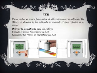 VER
Puede probar el sensor fotosensible de diferentes maneras utilizando Ver
(View). Al detectar la luz reflejada se enciende el foco reflector en el
sensor
Detectar la luz reflejada para ver colores
Conecte el sensor fotosensible al NXT.
Seleccione Ver [View] en la pantalla del NXT
 