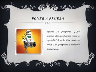 PONER A PRUEBA


      Ejecute   su   programa.    ¿Qué
      ocurre? ¿Su robot actuó como lo
      esperaba? Si no lo hizo, ajuste su
      robot o su programa e inténtelo
      nuevamente.
 