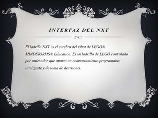 INTERFAZ DEL NXT
El ladrillo NXT es el cerebro del robot de LEGO®
MINDSTORMS® Education. Es un ladrillo de LEGO controlado
por ordenador que aporta un comportamiento programable,
inteligente y de toma de decisiones.
 