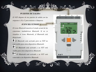 PUERTOS DE SALIDA
El NXT dispone de tres puertos de salida con las
etiquetas A, B y C para motores o lámparas
ICONI BLUETOOH
El icono Bluetooth muestra el estado actual de las
conexiones inalámbricas Bluetooth. Si no se
visualiza el icono Bluetooth, el Bluetooth está
desactivado
El Bluetooth está activado pero su NXT no
está visible para otros dispositivos Bluetooth.
El Bluetooth está activado y su NXT está
visible para otros dispositivos Bluetooth.
El Bluetooth está activado y su NXT está
conectado a un dispositivo Bluetooth
 