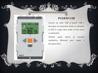 PUERTO USB
Conecte un cable USB al puerto USB y
descargue los programas desde su ordenador
al NXT (o cargue datos desde el robot hacia
su ordenador).
También puede utilizar la conexión
inalámbrica Bluetooth para cargar y
descargar datos.
 