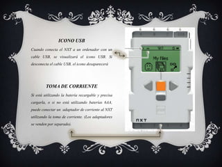 TOMA DE CORRIENTE
Si está utilizando la batería recargable y precisa
cargarla, o si no está utilizando baterías 6AA,
puede conectar un adaptador de corriente al NXT
utilizando la toma de corriente. (Los adaptadores
se venden por separado).
ICONO USB
Cuando conecta el NXT a un ordenador con un
cable USB, se visualizará el icono USB. Si
desconecta el cable USB, el icono desaparecerá
 