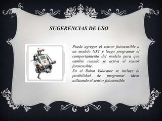 SUGERENCIAS DE USO


       Puede agregar el sensor fotosensible a
       un modelo NXT y luego programar el
       comportamiento del modelo para que
       cambie cuando se activa el sensor
       fotosensible.
       En el Robot Educator se incluye la
       posibilidad     de    programar   ideas
       utilizando el sensor fotosensible
 