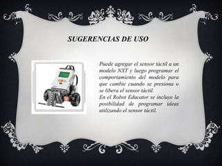 SUGERENCIAS DE USO


       Puede agregar el sensor táctil a un
       modelo NXT y luego programar el
       comportamiento del modelo para
       que cambie cuando se presiona o
       se libera el sensor táctil.
       En el Robot Educator se incluye la
       posibilidad de programar ideas
       utilizando el sensor táctil.
 