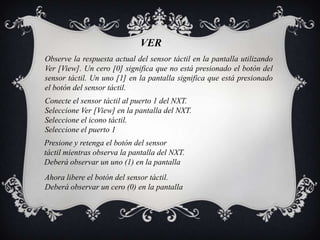 VER
Observe la respuesta actual del sensor táctil en la pantalla utilizando
Ver [View]. Un cero [0] significa que no está presionado el botón del
sensor táctil. Un uno [1] en la pantalla significa que está presionado
el botón del sensor táctil.
Conecte el sensor táctil al puerto 1 del NXT.
Seleccione Ver [View] en la pantalla del NXT.
Seleccione el icono táctil.
Seleccione el puerto 1
Presione y retenga el botón del sensor
táctil mientras observa la pantalla del NXT.
Deberá observar un uno (1) en la pantalla
Ahora libere el botón del sensor táctil.
Deberá observar un cero (0) en la pantalla
 