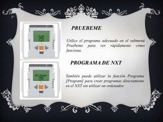 PRUEBEME

Utilice el programa adecuado en el submenú
Pruébeme para ver rápidamente cómo
funciona.


  PROGRAMA DE NXT

También puede utilizar la función Programa
[Program] para crear programas directamente
en el NXT sin utilizar un ordenador.
 