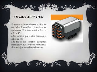 SENSOR ACUSTICO

El sensor acústico detecta el nivel de
decibeles: la suavidad o intensidad de
un sonido. El sensor acústico detecta
dB y dBA.
dBA: sonidos que el oído humano es
capaz de oír.
dB: todos los sonidos existentes,
incluyendo los sonidos demasiado
altos o bajos para el oído humano
 