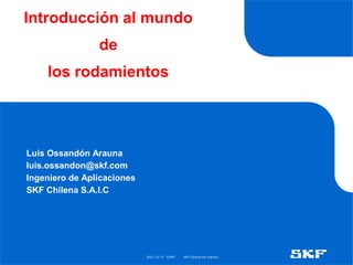 2021-10-27 ©SKF SKF [Group Six Sigma]
Introducción al mundo
de
los rodamientos
Luis Ossandón Arauna
luis.ossandon@skf.com
Ingeniero de Aplicaciones
SKF Chilena S.A.I.C
 