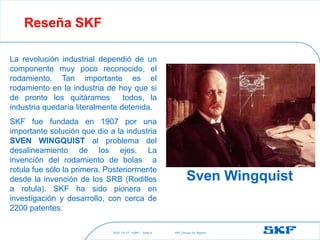 2021-10-27 ©SKF SKF [Group Six Sigma]
Slide 4
Reseña SKF
La revolución industrial dependió de un
componente muy poco reconocido, el
rodamiento. Tan importante es el
rodamiento en la industria de hoy que si
de pronto los quitáramos todos, la
industria quedaría literalmente detenida.
SKF fue fundada en 1907 por una
importante solución que dio a la industria
SVEN WINGQUIST al problema del
desalineamiento de los ejes. La
invención del rodamiento de bolas a
rotula fue sólo la primera. Posteriormente
desde la invención de los SRB (Rodillos
a rotula). SKF ha sido pionera en
investigación y desarrollo, con cerca de
2200 patentes.
Sven Wingquist
 