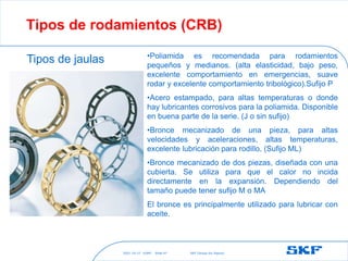 2021-10-27 ©SKF SKF [Group Six Sigma]
Slide 47
Tipos de rodamientos (CRB)
Tipos de jaulas •Poliamida es recomendada para rodamientos
pequeños y medianos. (alta elasticidad, bajo peso,
excelente comportamiento en emergencias, suave
rodar y excelente comportamiento tribológico).Sufijo P
•Acero estampado, para altas temperaturas o donde
hay lubricantes corrosivos para la poliamida. Disponible
en buena parte de la serie. (J o sin sufijo)
•Bronce mecanizado de una pieza, para altas
velocidades y aceleraciones, altas temperaturas,
excelente lubricación para rodillo. (Sufijo ML)
•Bronce mecanizado de dos piezas, diseñada con una
cubierta. Se utiliza para que el calor no incida
directamente en la expansión. Dependiendo del
tamaño puede tener sufijo M o MA
El bronce es principalmente utilizado para lubricar con
aceite.
 