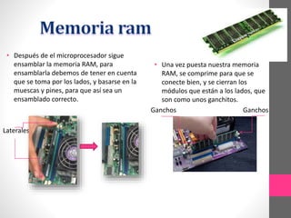 • Después de el microprocesador sigue
ensamblar la memoria RAM, para
ensamblarla debemos de tener en cuenta
que se toma por los lados, y basarse en la
muescas y pines, para que así sea un
ensamblado correcto.
Laterales
• Una vez puesta nuestra memoria
RAM, se comprime para que se
conecte bien, y se cierran los
módulos que están a los lados, que
son como unos ganchitos.
Ganchos Ganchos
 