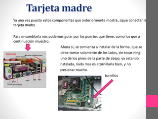 Ya una vez puesto estos componentes que anteriormente mostré, sigue conectar la
tarjeta madre.
Para ensamblarla nos podemos guiar por los puertos que tiene, como los que a
continuación muestro.
Ahora si, se comienza a instalar de la forma, que se
debe tomar solamente de los lados, sin tocar ning-
uno de los pines de la parte de abajo, ya estando
instalada, nada mas es atornillarla bien, y no
presionar mucho.
tornillos
 