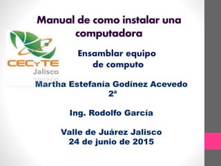 Manual de como instalar una
computadora
Ensamblar equipo
de computo
Martha Estefanía Godínez Acevedo
2ª
Ing. Rodolfo García
Valle de Juárez Jalisco
24 de junio de 2015
 