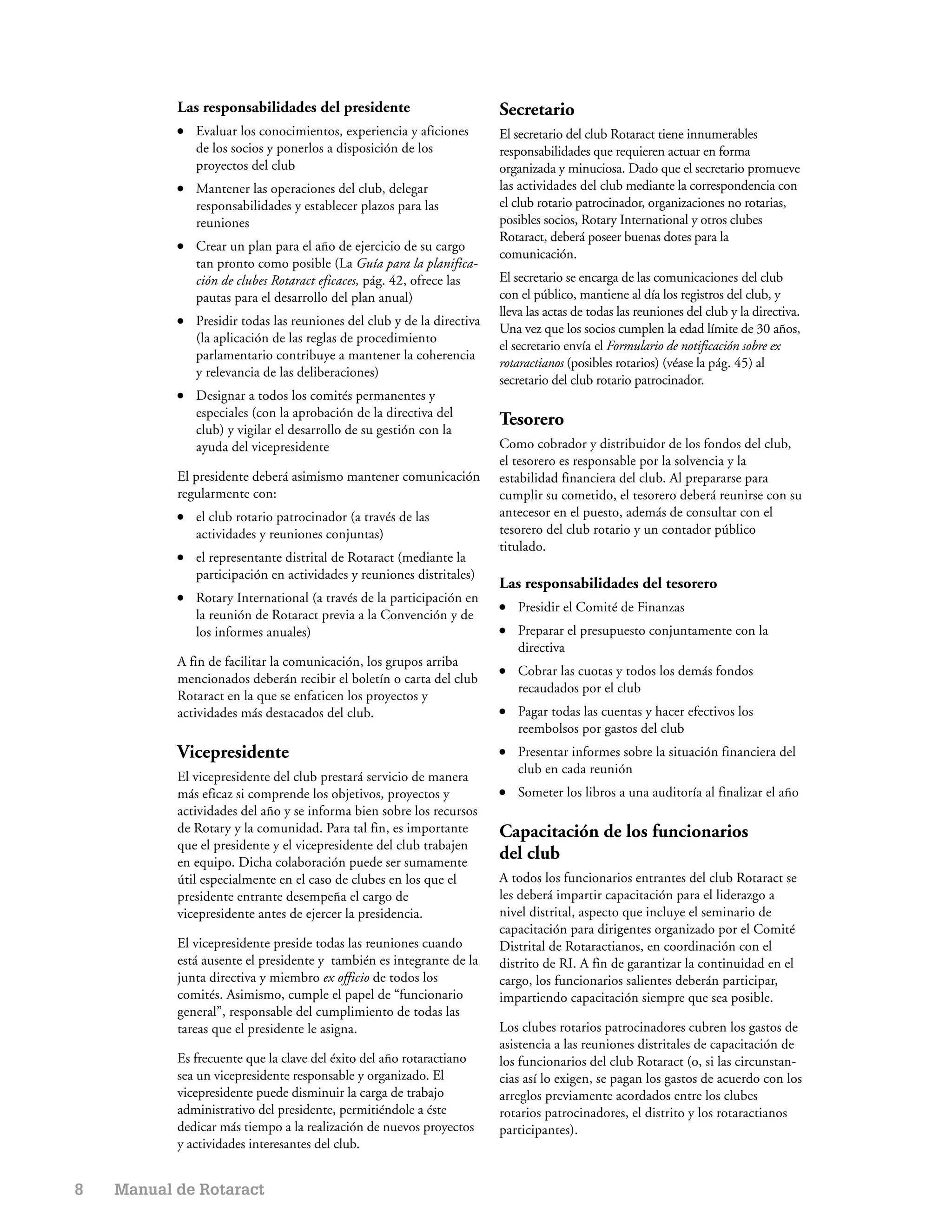 Las responsabilidades del presidente                          Secretario
           ●   Evaluar los conocimientos, experiencia y aficiones        El secretario del club Rotaract tiene innumerables
               de los socios y ponerlos a disposición de los             responsabilidades que requieren actuar en forma
               proyectos del club                                        organizada y minuciosa. Dado que el secretario promueve
           ●   Mantener las operaciones del club, delegar                las actividades del club mediante la correspondencia con
               responsabilidades y establecer plazos para las            el club rotario patrocinador, organizaciones no rotarias,
               reuniones                                                 posibles socios, Rotary International y otros clubes
                                                                         Rotaract, deberá poseer buenas dotes para la
           ●   Crear un plan para el año de ejercicio de su cargo
                                                                         comunicación.
               tan pronto como posible (La Guía para la planifica-
               ción de clubes Rotaract eficaces, pág. 42, ofrece las     El secretario se encarga de las comunicaciones del club
               pautas para el desarrollo del plan anual)                 con el público, mantiene al día los registros del club, y
                                                                         lleva las actas de todas las reuniones del club y la directiva.
           ●   Presidir todas las reuniones del club y de la directiva
                                                                         Una vez que los socios cumplen la edad límite de 30 años,
               (la aplicación de las reglas de procedimiento
                                                                         el secretario envía el Formulario de notificación sobre ex
               parlamentario contribuye a mantener la coherencia
                                                                         rotaractianos (posibles rotarios) (véase la pág. 45) al
               y relevancia de las deliberaciones)
                                                                         secretario del club rotario patrocinador.
           ●   Designar a todos los comités permanentes y
               especiales (con la aprobación de la directiva del
                                                                         Tesorero
               club) y vigilar el desarrollo de su gestión con la
               ayuda del vicepresidente                                  Como cobrador y distribuidor de los fondos del club,
                                                                         el tesorero es responsable por la solvencia y la
           El presidente deberá asimismo mantener comunicación           estabilidad financiera del club. Al prepararse para
           regularmente con:                                             cumplir su cometido, el tesorero deberá reunirse con su
           ●   el club rotario patrocinador (a través de las             antecesor en el puesto, además de consultar con el
               actividades y reuniones conjuntas)                        tesorero del club rotario y un contador público
                                                                         titulado.
           ●   el representante distrital de Rotaract (mediante la
               participación en actividades y reuniones distritales)
                                                                         Las responsabilidades del tesorero
           ●   Rotary International (a través de la participación en
                                                                         ●   Presidir el Comité de Finanzas
               la reunión de Rotaract previa a la Convención y de
               los informes anuales)                                     ●   Preparar el presupuesto conjuntamente con la
                                                                             directiva
           A fin de facilitar la comunicación, los grupos arriba
                                                                         ●   Cobrar las cuotas y todos los demás fondos
           mencionados deberán recibir el boletín o carta del club
                                                                             recaudados por el club
           Rotaract en la que se enfaticen los proyectos y
           actividades más destacados del club.                          ●   Pagar todas las cuentas y hacer efectivos los
                                                                             reembolsos por gastos del club
           Vicepresidente                                                ●   Presentar informes sobre la situación financiera del
                                                                             club en cada reunión
           El vicepresidente del club prestará servicio de manera
           más eficaz si comprende los objetivos, proyectos y            ●   Someter los libros a una auditoría al finalizar el año
           actividades del año y se informa bien sobre los recursos
           de Rotary y la comunidad. Para tal fin, es importante         Capacitación de los funcionarios
           que el presidente y el vicepresidente del club trabajen
           en equipo. Dicha colaboración puede ser sumamente
                                                                         del club
           útil especialmente en el caso de clubes en los que el         A todos los funcionarios entrantes del club Rotaract se
           presidente entrante desempeña el cargo de                     les deberá impartir capacitación para el liderazgo a
           vicepresidente antes de ejercer la presidencia.               nivel distrital, aspecto que incluye el seminario de
                                                                         capacitación para dirigentes organizado por el Comité
           El vicepresidente preside todas las reuniones cuando          Distrital de Rotaractianos, en coordinación con el
           está ausente el presidente y también es integrante de la      distrito de RI. A fin de garantizar la continuidad en el
           junta directiva y miembro ex officio de todos los             cargo, los funcionarios salientes deberán participar,
           comités. Asimismo, cumple el papel de “funcionario            impartiendo capacitación siempre que sea posible.
           general”, responsable del cumplimiento de todas las
           tareas que el presidente le asigna.                           Los clubes rotarios patrocinadores cubren los gastos de
                                                                         asistencia a las reuniones distritales de capacitación de
           Es frecuente que la clave del éxito del año rotaractiano      los funcionarios del club Rotaract (o, si las circunstan-
           sea un vicepresidente responsable y organizado. El            cias así lo exigen, se pagan los gastos de acuerdo con los
           vicepresidente puede disminuir la carga de trabajo            arreglos previamente acordados entre los clubes
           administrativo del presidente, permitiéndole a éste           rotarios patrocinadores, el distrito y los rotaractianos
           dedicar más tiempo a la realización de nuevos proyectos       participantes).
           y actividades interesantes del club.


8   Manual de Rotaract
 