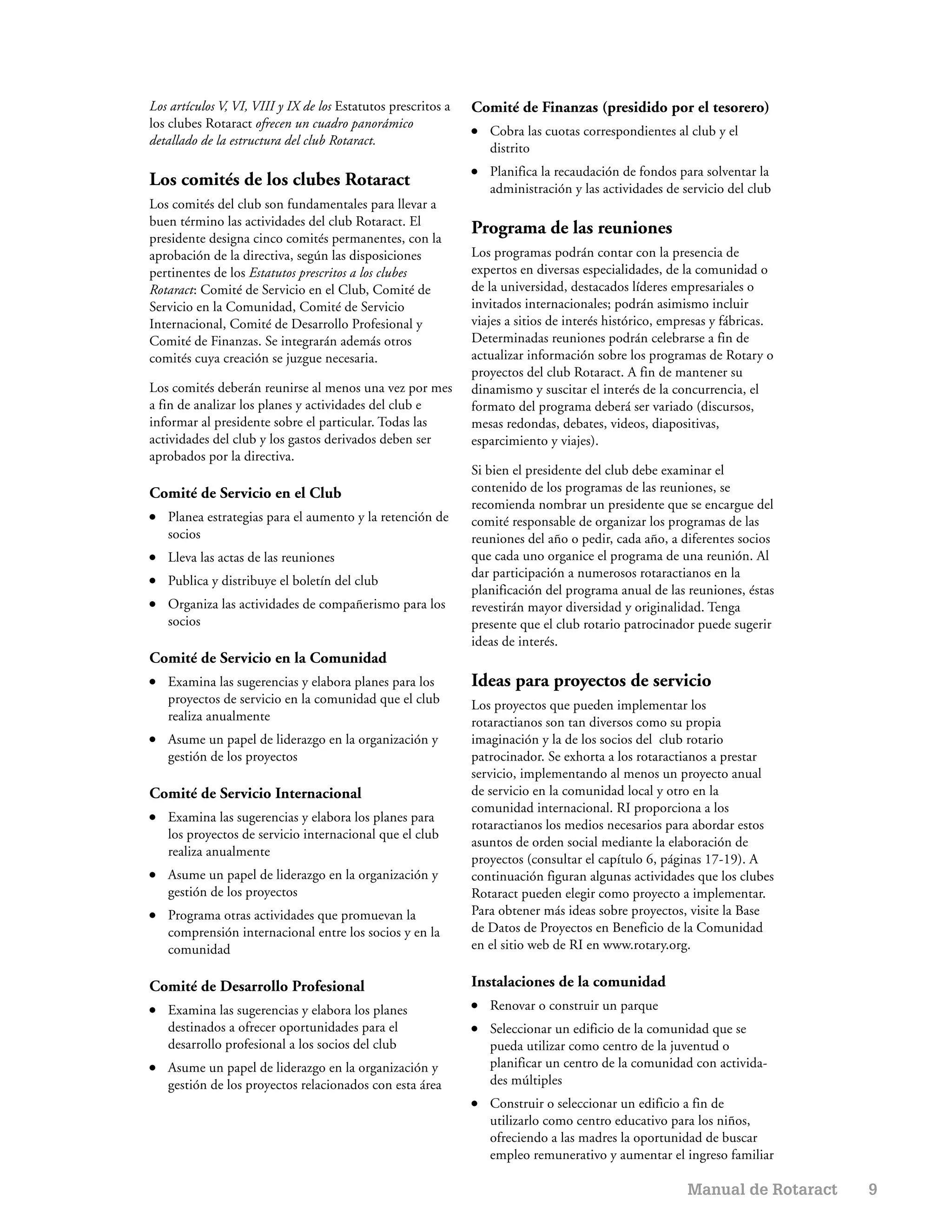 Los artículos V, VI, VIII y IX de los Estatutos prescritos a   Comité de Finanzas (presidido por el tesorero)
los clubes Rotaract ofrecen un cuadro panorámico               ●   Cobra las cuotas correspondientes al club y el
detallado de la estructura del club Rotaract.
                                                                   distrito
                                                               ●   Planifica la recaudación de fondos para solventar la
Los comités de los clubes Rotaract                                 administración y las actividades de servicio del club
Los comités del club son fundamentales para llevar a
buen término las actividades del club Rotaract. El
                                                               Programa de las reuniones
presidente designa cinco comités permanentes, con la
aprobación de la directiva, según las disposiciones            Los programas podrán contar con la presencia de
pertinentes de los Estatutos prescritos a los clubes           expertos en diversas especialidades, de la comunidad o
Rotaract: Comité de Servicio en el Club, Comité de             de la universidad, destacados líderes empresariales o
Servicio en la Comunidad, Comité de Servicio                   invitados internacionales; podrán asimismo incluir
Internacional, Comité de Desarrollo Profesional y              viajes a sitios de interés histórico, empresas y fábricas.
Comité de Finanzas. Se integrarán además otros                 Determinadas reuniones podrán celebrarse a fin de
comités cuya creación se juzgue necesaria.                     actualizar información sobre los programas de Rotary o
                                                               proyectos del club Rotaract. A fin de mantener su
Los comités deberán reunirse al menos una vez por mes          dinamismo y suscitar el interés de la concurrencia, el
a fin de analizar los planes y actividades del club e          formato del programa deberá ser variado (discursos,
informar al presidente sobre el particular. Todas las          mesas redondas, debates, videos, diapositivas,
actividades del club y los gastos derivados deben ser          esparcimiento y viajes).
aprobados por la directiva.
                                                               Si bien el presidente del club debe examinar el
Comité de Servicio en el Club                                  contenido de los programas de las reuniones, se
                                                               recomienda nombrar un presidente que se encargue del
●   Planea estrategias para el aumento y la retención de       comité responsable de organizar los programas de las
    socios                                                     reuniones del año o pedir, cada año, a diferentes socios
●   Lleva las actas de las reuniones                           que cada uno organice el programa de una reunión. Al
                                                               dar participación a numerosos rotaractianos en la
●   Publica y distribuye el boletín del club
                                                               planificación del programa anual de las reuniones, éstas
●   Organiza las actividades de compañerismo para los          revestirán mayor diversidad y originalidad. Tenga
    socios                                                     presente que el club rotario patrocinador puede sugerir
                                                               ideas de interés.
Comité de Servicio en la Comunidad
●   Examina las sugerencias y elabora planes para los          Ideas para proyectos de servicio
    proyectos de servicio en la comunidad que el club          Los proyectos que pueden implementar los
    realiza anualmente                                         rotaractianos son tan diversos como su propia
●   Asume un papel de liderazgo en la organización y           imaginación y la de los socios del club rotario
    gestión de los proyectos                                   patrocinador. Se exhorta a los rotaractianos a prestar
                                                               servicio, implementando al menos un proyecto anual
Comité de Servicio Internacional                               de servicio en la comunidad local y otro en la
                                                               comunidad internacional. RI proporciona a los
●   Examina las sugerencias y elabora los planes para
                                                               rotaractianos los medios necesarios para abordar estos
    los proyectos de servicio internacional que el club
                                                               asuntos de orden social mediante la elaboración de
    realiza anualmente
                                                               proyectos (consultar el capítulo 6, páginas 17-19). A
●   Asume un papel de liderazgo en la organización y           continuación figuran algunas actividades que los clubes
    gestión de los proyectos                                   Rotaract pueden elegir como proyecto a implementar.
●   Programa otras actividades que promuevan la                Para obtener más ideas sobre proyectos, visite la Base
    comprensión internacional entre los socios y en la         de Datos de Proyectos en Beneficio de la Comunidad
    comunidad                                                  en el sitio web de RI en www.rotary.org.

Comité de Desarrollo Profesional                               Instalaciones de la comunidad
●   Examina las sugerencias y elabora los planes               ●   Renovar o construir un parque
    destinados a ofrecer oportunidades para el                 ●   Seleccionar un edificio de la comunidad que se
    desarrollo profesional a los socios del club                   pueda utilizar como centro de la juventud o
●   Asume un papel de liderazgo en la organización y               planificar un centro de la comunidad con activida-
    gestión de los proyectos relacionados con esta área            des múltiples
                                                               ●   Construir o seleccionar un edificio a fin de
                                                                   utilizarlo como centro educativo para los niños,
                                                                   ofreciendo a las madres la oportunidad de buscar
                                                                   empleo remunerativo y aumentar el ingreso familiar

                                                                                                        Manual de Rotaract   9
 