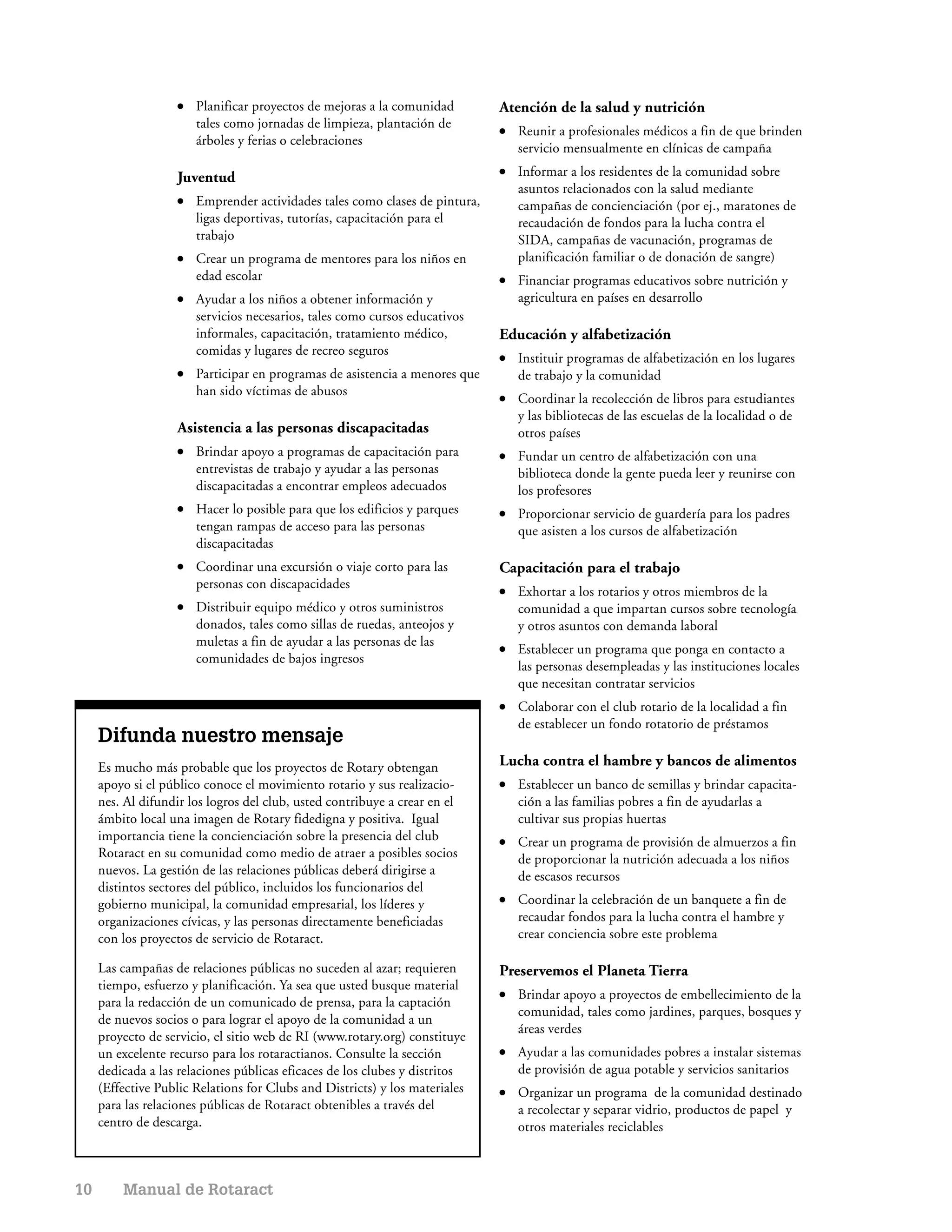 ●   Planificar proyectos de mejoras a la comunidad        Atención de la salud y nutrición
                        tales como jornadas de limpieza, plantación de        ●   Reunir a profesionales médicos a fin de que brinden
                        árboles y ferias o celebraciones
                                                                                  servicio mensualmente en clínicas de campaña

                    Juventud                                                  ●   Informar a los residentes de la comunidad sobre
                                                                                  asuntos relacionados con la salud mediante
                    ●   Emprender actividades tales como clases de pintura,       campañas de concienciación (por ej., maratones de
                        ligas deportivas, tutorías, capacitación para el          recaudación de fondos para la lucha contra el
                        trabajo                                                   SIDA, campañas de vacunación, programas de
                    ●   Crear un programa de mentores para los niños en           planificación familiar o de donación de sangre)
                        edad escolar                                          ●   Financiar programas educativos sobre nutrición y
                    ●   Ayudar a los niños a obtener información y                agricultura en países en desarrollo
                        servicios necesarios, tales como cursos educativos
                        informales, capacitación, tratamiento médico,         Educación y alfabetización
                        comidas y lugares de recreo seguros                   ●   Instituir programas de alfabetización en los lugares
                    ●   Participar en programas de asistencia a menores que       de trabajo y la comunidad
                        han sido víctimas de abusos                           ●   Coordinar la recolección de libros para estudiantes
                                                                                  y las bibliotecas de las escuelas de la localidad o de
                    Asistencia a las personas discapacitadas                      otros países
                    ●   Brindar apoyo a programas de capacitación para        ●   Fundar un centro de alfabetización con una
                        entrevistas de trabajo y ayudar a las personas            biblioteca donde la gente pueda leer y reunirse con
                        discapacitadas a encontrar empleos adecuados              los profesores
                    ●   Hacer lo posible para que los edificios y parques     ●   Proporcionar servicio de guardería para los padres
                        tengan rampas de acceso para las personas                 que asisten a los cursos de alfabetización
                        discapacitadas
                    ●   Coordinar una excursión o viaje corto para las        Capacitación para el trabajo
                        personas con discapacidades                           ●   Exhortar a los rotarios y otros miembros de la
                    ●   Distribuir equipo médico y otros suministros              comunidad a que impartan cursos sobre tecnología
                        donados, tales como sillas de ruedas, anteojos y          y otros asuntos con demanda laboral
                        muletas a fin de ayudar a las personas de las         ●   Establecer un programa que ponga en contacto a
                        comunidades de bajos ingresos
                                                                                  las personas desempleadas y las instituciones locales
                                                                                  que necesitan contratar servicios
                                                                              ●   Colaborar con el club rotario de la localidad a fin
                                                                                  de establecer un fondo rotatorio de préstamos
     Difunda nuestro mensaje
     Es mucho más probable que los proyectos de Rotary obtengan               Lucha contra el hambre y bancos de alimentos
     apoyo si el público conoce el movimiento rotario y sus realizacio-       ●   Establecer un banco de semillas y brindar capacita-
     nes. Al difundir los logros del club, usted contribuye a crear en el         ción a las familias pobres a fin de ayudarlas a
     ámbito local una imagen de Rotary fidedigna y positiva. Igual                cultivar sus propias huertas
     importancia tiene la concienciación sobre la presencia del club          ●   Crear un programa de provisión de almuerzos a fin
     Rotaract en su comunidad como medio de atraer a posibles socios              de proporcionar la nutrición adecuada a los niños
     nuevos. La gestión de las relaciones públicas deberá dirigirse a             de escasos recursos
     distintos sectores del público, incluidos los funcionarios del
     gobierno municipal, la comunidad empresarial, los líderes y              ●   Coordinar la celebración de un banquete a fin de
     organizaciones cívicas, y las personas directamente beneficiadas             recaudar fondos para la lucha contra el hambre y
     con los proyectos de servicio de Rotaract.                                   crear conciencia sobre este problema

     Las campañas de relaciones públicas no suceden al azar; requieren        Preservemos el Planeta Tierra
     tiempo, esfuerzo y planificación. Ya sea que usted busque material
                                                                              ●   Brindar apoyo a proyectos de embellecimiento de la
     para la redacción de un comunicado de prensa, para la captación
                                                                                  comunidad, tales como jardines, parques, bosques y
     de nuevos socios o para lograr el apoyo de la comunidad a un
                                                                                  áreas verdes
     proyecto de servicio, el sitio web de RI (www.rotary.org) constituye
     un excelente recurso para los rotaractianos. Consulte la sección         ●   Ayudar a las comunidades pobres a instalar sistemas
     dedicada a las relaciones públicas eficaces de los clubes y distritos        de provisión de agua potable y servicios sanitarios
     (Effective Public Relations for Clubs and Districts) y los materiales    ●   Organizar un programa de la comunidad destinado
     para las relaciones públicas de Rotaract obtenibles a través del             a recolectar y separar vidrio, productos de papel y
     centro de descarga.                                                          otros materiales reciclables



10       Manual de Rotaract
 