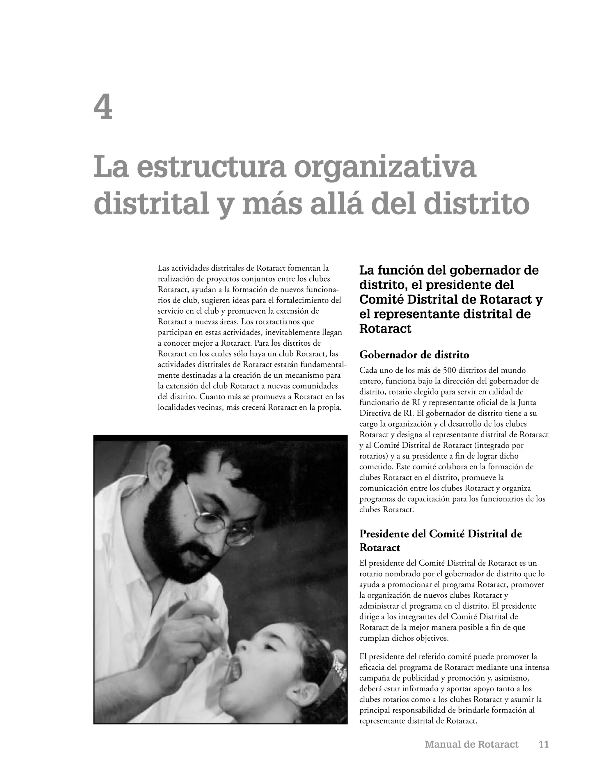 4
La estructura organizativa
distrital y más allá del distrito
    Las actividades distritales de Rotaract fomentan la        La función del gobernador de
    realización de proyectos conjuntos entre los clubes
    Rotaract, ayudan a la formación de nuevos funciona-        distrito, el presidente del
    rios de club, sugieren ideas para el fortalecimiento del   Comité Distrital de Rotaract y
    servicio en el club y promueven la extensión de
    Rotaract a nuevas áreas. Los rotaractianos que
                                                               el representante distrital de
    participan en estas actividades, inevitablemente llegan    Rotaract
    a conocer mejor a Rotaract. Para los distritos de
    Rotaract en los cuales sólo haya un club Rotaract, las     Gobernador de distrito
    actividades distritales de Rotaract estarán fundamental-
                                                               Cada uno de los más de 500 distritos del mundo
    mente destinadas a la creación de un mecanismo para
                                                               entero, funciona bajo la dirección del gobernador de
    la extensión del club Rotaract a nuevas comunidades
                                                               distrito, rotario elegido para servir en calidad de
    del distrito. Cuanto más se promueva a Rotaract en las
                                                               funcionario de RI y representante oficial de la Junta
    localidades vecinas, más crecerá Rotaract en la propia.
                                                               Directiva de RI. El gobernador de distrito tiene a su
                                                               cargo la organización y el desarrollo de los clubes
                                                               Rotaract y designa al representante distrital de Rotaract
                                                               y al Comité Distrital de Rotaract (integrado por
                                                               rotarios) y a su presidente a fin de lograr dicho
                                                               cometido. Este comité colabora en la formación de
                                                               clubes Rotaract en el distrito, promueve la
                                                               comunicación entre los clubes Rotaract y organiza
                                                               programas de capacitación para los funcionarios de los
                                                               clubes Rotaract.

                                                               Presidente del Comité Distrital de
                                                               Rotaract
                                                               El presidente del Comité Distrital de Rotaract es un
                                                               rotario nombrado por el gobernador de distrito que lo
                                                               ayuda a promocionar el programa Rotaract, promover
                                                               la organización de nuevos clubes Rotaract y
                                                               administrar el programa en el distrito. El presidente
                                                               dirige a los integrantes del Comité Distrital de
                                                               Rotaract de la mejor manera posible a fin de que
                                                               cumplan dichos objetivos.

                                                               El presidente del referido comité puede promover la
                                                               eficacia del programa de Rotaract mediante una intensa
                                                               campaña de publicidad y promoción y, asimismo,
                                                               deberá estar informado y aportar apoyo tanto a los
                                                               clubes rotarios como a los clubes Rotaract y asumir la
                                                               principal responsabilidad de brindarle formación al
                                                               representante distrital de Rotaract.

                                                                                  Manual de Rotaract                11
 