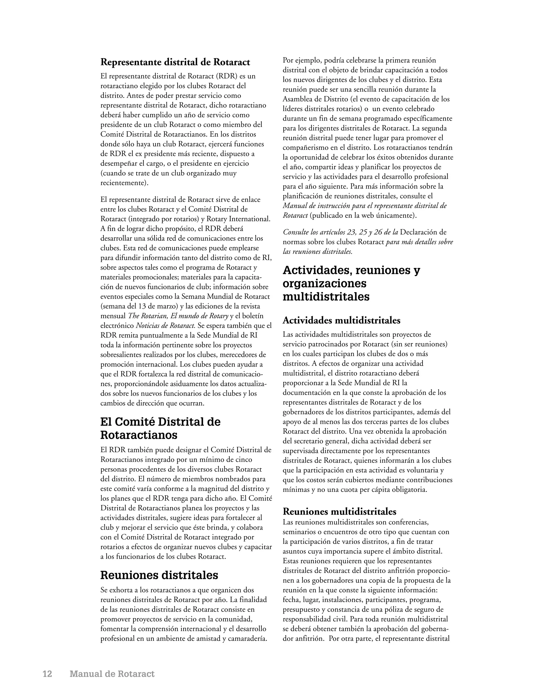Representante distrital de Rotaract                          Por ejemplo, podría celebrarse la primera reunión
                                                                        distrital con el objeto de brindar capacitación a todos
           El representante distrital de Rotaract (RDR) es un           los nuevos dirigentes de los clubes y el distrito. Esta
           rotaractiano elegido por los clubes Rotaract del             reunión puede ser una sencilla reunión durante la
           distrito. Antes de poder prestar servicio como               Asamblea de Distrito (el evento de capacitación de los
           representante distrital de Rotaract, dicho rotaractiano      líderes distritales rotarios) o un evento celebrado
           deberá haber cumplido un año de servicio como                durante un fin de semana programado específicamente
           presidente de un club Rotaract o como miembro del            para los dirigentes distritales de Rotaract. La segunda
           Comité Distrital de Rotaractianos. En los distritos          reunión distrital puede tener lugar para promover el
           donde sólo haya un club Rotaract, ejercerá funciones         compañerismo en el distrito. Los rotaractianos tendrán
           de RDR el ex presidente más reciente, dispuesto a            la oportunidad de celebrar los éxitos obtenidos durante
           desempeñar el cargo, o el presidente en ejercicio            el año, compartir ideas y planificar los proyectos de
           (cuando se trate de un club organizado muy                   servicio y las actividades para el desarrollo profesional
           recientemente).                                              para el año siguiente. Para más información sobre la
           El representante distrital de Rotaract sirve de enlace       planificación de reuniones distritales, consulte el
           entre los clubes Rotaract y el Comité Distrital de           Manual de instrucción para el representante distrital de
           Rotaract (integrado por rotarios) y Rotary International.    Rotaract (publicado en la web únicamente).
           A fin de lograr dicho propósito, el RDR deberá               Consulte los artículos 23, 25 y 26 de la Declaración de
           desarrollar una sólida red de comunicaciones entre los       normas sobre los clubes Rotaract para más detalles sobre
           clubes. Esta red de comunicaciones puede emplearse           las reuniones distritales.
           para difundir información tanto del distrito como de RI,
           sobre aspectos tales como el programa de Rotaract y
           materiales promocionales; materiales para la capacita-
                                                                        Actividades, reuniones y
           ción de nuevos funcionarios de club; información sobre       organizaciones
           eventos especiales como la Semana Mundial de Rotaract        multidistritales
           (semana del 13 de marzo) y las ediciones de la revista
           mensual The Rotarian, El mundo de Rotary y el boletín
           electrónico Noticias de Rotaract. Se espera también que el
                                                                        Actividades multidistritales
           RDR remita puntualmente a la Sede Mundial de RI              Las actividades multidistritales son proyectos de
           toda la información pertinente sobre los proyectos           servicio patrocinados por Rotaract (sin ser reuniones)
           sobresalientes realizados por los clubes, merecedores de     en los cuales participan los clubes de dos o más
           promoción internacional. Los clubes pueden ayudar a          distritos. A efectos de organizar una actividad
           que el RDR fortalezca la red distrital de comunicacio-       multidistrital, el distrito rotaractiano deberá
           nes, proporcionándole asiduamente los datos actualiza-       proporcionar a la Sede Mundial de RI la
           dos sobre los nuevos funcionarios de los clubes y los        documentación en la que conste la aprobación de los
           cambios de dirección que ocurran.                            representantes distritales de Rotaract y de los
                                                                        gobernadores de los distritos participantes, además del
           El Comité Distrital de                                       apoyo de al menos las dos terceras partes de los clubes
                                                                        Rotaract del distrito. Una vez obtenida la aprobación
           Rotaractianos                                                del secretario general, dicha actividad deberá ser
           El RDR también puede designar el Comité Distrital de         supervisada directamente por los representantes
           Rotaractianos integrado por un mínimo de cinco               distritales de Rotaract, quienes informarán a los clubes
           personas procedentes de los diversos clubes Rotaract         que la participación en esta actividad es voluntaria y
           del distrito. El número de miembros nombrados para           que los costos serán cubiertos mediante contribuciones
           este comité varía conforme a la magnitud del distrito y      mínimas y no una cuota per cápita obligatoria.
           los planes que el RDR tenga para dicho año. El Comité
           Distrital de Rotaractianos planea los proyectos y las
                                                                        Reuniones multidistritales
           actividades distritales, sugiere ideas para fortalecer al
                                                                        Las reuniones multidistritales son conferencias,
           club y mejorar el servicio que éste brinda, y colabora
                                                                        seminarios o encuentros de otro tipo que cuentan con
           con el Comité Distrital de Rotaract integrado por
                                                                        la participación de varios distritos, a fin de tratar
           rotarios a efectos de organizar nuevos clubes y capacitar
                                                                        asuntos cuya importancia supere el ámbito distrital.
           a los funcionarios de los clubes Rotaract.
                                                                        Estas reuniones requieren que los representantes
                                                                        distritales de Rotaract del distrito anfitrión proporcio-
           Reuniones distritales                                        nen a los gobernadores una copia de la propuesta de la
           Se exhorta a los rotaractianos a que organicen dos           reunión en la que conste la siguiente información:
           reuniones distritales de Rotaract por año. La finalidad      fecha, lugar, instalaciones, participantes, programa,
           de las reuniones distritales de Rotaract consiste en         presupuesto y constancia de una póliza de seguro de
           promover proyectos de servicio en la comunidad,              responsabilidad civil. Para toda reunión multidistrital
           fomentar la comprensión internacional y el desarrollo        se deberá obtener también la aprobación del goberna-
           profesional en un ambiente de amistad y camaradería.         dor anfitrión. Por otra parte, el representante distrital



12   Manual de Rotaract
 