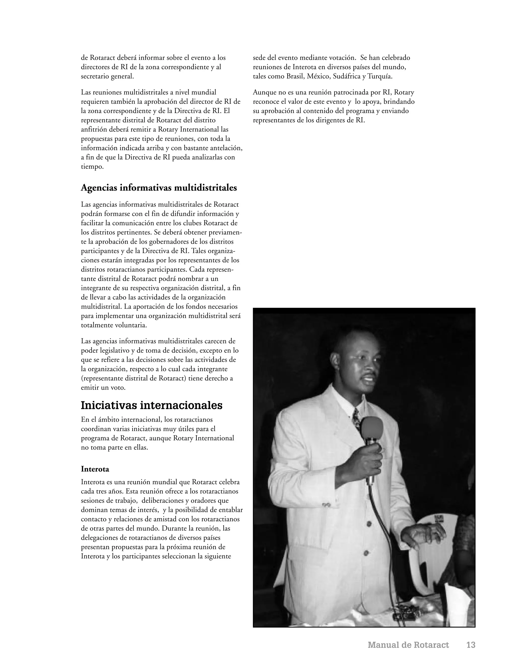 de Rotaract deberá informar sobre el evento a los           sede del evento mediante votación. Se han celebrado
directores de RI de la zona correspondiente y al            reuniones de Interota en diversos países del mundo,
secretario general.                                         tales como Brasil, México, Sudáfrica y Turquía.

Las reuniones multidistritales a nivel mundial              Aunque no es una reunión patrocinada por RI, Rotary
requieren también la aprobación del director de RI de       reconoce el valor de este evento y lo apoya, brindando
la zona correspondiente y de la Directiva de RI. El         su aprobación al contenido del programa y enviando
representante distrital de Rotaract del distrito            representantes de los dirigentes de RI.
anfitrión deberá remitir a Rotary International las
propuestas para este tipo de reuniones, con toda la
información indicada arriba y con bastante antelación,
a fin de que la Directiva de RI pueda analizarlas con
tiempo.

Agencias informativas multidistritales
Las agencias informativas multidistritales de Rotaract
podrán formarse con el fin de difundir información y
facilitar la comunicación entre los clubes Rotaract de
los distritos pertinentes. Se deberá obtener previamen-
te la aprobación de los gobernadores de los distritos
participantes y de la Directiva de RI. Tales organiza-
ciones estarán integradas por los representantes de los
distritos rotaractianos participantes. Cada represen-
tante distrital de Rotaract podrá nombrar a un
integrante de su respectiva organización distrital, a fin
de llevar a cabo las actividades de la organización
multidistrital. La aportación de los fondos necesarios
para implementar una organización multidistrital será
totalmente voluntaria.

Las agencias informativas multidistritales carecen de
poder legislativo y de toma de decisión, excepto en lo
que se refiere a las decisiones sobre las actividades de
la organización, respecto a lo cual cada integrante
(representante distrital de Rotaract) tiene derecho a
emitir un voto.

Iniciativas internacionales
En el ámbito internacional, los rotaractianos
coordinan varias iniciativas muy útiles para el
programa de Rotaract, aunque Rotary International
no toma parte en ellas.

Interota
Interota es una reunión mundial que Rotaract celebra
cada tres años. Esta reunión ofrece a los rotaractianos
sesiones de trabajo, deliberaciones y oradores que
dominan temas de interés, y la posibilidad de entablar
contacto y relaciones de amistad con los rotaractianos
de otras partes del mundo. Durante la reunión, las
delegaciones de rotaractianos de diversos países
presentan propuestas para la próxima reunión de
Interota y los participantes seleccionan la siguiente




                                                                                                  Manual de Rotaract   13
 