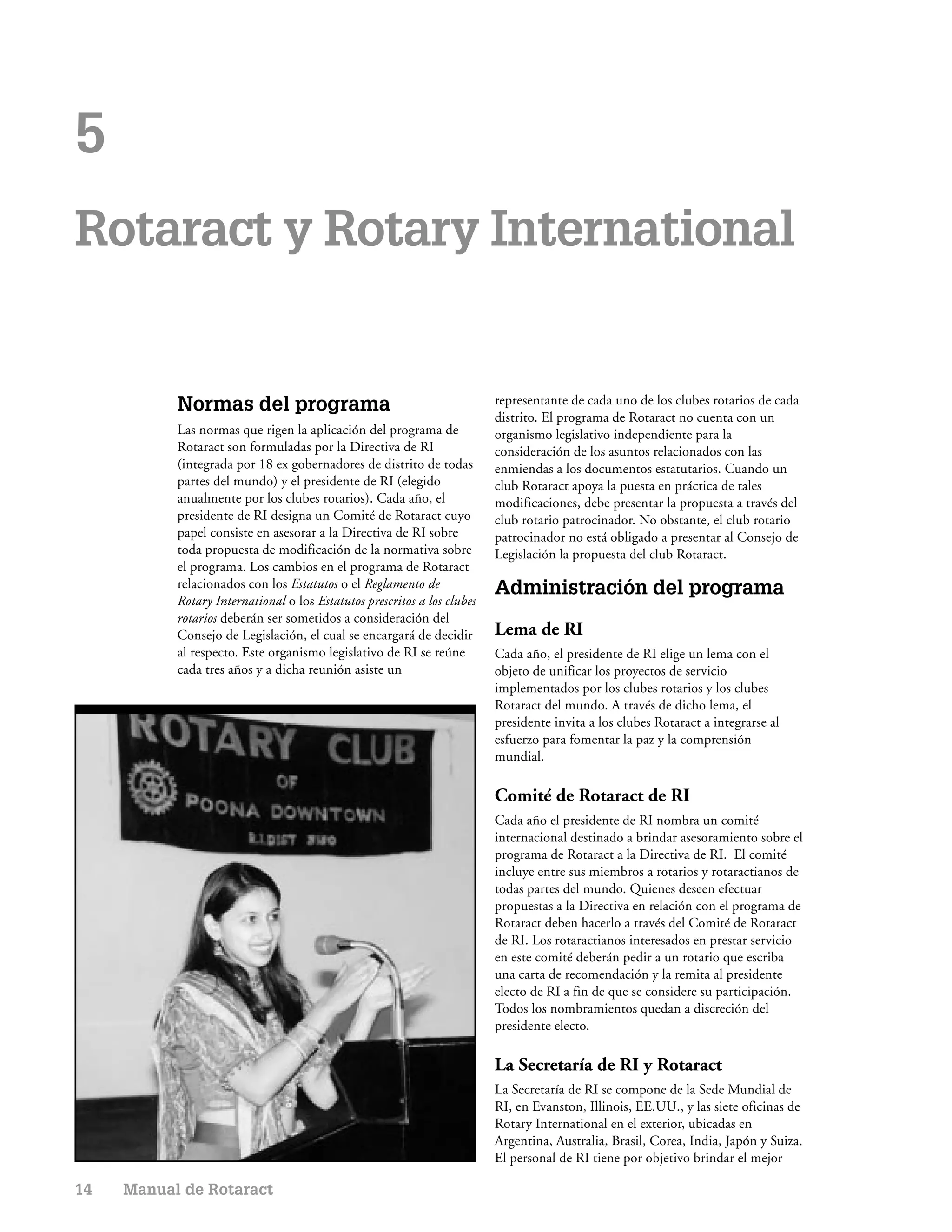 5
Rotaract y Rotary International


           Normas del programa                                            representante de cada uno de los clubes rotarios de cada
                                                                          distrito. El programa de Rotaract no cuenta con un
           Las normas que rigen la aplicación del programa de             organismo legislativo independiente para la
           Rotaract son formuladas por la Directiva de RI                 consideración de los asuntos relacionados con las
           (integrada por 18 ex gobernadores de distrito de todas         enmiendas a los documentos estatutarios. Cuando un
           partes del mundo) y el presidente de RI (elegido               club Rotaract apoya la puesta en práctica de tales
           anualmente por los clubes rotarios). Cada año, el              modificaciones, debe presentar la propuesta a través del
           presidente de RI designa un Comité de Rotaract cuyo            club rotario patrocinador. No obstante, el club rotario
           papel consiste en asesorar a la Directiva de RI sobre          patrocinador no está obligado a presentar al Consejo de
           toda propuesta de modificación de la normativa sobre           Legislación la propuesta del club Rotaract.
           el programa. Los cambios en el programa de Rotaract
           relacionados con los Estatutos o el Reglamento de              Administración del programa
           Rotary International o los Estatutos prescritos a los clubes
           rotarios deberán ser sometidos a consideración del
           Consejo de Legislación, el cual se encargará de decidir        Lema de RI
           al respecto. Este organismo legislativo de RI se reúne         Cada año, el presidente de RI elige un lema con el
           cada tres años y a dicha reunión asiste un                     objeto de unificar los proyectos de servicio
                                                                          implementados por los clubes rotarios y los clubes
                                                                          Rotaract del mundo. A través de dicho lema, el
                                                                          presidente invita a los clubes Rotaract a integrarse al
                                                                          esfuerzo para fomentar la paz y la comprensión
                                                                          mundial.

                                                                          Comité de Rotaract de RI
                                                                          Cada año el presidente de RI nombra un comité
                                                                          internacional destinado a brindar asesoramiento sobre el
                                                                          programa de Rotaract a la Directiva de RI. El comité
                                                                          incluye entre sus miembros a rotarios y rotaractianos de
                                                                          todas partes del mundo. Quienes deseen efectuar
                                                                          propuestas a la Directiva en relación con el programa de
                                                                          Rotaract deben hacerlo a través del Comité de Rotaract
                                                                          de RI. Los rotaractianos interesados en prestar servicio
                                                                          en este comité deberán pedir a un rotario que escriba
                                                                          una carta de recomendación y la remita al presidente
                                                                          electo de RI a fin de que se considere su participación.
                                                                          Todos los nombramientos quedan a discreción del
                                                                          presidente electo.

                                                                          La Secretaría de RI y Rotaract
                                                                          La Secretaría de RI se compone de la Sede Mundial de
                                                                          RI, en Evanston, Illinois, EE.UU., y las siete oficinas de
                                                                          Rotary International en el exterior, ubicadas en
                                                                          Argentina, Australia, Brasil, Corea, India, Japón y Suiza.
                                                                          El personal de RI tiene por objetivo brindar el mejor

14   Manual de Rotaract
 