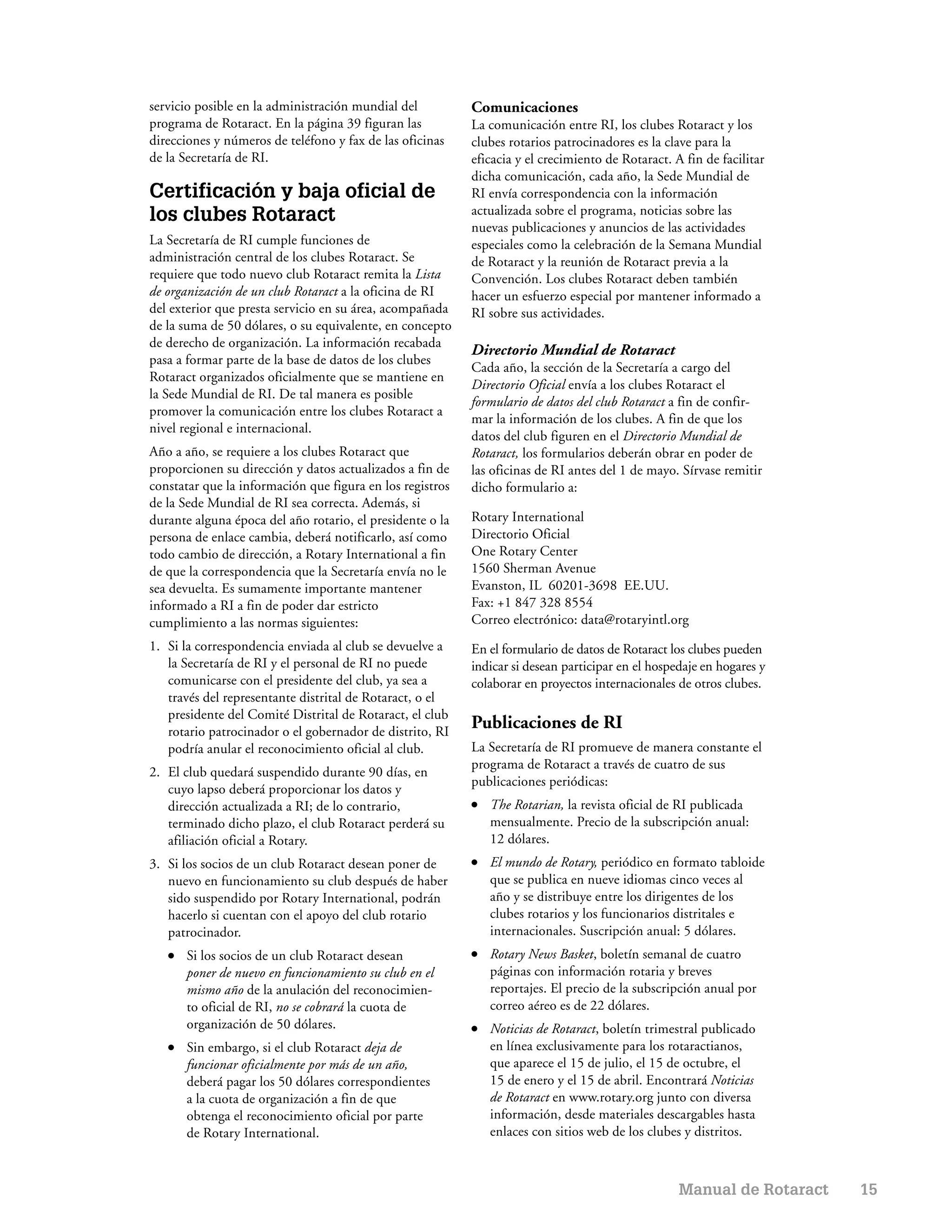 servicio posible en la administración mundial del          Comunicaciones
programa de Rotaract. En la página 39 figuran las          La comunicación entre RI, los clubes Rotaract y los
direcciones y números de teléfono y fax de las oficinas    clubes rotarios patrocinadores es la clave para la
de la Secretaría de RI.                                    eficacia y el crecimiento de Rotaract. A fin de facilitar
                                                           dicha comunicación, cada año, la Sede Mundial de
Certificación y baja oficial de                            RI envía correspondencia con la información
los clubes Rotaract                                        actualizada sobre el programa, noticias sobre las
                                                           nuevas publicaciones y anuncios de las actividades
La Secretaría de RI cumple funciones de                    especiales como la celebración de la Semana Mundial
administración central de los clubes Rotaract. Se          de Rotaract y la reunión de Rotaract previa a la
requiere que todo nuevo club Rotaract remita la Lista      Convención. Los clubes Rotaract deben también
de organización de un club Rotaract a la oficina de RI     hacer un esfuerzo especial por mantener informado a
del exterior que presta servicio en su área, acompañada    RI sobre sus actividades.
de la suma de 50 dólares, o su equivalente, en concepto
de derecho de organización. La información recabada
                                                           Directorio Mundial de Rotaract
pasa a formar parte de la base de datos de los clubes
                                                           Cada año, la sección de la Secretaría a cargo del
Rotaract organizados oficialmente que se mantiene en
                                                           Directorio Oficial envía a los clubes Rotaract el
la Sede Mundial de RI. De tal manera es posible
                                                           formulario de datos del club Rotaract a fin de confir-
promover la comunicación entre los clubes Rotaract a
                                                           mar la información de los clubes. A fin de que los
nivel regional e internacional.
                                                           datos del club figuren en el Directorio Mundial de
Año a año, se requiere a los clubes Rotaract que           Rotaract, los formularios deberán obrar en poder de
proporcionen su dirección y datos actualizados a fin de    las oficinas de RI antes del 1 de mayo. Sírvase remitir
constatar que la información que figura en los registros   dicho formulario a:
de la Sede Mundial de RI sea correcta. Además, si
durante alguna época del año rotario, el presidente o la   Rotary International
persona de enlace cambia, deberá notificarlo, así como     Directorio Oficial
todo cambio de dirección, a Rotary International a fin     One Rotary Center
de que la correspondencia que la Secretaría envía no le    1560 Sherman Avenue
sea devuelta. Es sumamente importante mantener             Evanston, IL 60201-3698 EE.UU.
informado a RI a fin de poder dar estricto                 Fax: +1 847 328 8554
cumplimiento a las normas siguientes:                      Correo electrónico: data@rotaryintl.org
1. Si la correspondencia enviada al club se devuelve a     En el formulario de datos de Rotaract los clubes pueden
   la Secretaría de RI y el personal de RI no puede        indicar si desean participar en el hospedaje en hogares y
   comunicarse con el presidente del club, ya sea a        colaborar en proyectos internacionales de otros clubes.
   través del representante distrital de Rotaract, o el
   presidente del Comité Distrital de Rotaract, el club
   rotario patrocinador o el gobernador de distrito, RI
                                                           Publicaciones de RI
   podría anular el reconocimiento oficial al club.        La Secretaría de RI promueve de manera constante el
                                                           programa de Rotaract a través de cuatro de sus
2. El club quedará suspendido durante 90 días, en
                                                           publicaciones periódicas:
   cuyo lapso deberá proporcionar los datos y
   dirección actualizada a RI; de lo contrario,            ●   The Rotarian, la revista oficial de RI publicada
   terminado dicho plazo, el club Rotaract perderá su          mensualmente. Precio de la subscripción anual:
   afiliación oficial a Rotary.                                12 dólares.
3. Si los socios de un club Rotaract desean poner de       ●   El mundo de Rotary, periódico en formato tabloide
   nuevo en funcionamiento su club después de haber            que se publica en nueve idiomas cinco veces al
   sido suspendido por Rotary International, podrán            año y se distribuye entre los dirigentes de los
   hacerlo si cuentan con el apoyo del club rotario            clubes rotarios y los funcionarios distritales e
   patrocinador.                                               internacionales. Suscripción anual: 5 dólares.
   ●   Si los socios de un club Rotaract desean            ●   Rotary News Basket, boletín semanal de cuatro
       poner de nuevo en funcionamiento su club en el          páginas con información rotaria y breves
       mismo año de la anulación del reconocimien-             reportajes. El precio de la subscripción anual por
       to oficial de RI, no se cobrará la cuota de             correo aéreo es de 22 dólares.
       organización de 50 dólares.                         ●   Noticias de Rotaract, boletín trimestral publicado
   ●   Sin embargo, si el club Rotaract deja de                en línea exclusivamente para los rotaractianos,
       funcionar oficialmente por más de un año,               que aparece el 15 de julio, el 15 de octubre, el
       deberá pagar los 50 dólares correspondientes            15 de enero y el 15 de abril. Encontrará Noticias
       a la cuota de organización a fin de que                 de Rotaract en www.rotary.org junto con diversa
       obtenga el reconocimiento oficial por parte             información, desde materiales descargables hasta
       de Rotary International.                                enlaces con sitios web de los clubes y distritos.



                                                                                                   Manual de Rotaract   15
 