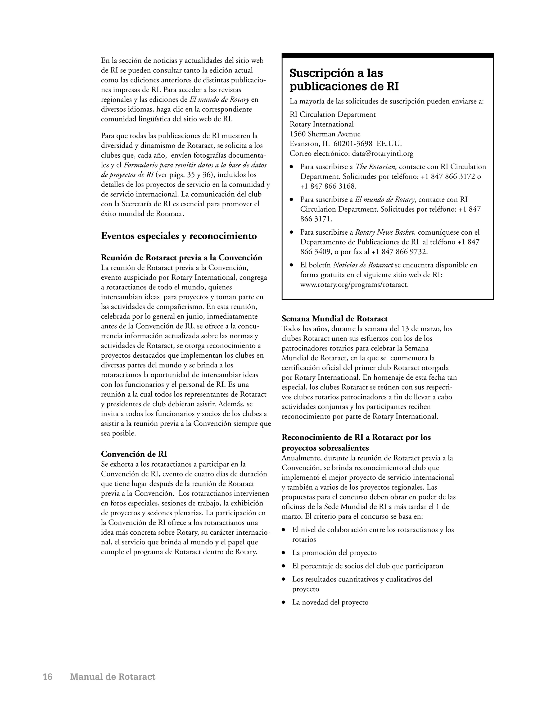 En la sección de noticias y actualidades del sitio web
           de RI se pueden consultar tanto la edición actual
           como las ediciones anteriores de distintas publicacio-
                                                                           Suscripción a las
           nes impresas de RI. Para acceder a las revistas                 publicaciones de RI
           regionales y las ediciones de El mundo de Rotary en             La mayoría de las solicitudes de suscripción pueden enviarse a:
           diversos idiomas, haga clic en la correspondiente
                                                                           RI Circulation Department
           comunidad lingüística del sitio web de RI.
                                                                           Rotary International
           Para que todas las publicaciones de RI muestren la              1560 Sherman Avenue
           diversidad y dinamismo de Rotaract, se solicita a los           Evanston, IL 60201-3698 EE.UU.
           clubes que, cada año, envíen fotografías documenta-             Correo electrónico: data@rotaryintl.org
           les y el Formulario para remitir datos a la base de datos       ●   Para suscribirse a The Rotarian, contacte con RI Circulation
           de proyectos de RI (ver págs. 35 y 36), incluidos los               Department. Solicitudes por teléfono: +1 847 866 3172 o
           detalles de los proyectos de servicio en la comunidad y             +1 847 866 3168.
           de servicio internacional. La comunicación del club
                                                                           ●   Para suscribirse a El mundo de Rotary, contacte con RI
           con la Secretaría de RI es esencial para promover el
                                                                               Circulation Department. Solicitudes por teléfono: +1 847
           éxito mundial de Rotaract.
                                                                               866 3171.
                                                                           ●   Para suscribirse a Rotary News Basket, comuníquese con el
           Eventos especiales y reconocimiento                                 Departamento de Publicaciones de RI al teléfono +1 847
                                                                               866 3409, o por fax al +1 847 866 9732.
           Reunión de Rotaract previa a la Convención
           La reunión de Rotaract previa a la Convención,                  ●   El boletín Noticias de Rotaract se encuentra disponible en
           evento auspiciado por Rotary International, congrega                forma gratuita en el siguiente sitio web de RI:
           a rotaractianos de todo el mundo, quienes                           www.rotary.org/programs/rotaract.
           intercambian ideas para proyectos y toman parte en
           las actividades de compañerismo. En esta reunión,
           celebrada por lo general en junio, inmediatamente           Semana Mundial de Rotaract
           antes de la Convención de RI, se ofrece a la concu-         Todos los años, durante la semana del 13 de marzo, los
           rrencia información actualizada sobre las normas y          clubes Rotaract unen sus esfuerzos con los de los
           actividades de Rotaract, se otorga reconocimiento a         patrocinadores rotarios para celebrar la Semana
           proyectos destacados que implementan los clubes en          Mundial de Rotaract, en la que se conmemora la
           diversas partes del mundo y se brinda a los                 certificación oficial del primer club Rotaract otorgada
           rotaractianos la oportunidad de intercambiar ideas          por Rotary International. En homenaje de esta fecha tan
           con los funcionarios y el personal de RI. Es una            especial, los clubes Rotaract se reúnen con sus respecti-
           reunión a la cual todos los representantes de Rotaract      vos clubes rotarios patrocinadores a fin de llevar a cabo
           y presidentes de club debieran asistir. Además, se          actividades conjuntas y los participantes reciben
           invita a todos los funcionarios y socios de los clubes a    reconocimiento por parte de Rotary International.
           asistir a la reunión previa a la Convención siempre que
           sea posible.
                                                                       Reconocimiento de RI a Rotaract por los
                                                                       proyectos sobresalientes
           Convención de RI                                            Anualmente, durante la reunión de Rotaract previa a la
           Se exhorta a los rotaractianos a participar en la           Convención, se brinda reconocimiento al club que
           Convención de RI, evento de cuatro días de duración         implementó el mejor proyecto de servicio internacional
           que tiene lugar después de la reunión de Rotaract           y también a varios de los proyectos regionales. Las
           previa a la Convención. Los rotaractianos intervienen       propuestas para el concurso deben obrar en poder de las
           en foros especiales, sesiones de trabajo, la exhibición     oficinas de la Sede Mundial de RI a más tardar el 1 de
           de proyectos y sesiones plenarias. La participación en      marzo. El criterio para el concurso se basa en:
           la Convención de RI ofrece a los rotaractianos una
           idea más concreta sobre Rotary, su carácter internacio-     ●   El nivel de colaboración entre los rotaractianos y los
           nal, el servicio que brinda al mundo y el papel que             rotarios
           cumple el programa de Rotaract dentro de Rotary.            ●   La promoción del proyecto
                                                                       ●   El porcentaje de socios del club que participaron
                                                                       ●   Los resultados cuantitativos y cualitativos del
                                                                           proyecto
                                                                       ●   La novedad del proyecto




16   Manual de Rotaract
 