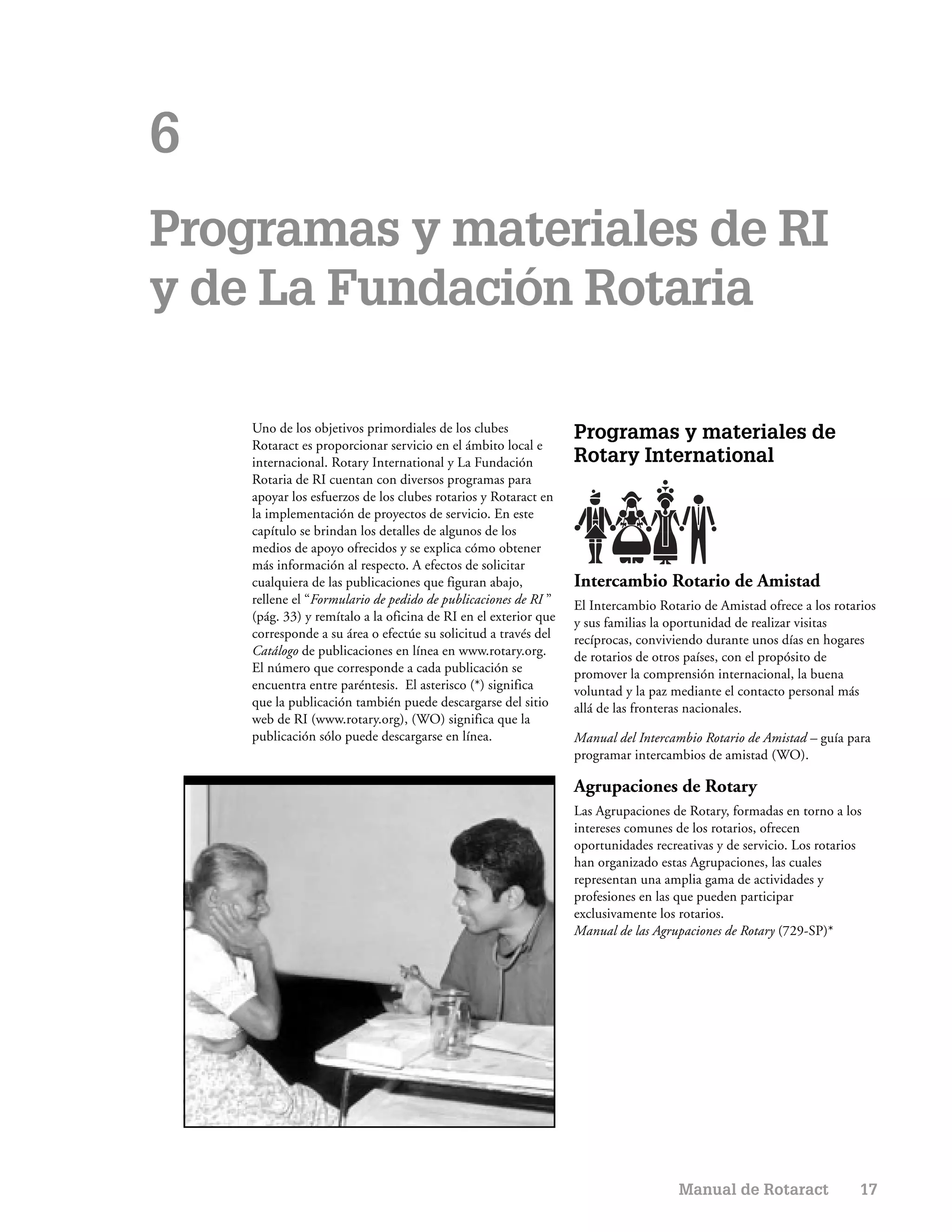 6
Programas y materiales de RI
y de La Fundación Rotaria

    Uno de los objetivos primordiales de los clubes              Programas y materiales de
    Rotaract es proporcionar servicio en el ámbito local e
    internacional. Rotary International y La Fundación           Rotary International
    Rotaria de RI cuentan con diversos programas para
    apoyar los esfuerzos de los clubes rotarios y Rotaract en
    la implementación de proyectos de servicio. En este
    capítulo se brindan los detalles de algunos de los
    medios de apoyo ofrecidos y se explica cómo obtener
    más información al respecto. A efectos de solicitar
    cualquiera de las publicaciones que figuran abajo,           Intercambio Rotario de Amistad
    rellene el “Formulario de pedido de publicaciones de RI ”    El Intercambio Rotario de Amistad ofrece a los rotarios
    (pág. 33) y remítalo a la oficina de RI en el exterior que   y sus familias la oportunidad de realizar visitas
    corresponde a su área o efectúe su solicitud a través del    recíprocas, conviviendo durante unos días en hogares
    Catálogo de publicaciones en línea en www.rotary.org.        de rotarios de otros países, con el propósito de
    El número que corresponde a cada publicación se              promover la comprensión internacional, la buena
    encuentra entre paréntesis. El asterisco (*) significa       voluntad y la paz mediante el contacto personal más
    que la publicación también puede descargarse del sitio       allá de las fronteras nacionales.
    web de RI (www.rotary.org), (WO) significa que la
    publicación sólo puede descargarse en línea.                 Manual del Intercambio Rotario de Amistad – guía para
                                                                 programar intercambios de amistad (WO).

                                                                 Agrupaciones de Rotary
                                                                 Las Agrupaciones de Rotary, formadas en torno a los
                                                                 intereses comunes de los rotarios, ofrecen
                                                                 oportunidades recreativas y de servicio. Los rotarios
                                                                 han organizado estas Agrupaciones, las cuales
                                                                 representan una amplia gama de actividades y
                                                                 profesiones en las que pueden participar
                                                                 exclusivamente los rotarios.
                                                                 Manual de las Agrupaciones de Rotary (729-SP)*




                                                                                    Manual de Rotaract               17
 
