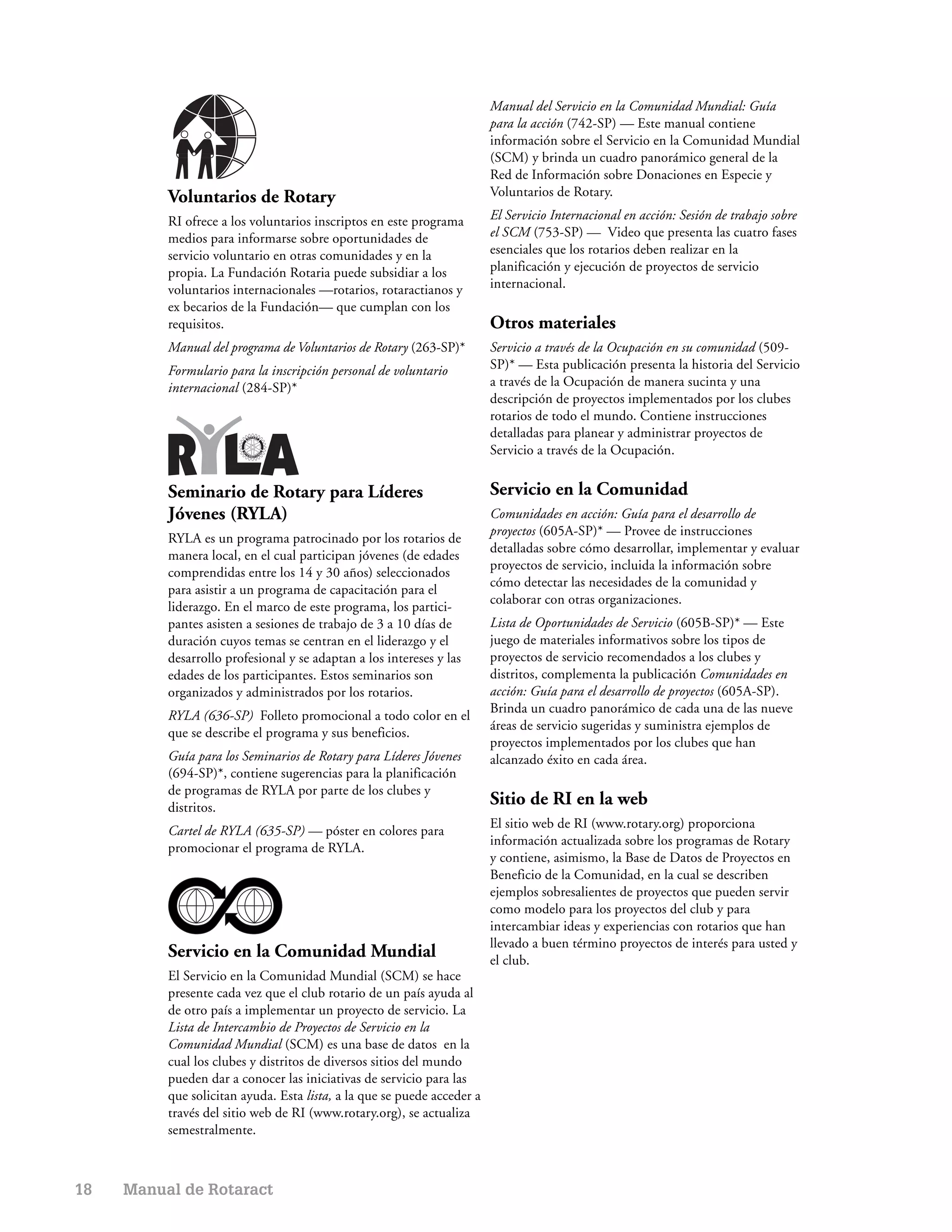 Manual del Servicio en la Comunidad Mundial: Guía
                                                                         para la acción (742-SP) — Este manual contiene
                                                                         información sobre el Servicio en la Comunidad Mundial
                                                                         (SCM) y brinda un cuadro panorámico general de la
                                                                         Red de Información sobre Donaciones en Especie y
          Voluntarios de Rotary                                          Voluntarios de Rotary.

          RI ofrece a los voluntarios inscriptos en este programa        El Servicio Internacional en acción: Sesión de trabajo sobre
          medios para informarse sobre oportunidades de                  el SCM (753-SP) — Video que presenta las cuatro fases
          servicio voluntario en otras comunidades y en la               esenciales que los rotarios deben realizar en la
          propia. La Fundación Rotaria puede subsidiar a los             planificación y ejecución de proyectos de servicio
          voluntarios internacionales —rotarios, rotaractianos y         internacional.
          ex becarios de la Fundación— que cumplan con los
          requisitos.                                                    Otros materiales
          Manual del programa de Voluntarios de Rotary (263-SP)*         Servicio a través de la Ocupación en su comunidad (509-
          Formulario para la inscripción personal de voluntario          SP)* — Esta publicación presenta la historia del Servicio
          internacional (284-SP)*                                        a través de la Ocupación de manera sucinta y una
                                                                         descripción de proyectos implementados por los clubes
                                                                         rotarios de todo el mundo. Contiene instrucciones
                                                                         detalladas para planear y administrar proyectos de
                                                                         Servicio a través de la Ocupación.


          Seminario de Rotary para Líderes                               Servicio en la Comunidad
          Jóvenes (RYLA)                                                 Comunidades en acción: Guía para el desarrollo de
                                                                         proyectos (605A-SP)* — Provee de instrucciones
          RYLA es un programa patrocinado por los rotarios de
                                                                         detalladas sobre cómo desarrollar, implementar y evaluar
          manera local, en el cual participan jóvenes (de edades
                                                                         proyectos de servicio, incluida la información sobre
          comprendidas entre los 14 y 30 años) seleccionados
                                                                         cómo detectar las necesidades de la comunidad y
          para asistir a un programa de capacitación para el
                                                                         colaborar con otras organizaciones.
          liderazgo. En el marco de este programa, los partici-
          pantes asisten a sesiones de trabajo de 3 a 10 días de         Lista de Oportunidades de Servicio (605B-SP)* — Este
          duración cuyos temas se centran en el liderazgo y el           juego de materiales informativos sobre los tipos de
          desarrollo profesional y se adaptan a los intereses y las      proyectos de servicio recomendados a los clubes y
          edades de los participantes. Estos seminarios son              distritos, complementa la publicación Comunidades en
          organizados y administrados por los rotarios.                  acción: Guía para el desarrollo de proyectos (605A-SP).
                                                                         Brinda un cuadro panorámico de cada una de las nueve
          RYLA (636-SP) Folleto promocional a todo color en el
                                                                         áreas de servicio sugeridas y suministra ejemplos de
          que se describe el programa y sus beneficios.
                                                                         proyectos implementados por los clubes que han
          Guía para los Seminarios de Rotary para Líderes Jóvenes        alcanzado éxito en cada área.
          (694-SP)*, contiene sugerencias para la planificación
          de programas de RYLA por parte de los clubes y
          distritos.
                                                                         Sitio de RI en la web
                                                                         El sitio web de RI (www.rotary.org) proporciona
          Cartel de RYLA (635-SP) — póster en colores para
                                                                         información actualizada sobre los programas de Rotary
          promocionar el programa de RYLA.
                                                                         y contiene, asimismo, la Base de Datos de Proyectos en
                                                                         Beneficio de la Comunidad, en la cual se describen
                                                                         ejemplos sobresalientes de proyectos que pueden servir
                                                                         como modelo para los proyectos del club y para
                                                                         intercambiar ideas y experiencias con rotarios que han
                                                                         llevado a buen término proyectos de interés para usted y
          Servicio en la Comunidad Mundial                               el club.
          El Servicio en la Comunidad Mundial (SCM) se hace
          presente cada vez que el club rotario de un país ayuda al
          de otro país a implementar un proyecto de servicio. La
          Lista de Intercambio de Proyectos de Servicio en la
          Comunidad Mundial (SCM) es una base de datos en la
          cual los clubes y distritos de diversos sitios del mundo
          pueden dar a conocer las iniciativas de servicio para las
          que solicitan ayuda. Esta lista, a la que se puede acceder a
          través del sitio web de RI (www.rotary.org), se actualiza
          semestralmente.



18   Manual de Rotaract
 