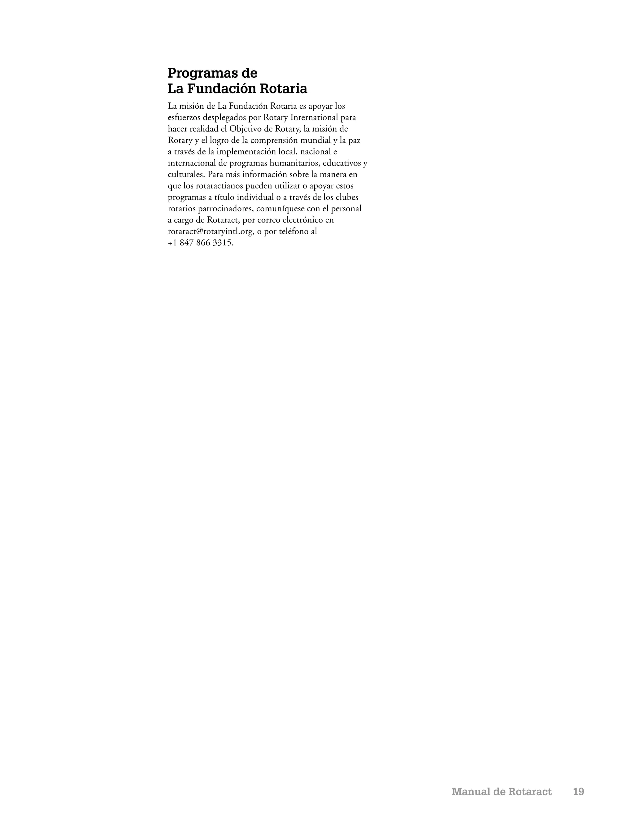 Programas de
La Fundación Rotaria
La misión de La Fundación Rotaria es apoyar los
esfuerzos desplegados por Rotary International para
hacer realidad el Objetivo de Rotary, la misión de
Rotary y el logro de la comprensión mundial y la paz
a través de la implementación local, nacional e
internacional de programas humanitarios, educativos y
culturales. Para más información sobre la manera en
que los rotaractianos pueden utilizar o apoyar estos
programas a título individual o a través de los clubes
rotarios patrocinadores, comuníquese con el personal
a cargo de Rotaract, por correo electrónico en
rotaract@rotaryintl.org, o por teléfono al
+1 847 866 3315.




                                                         Manual de Rotaract   19
 