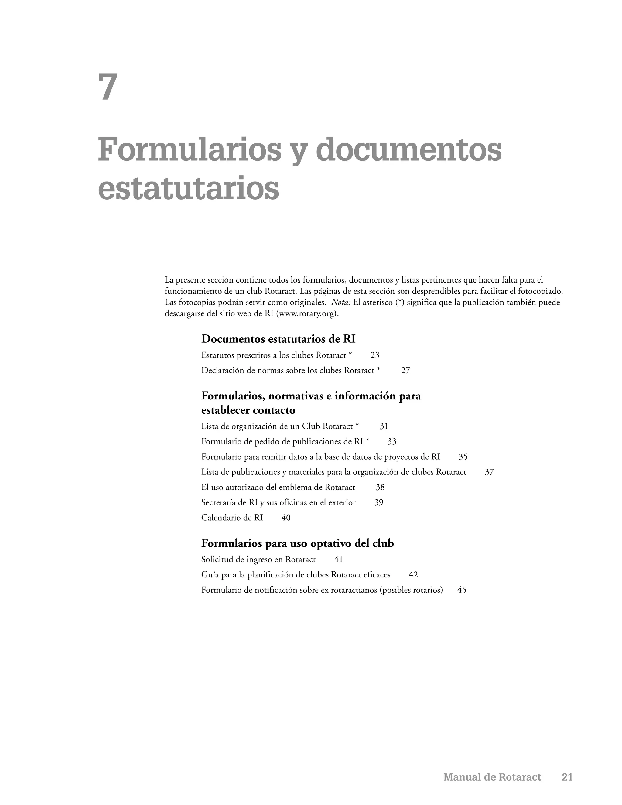7
Formularios y documentos
estatutarios

    La presente sección contiene todos los formularios, documentos y listas pertinentes que hacen falta para el
    funcionamiento de un club Rotaract. Las páginas de esta sección son desprendibles para facilitar el fotocopiado.
    Las fotocopias podrán servir como originales. Nota: El asterisco (*) significa que la publicación también puede
    descargarse del sitio web de RI (www.rotary.org).

              Documentos estatutarios de RI
              Estatutos prescritos a los clubes Rotaract *     23
              Declaración de normas sobre los clubes Rotaract *           27

              Formularios, normativas e información para
              establecer contacto
              Lista de organización de un Club Rotaract *       31
              Formulario de pedido de publicaciones de RI *          33
              Formulario para remitir datos a la base de datos de proyectos de RI       35
              Lista de publicaciones y materiales para la organización de clubes Rotaract    37
              El uso autorizado del emblema de Rotaract         38
              Secretaría de RI y sus oficinas en el exterior   39
              Calendario de RI       40

              Formularios para uso optativo del club
              Solicitud de ingreso en Rotaract       41
              Guía para la planificación de clubes Rotaract eficaces       42
              Formulario de notificación sobre ex rotaractianos (posibles rotarios)     45




                                                                                      Manual de Rotaract           21
 