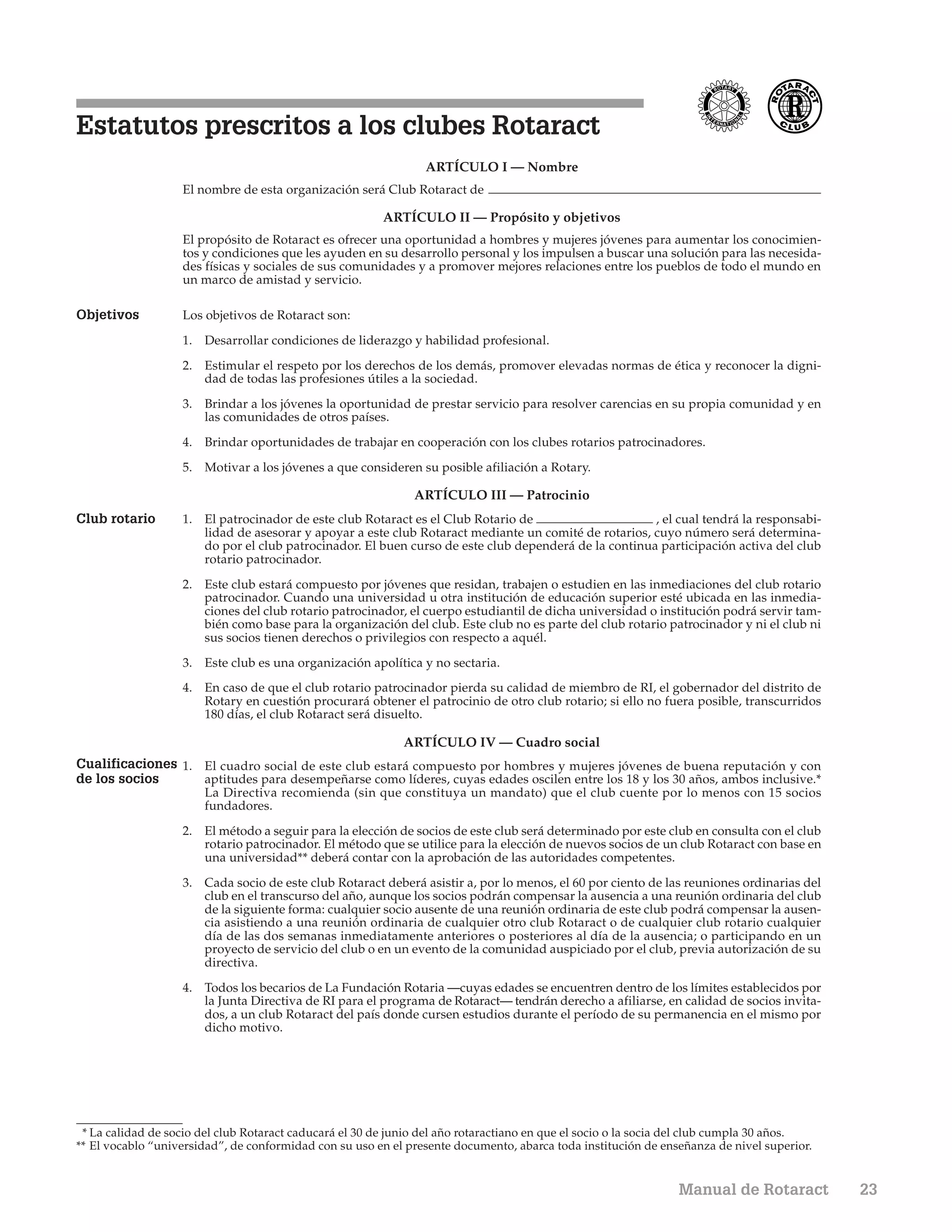 Estatutos prescritos a los clubes Rotaract
                                                                 ARTÍCULO I — Nombre
                   El nombre de esta organización será Club Rotaract de

                                                         ARTÍCULO II — Propósito y objetivos
                   El propósito de Rotaract es ofrecer una oportunidad a hombres y mujeres jóvenes para aumentar los conocimien-
                   tos y condiciones que les ayuden en su desarrollo personal y los impulsen a buscar una solución para las necesida-
                   des físicas y sociales de sus comunidades y a promover mejores relaciones entre los pueblos de todo el mundo en
                   un marco de amistad y servicio.

Objetivos          Los objetivos de Rotaract son:

                   1. Desarrollar condiciones de liderazgo y habilidad profesional.

                   2. Estimular el respeto por los derechos de los demás, promover elevadas normas de ética y reconocer la digni-
                      dad de todas las profesiones útiles a la sociedad.

                   3. Brindar a los jóvenes la oportunidad de prestar servicio para resolver carencias en su propia comunidad y en
                      las comunidades de otros países.

                   4. Brindar oportunidades de trabajar en cooperación con los clubes rotarios patrocinadores.

                   5. Motivar a los jóvenes a que consideren su posible afiliación a Rotary.

                                                              ARTÍCULO III — Patrocinio
Club rotario       1. El patrocinador de este club Rotaract es el Club Rotario de                     , el cual tendrá la responsabi-
                      lidad de asesorar y apoyar a este club Rotaract mediante un comité de rotarios, cuyo número será determina-
                      do por el club patrocinador. El buen curso de este club dependerá de la continua participación activa del club
                      rotario patrocinador.

                   2. Este club estará compuesto por jóvenes que residan, trabajen o estudien en las inmediaciones del club rotario
                      patrocinador. Cuando una universidad u otra institución de educación superior esté ubicada en las inmedia-
                      ciones del club rotario patrocinador, el cuerpo estudiantil de dicha universidad o institución podrá servir tam-
                      bién como base para la organización del club. Este club no es parte del club rotario patrocinador y ni el club ni
                      sus socios tienen derechos o privilegios con respecto a aquél.

                   3. Este club es una organización apolítica y no sectaria.
                   4. En caso de que el club rotario patrocinador pierda su calidad de miembro de RI, el gobernador del distrito de
                      Rotary en cuestión procurará obtener el patrocinio de otro club rotario; si ello no fuera posible, transcurridos
                      180 días, el club Rotaract será disuelto.

                                                            ARTÍCULO IV — Cuadro social
Cualificaciones 1. El cuadro social de este club estará compuesto por hombres y mujeres jóvenes de buena reputación y con
de los socios      aptitudes para desempeñarse como líderes, cuyas edades oscilen entre los 18 y los 30 años, ambos inclusive.*
                       La Directiva recomienda (sin que constituya un mandato) que el club cuente por lo menos con 15 socios
                       fundadores.

                   2. El método a seguir para la elección de socios de este club será determinado por este club en consulta con el club
                      rotario patrocinador. El método que se utilice para la elección de nuevos socios de un club Rotaract con base en
                      una universidad** deberá contar con la aprobación de las autoridades competentes.

                   3. Cada socio de este club Rotaract deberá asistir a, por lo menos, el 60 por ciento de las reuniones ordinarias del
                      club en el transcurso del año, aunque los socios podrán compensar la ausencia a una reunión ordinaria del club
                      de la siguiente forma: cualquier socio ausente de una reunión ordinaria de este club podrá compensar la ausen-
                      cia asistiendo a una reunión ordinaria de cualquier otro club Rotaract o de cualquier club rotario cualquier
                      día de las dos semanas inmediatamente anteriores o posteriores al día de la ausencia; o participando en un
                      proyecto de servicio del club o en un evento de la comunidad auspiciado por el club, previa autorización de su
                      directiva.

                   4. Todos los becarios de La Fundación Rotaria —cuyas edades se encuentren dentro de los límites establecidos por
                      la Junta Directiva de RI para el programa de Rotaract— tendrán derecho a afiliarse, en calidad de socios invita-
                      dos, a un club Rotaract del país donde cursen estudios durante el período de su permanencia en el mismo por
                      dicho motivo.




 * La calidad de socio del club Rotaract caducará el 30 de junio del año rotaractiano en que el socio o la socia del club cumpla 30 años.
** El vocablo “universidad”, de conformidad con su uso en el presente documento, abarca toda institución de enseñanza de nivel superior.


                                                                                                                Manual de Rotaract          23
 
