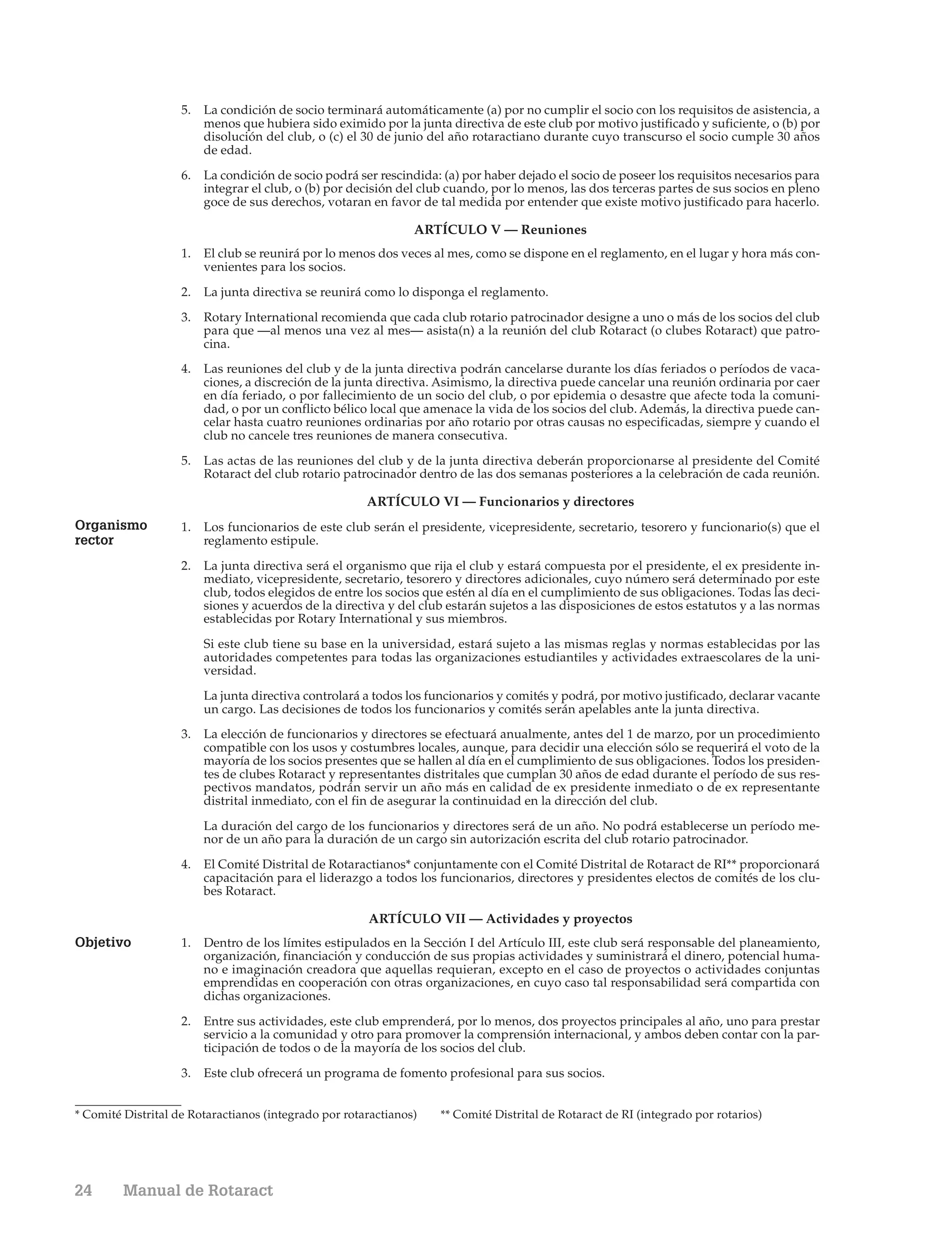 5.   La condición de socio terminará automáticamente (a) por no cumplir el socio con los requisitos de asistencia, a
                         menos que hubiera sido eximido por la junta directiva de este club por motivo justificado y suficiente, o (b) por
                         disolución del club, o (c) el 30 de junio del año rotaractiano durante cuyo transcurso el socio cumple 30 años
                         de edad.

                    6.   La condición de socio podrá ser rescindida: (a) por haber dejado el socio de poseer los requisitos necesarios para
                         integrar el club, o (b) por decisión del club cuando, por lo menos, las dos terceras partes de sus socios en pleno
                         goce de sus derechos, votaran en favor de tal medida por entender que existe motivo justificado para hacerlo.

                                                                ARTÍCULO V — Reuniones
                    1.   El club se reunirá por lo menos dos veces al mes, como se dispone en el reglamento, en el lugar y hora más con-
                         venientes para los socios.

                    2.   La junta directiva se reunirá como lo disponga el reglamento.

                    3.   Rotary International recomienda que cada club rotario patrocinador designe a uno o más de los socios del club
                         para que —al menos una vez al mes— asista(n) a la reunión del club Rotaract (o clubes Rotaract) que patro-
                         cina.
                    4.   Las reuniones del club y de la junta directiva podrán cancelarse durante los días feriados o períodos de vaca-
                         ciones, a discreción de la junta directiva. Asimismo, la directiva puede cancelar una reunión ordinaria por caer
                         en día feriado, o por fallecimiento de un socio del club, o por epidemia o desastre que afecte toda la comuni-
                         dad, o por un conflicto bélico local que amenace la vida de los socios del club. Además, la directiva puede can-
                         celar hasta cuatro reuniones ordinarias por año rotario por otras causas no especificadas, siempre y cuando el
                         club no cancele tres reuniones de manera consecutiva.

                    5.   Las actas de las reuniones del club y de la junta directiva deberán proporcionarse al presidente del Comité
                         Rotaract del club rotario patrocinador dentro de las dos semanas posteriores a la celebración de cada reunión.

                                                       ARTÍCULO VI — Funcionarios y directores
Organismo           1.   Los funcionarios de este club serán el presidente, vicepresidente, secretario, tesorero y funcionario(s) que el
rector                   reglamento estipule.

                    2.   La junta directiva será el organismo que rija el club y estará compuesta por el presidente, el ex presidente in-
                         mediato, vicepresidente, secretario, tesorero y directores adicionales, cuyo número será determinado por este
                         club, todos elegidos de entre los socios que estén al día en el cumplimiento de sus obligaciones. Todas las deci-
                         siones y acuerdos de la directiva y del club estarán sujetos a las disposiciones de estos estatutos y a las normas
                         establecidas por Rotary International y sus miembros.

                         Si este club tiene su base en la universidad, estará sujeto a las mismas reglas y normas establecidas por las
                         autoridades competentes para todas las organizaciones estudiantiles y actividades extraescolares de la uni-
                         versidad.

                         La junta directiva controlará a todos los funcionarios y comités y podrá, por motivo justificado, declarar vacante
                         un cargo. Las decisiones de todos los funcionarios y comités serán apelables ante la junta directiva.
                    3.   La elección de funcionarios y directores se efectuará anualmente, antes del 1 de marzo, por un procedimiento
                         compatible con los usos y costumbres locales, aunque, para decidir una elección sólo se requerirá el voto de la
                         mayoría de los socios presentes que se hallen al día en el cumplimiento de sus obligaciones. Todos los presiden-
                         tes de clubes Rotaract y representantes distritales que cumplan 30 años de edad durante el período de sus res-
                         pectivos mandatos, podrán servir un año más en calidad de ex presidente inmediato o de ex representante
                         distrital inmediato, con el fin de asegurar la continuidad en la dirección del club.

                         La duración del cargo de los funcionarios y directores será de un año. No podrá establecerse un período me-
                         nor de un año para la duración de un cargo sin autorización escrita del club rotario patrocinador.

                    4.   El Comité Distrital de Rotaractianos* conjuntamente con el Comité Distrital de Rotaract de RI** proporcionará
                         capacitación para el liderazgo a todos los funcionarios, directores y presidentes electos de comités de los clu-
                         bes Rotaract.

                                                       ARTÍCULO VII — Actividades y proyectos
Objetivo            1.   Dentro de los límites estipulados en la Sección I del Artículo III, este club será responsable del planeamiento,
                         organización, financiación y conducción de sus propias actividades y suministrará el dinero, potencial huma-
                         no e imaginación creadora que aquellas requieran, excepto en el caso de proyectos o actividades conjuntas
                         emprendidas en cooperación con otras organizaciones, en cuyo caso tal responsabilidad será compartida con
                         dichas organizaciones.

                    2.   Entre sus actividades, este club emprenderá, por lo menos, dos proyectos principales al año, uno para prestar
                         servicio a la comunidad y otro para promover la comprensión internacional, y ambos deben contar con la par-
                         ticipación de todos o de la mayoría de los socios del club.

                    3.   Este club ofrecerá un programa de fomento profesional para sus socios.


* Comité Distrital de Rotaractianos (integrado por rotaractianos)   ** Comité Distrital de Rotaract de RI (integrado por rotarios)




24       Manual de Rotaract
 