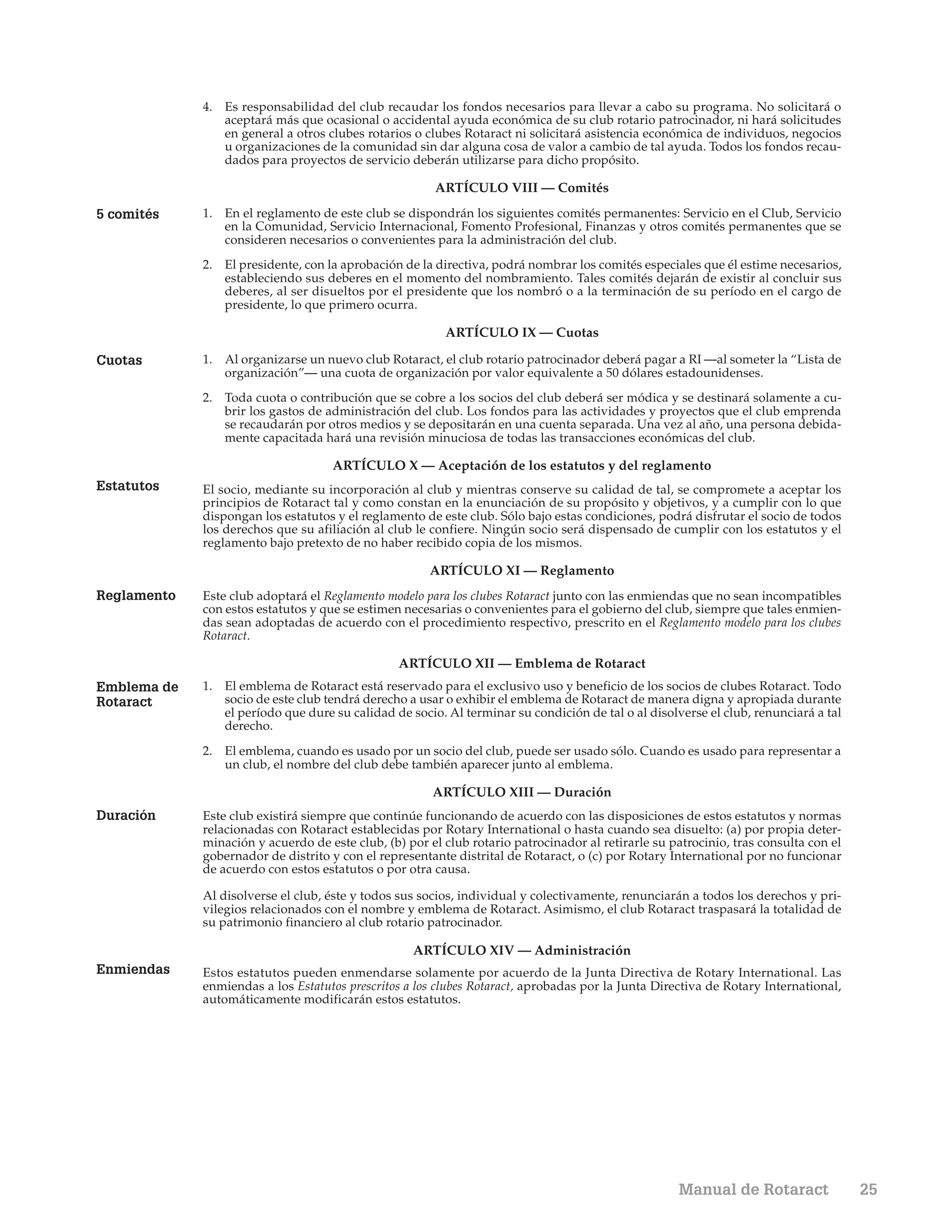 4. Es responsabilidad del club recaudar los fondos necesarios para llevar a cabo su programa. No solicitará o
                aceptará más que ocasional o accidental ayuda económica de su club rotario patrocinador, ni hará solicitudes
                en general a otros clubes rotarios o clubes Rotaract ni solicitará asistencia económica de individuos, negocios
                u organizaciones de la comunidad sin dar alguna cosa de valor a cambio de tal ayuda. Todos los fondos recau-
                dados para proyectos de servicio deberán utilizarse para dicho propósito.

                                                       ARTÍCULO VIII — Comités

5 comités    1. En el reglamento de este club se dispondrán los siguientes comités permanentes: Servicio en el Club, Servicio
                en la Comunidad, Servicio Internacional, Fomento Profesional, Finanzas y otros comités permanentes que se
                consideren necesarios o convenientes para la administración del club.
             2. El presidente, con la aprobación de la directiva, podrá nombrar los comités especiales que él estime necesarios,
                estableciendo sus deberes en el momento del nombramiento. Tales comités dejarán de existir al concluir sus
                deberes, al ser disueltos por el presidente que los nombró o a la terminación de su período en el cargo de
                presidente, lo que primero ocurra.

                                                         ARTÍCULO IX — Cuotas

Cuotas       1. Al organizarse un nuevo club Rotaract, el club rotario patrocinador deberá pagar a RI —al someter la “Lista de
                organización”— una cuota de organización por valor equivalente a 50 dólares estadounidenses.
             2. Toda cuota o contribución que se cobre a los socios del club deberá ser módica y se destinará solamente a cu-
                brir los gastos de administración del club. Los fondos para las actividades y proyectos que el club emprenda
                se recaudarán por otros medios y se depositarán en una cuenta separada. Una vez al año, una persona debida-
                mente capacitada hará una revisión minuciosa de todas las transacciones económicas del club.

                                    ARTÍCULO X — Aceptación de los estatutos y del reglamento
Estatutos    El socio, mediante su incorporación al club y mientras conserve su calidad de tal, se compromete a aceptar los
             principios de Rotaract tal y como constan en la enunciación de su propósito y objetivos, y a cumplir con lo que
             dispongan los estatutos y el reglamento de este club. Sólo bajo estas condiciones, podrá disfrutar el socio de todos
             los derechos que su afiliación al club le confiere. Ningún socio será dispensado de cumplir con los estatutos y el
             reglamento bajo pretexto de no haber recibido copia de los mismos.

                                                      ARTÍCULO XI — Reglamento
Reglamento   Este club adoptará el Reglamento modelo para los clubes Rotaract junto con las enmiendas que no sean incompatibles
             con estos estatutos y que se estimen necesarias o convenientes para el gobierno del club, siempre que tales enmien-
             das sean adoptadas de acuerdo con el procedimiento respectivo, prescrito en el Reglamento modelo para los clubes
             Rotaract.

                                                 ARTÍCULO XII — Emblema de Rotaract
Emblema de   1. El emblema de Rotaract está reservado para el exclusivo uso y beneficio de los socios de clubes Rotaract. Todo
Rotaract        socio de este club tendrá derecho a usar o exhibir el emblema de Rotaract de manera digna y apropiada durante
                el período que dure su calidad de socio. Al terminar su condición de tal o al disolverse el club, renunciará a tal
                derecho.

             2. El emblema, cuando es usado por un socio del club, puede ser usado sólo. Cuando es usado para representar a
                un club, el nombre del club debe también aparecer junto al emblema.

                                                       ARTÍCULO XIII — Duración
Duración     Este club existirá siempre que continúe funcionando de acuerdo con las disposiciones de estos estatutos y normas
             relacionadas con Rotaract establecidas por Rotary International o hasta cuando sea disuelto: (a) por propia deter-
             minación y acuerdo de este club, (b) por el club rotario patrocinador al retirarle su patrocinio, tras consulta con el
             gobernador de distrito y con el representante distrital de Rotaract, o (c) por Rotary International por no funcionar
             de acuerdo con estos estatutos o por otra causa.

             Al disolverse el club, éste y todos sus socios, individual y colectivamente, renunciarán a todos los derechos y pri-
             vilegios relacionados con el nombre y emblema de Rotaract. Asimismo, el club Rotaract traspasará la totalidad de
             su patrimonio financiero al club rotario patrocinador.

                                                   ARTÍCULO XIV — Administración
Enmiendas    Estos estatutos pueden enmendarse solamente por acuerdo de la Junta Directiva de Rotary International. Las
             enmiendas a los Estatutos prescritos a los clubes Rotaract, aprobadas por la Junta Directiva de Rotary International,
             automáticamente modificarán estos estatutos.




                                                                                                    Manual de Rotaract                25
 