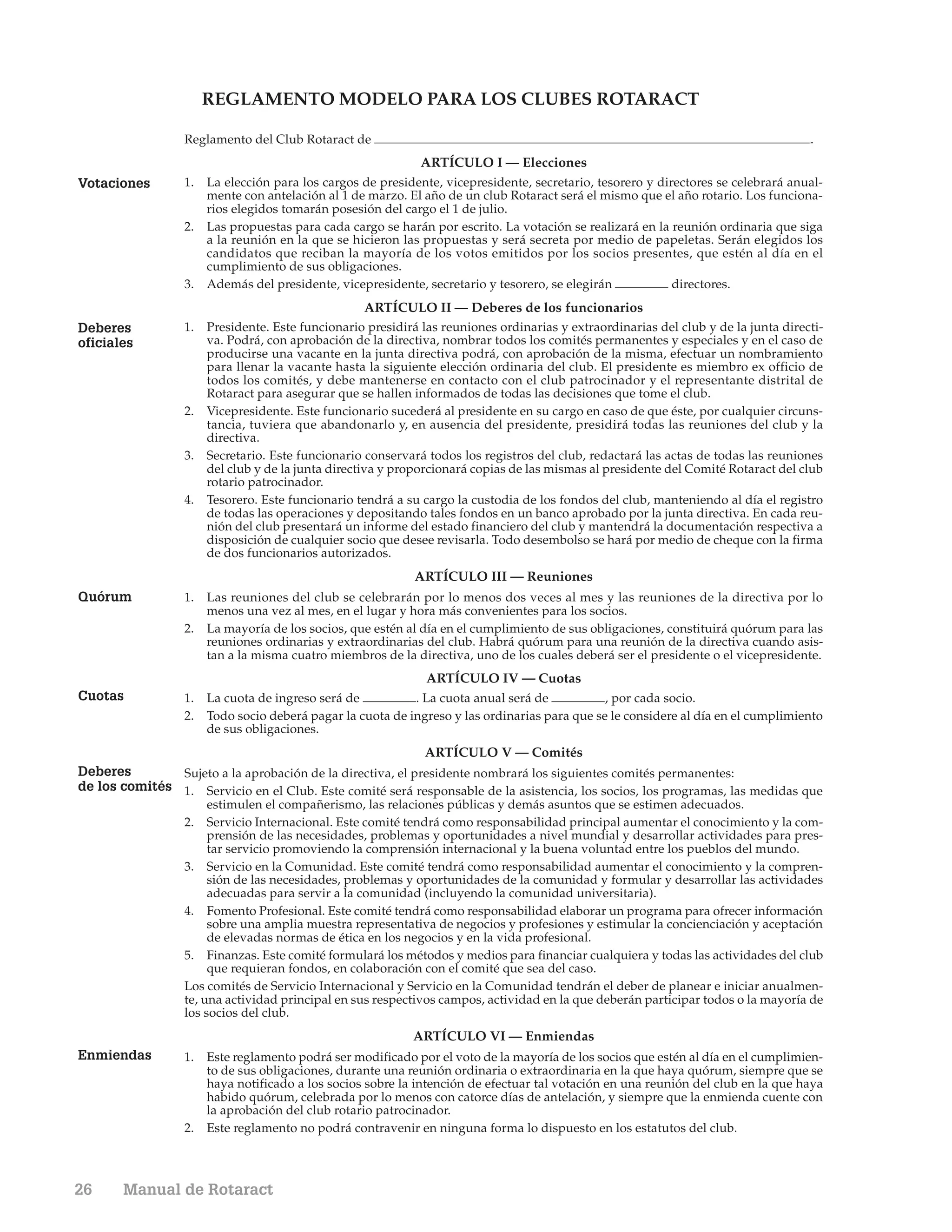 REGLAMENTO MODELO PARA LOS CLUBES ROTARACT

                  Reglamento del Club Rotaract de                                                                                    .
                                                              ARTÍCULO I — Elecciones
Votaciones        1.   La elección para los cargos de presidente, vicepresidente, secretario, tesorero y directores se celebrará anual-
                       mente con antelación al 1 de marzo. El año de un club Rotaract será el mismo que el año rotario. Los funciona-
                       rios elegidos tomarán posesión del cargo el 1 de julio.
                  2.   Las propuestas para cada cargo se harán por escrito. La votación se realizará en la reunión ordinaria que siga
                       a la reunión en la que se hicieron las propuestas y será secreta por medio de papeletas. Serán elegidos los
                       candidatos que reciban la mayoría de los votos emitidos por los socios presentes, que estén al día en el
                       cumplimiento de sus obligaciones.
                  3.   Además del presidente, vicepresidente, secretario y tesorero, se elegirán            directores.
                                                   ARTÍCULO II — Deberes de los funcionarios
Deberes           1.   Presidente. Este funcionario presidirá las reuniones ordinarias y extraordinarias del club y de la junta directi-
oficiales              va. Podrá, con aprobación de la directiva, nombrar todos los comités permanentes y especiales y en el caso de
                       producirse una vacante en la junta directiva podrá, con aprobación de la misma, efectuar un nombramiento
                       para llenar la vacante hasta la siguiente elección ordinaria del club. El presidente es miembro ex officio de
                       todos los comités, y debe mantenerse en contacto con el club patrocinador y el representante distrital de
                       Rotaract para asegurar que se hallen informados de todas las decisiones que tome el club.
                  2.   Vicepresidente. Este funcionario sucederá al presidente en su cargo en caso de que éste, por cualquier circuns-
                       tancia, tuviera que abandonarlo y, en ausencia del presidente, presidirá todas las reuniones del club y la
                       directiva.
                  3.   Secretario. Este funcionario conservará todos los registros del club, redactará las actas de todas las reuniones
                       del club y de la junta directiva y proporcionará copias de las mismas al presidente del Comité Rotaract del club
                       rotario patrocinador.
                  4.   Tesorero. Este funcionario tendrá a su cargo la custodia de los fondos del club, manteniendo al día el registro
                       de todas las operaciones y depositando tales fondos en un banco aprobado por la junta directiva. En cada reu-
                       nión del club presentará un informe del estado financiero del club y mantendrá la documentación respectiva a
                       disposición de cualquier socio que desee revisarla. Todo desembolso se hará por medio de cheque con la firma
                       de dos funcionarios autorizados.
                                                             ARTÍCULO III — Reuniones
Quórum            1.   Las reuniones del club se celebrarán por lo menos dos veces al mes y las reuniones de la directiva por lo
                       menos una vez al mes, en el lugar y hora más convenientes para los socios.
                  2.   La mayoría de los socios, que estén al día en el cumplimiento de sus obligaciones, constituirá quórum para las
                       reuniones ordinarias y extraordinarias del club. Habrá quórum para una reunión de la directiva cuando asis-
                       tan a la misma cuatro miembros de la directiva, uno de los cuales deberá ser el presidente o el vicepresidente.
                                                               ARTÍCULO IV — Cuotas
Cuotas            1.   La cuota de ingreso será de          . La cuota anual será de           , por cada socio.
                  2.   Todo socio deberá pagar la cuota de ingreso y las ordinarias para que se le considere al día en el cumplimiento
                       de sus obligaciones.
                                                            ARTÍCULO V — Comités
Deberes        Sujeto a la aprobación de la directiva, el presidente nombrará los siguientes comités permanentes:
de los comités 1. Servicio en el Club. Este comité será responsable de la asistencia, los socios, los programas, las medidas que
                       estimulen el compañerismo, las relaciones públicas y demás asuntos que se estimen adecuados.
                  2.   Servicio Internacional. Este comité tendrá como responsabilidad principal aumentar el conocimiento y la com-
                       prensión de las necesidades, problemas y oportunidades a nivel mundial y desarrollar actividades para pres-
                       tar servicio promoviendo la comprensión internacional y la buena voluntad entre los pueblos del mundo.
                  3. Servicio en la Comunidad. Este comité tendrá como responsabilidad aumentar el conocimiento y la compren-
                       sión de las necesidades, problemas y oportunidades de la comunidad y formular y desarrollar las actividades
                       adecuadas para servir a la comunidad (incluyendo la comunidad universitaria).
                  4. Fomento Profesional. Este comité tendrá como responsabilidad elaborar un programa para ofrecer información
                       sobre una amplia muestra representativa de negocios y profesiones y estimular la concienciación y aceptación
                       de elevadas normas de ética en los negocios y en la vida profesional.
                  5. Finanzas. Este comité formulará los métodos y medios para financiar cualquiera y todas las actividades del club
                       que requieran fondos, en colaboración con el comité que sea del caso.
                  Los comités de Servicio Internacional y Servicio en la Comunidad tendrán el deber de planear e iniciar anualmen-
                  te, una actividad principal en sus respectivos campos, actividad en la que deberán participar todos o la mayoría de
                  los socios del club.
                                                            ARTÍCULO VI — Enmiendas
Enmiendas         1.   Este reglamento podrá ser modificado por el voto de la mayoría de los socios que estén al día en el cumplimien-
                       to de sus obligaciones, durante una reunión ordinaria o extraordinaria en la que haya quórum, siempre que se
                       haya notificado a los socios sobre la intención de efectuar tal votación en una reunión del club en la que haya
                       habido quórum, celebrada por lo menos con catorce días de antelación, y siempre que la enmienda cuente con
                       la aprobación del club rotario patrocinador.
                  2.   Este reglamento no podrá contravenir en ninguna forma lo dispuesto en los estatutos del club.



26     Manual de Rotaract
 