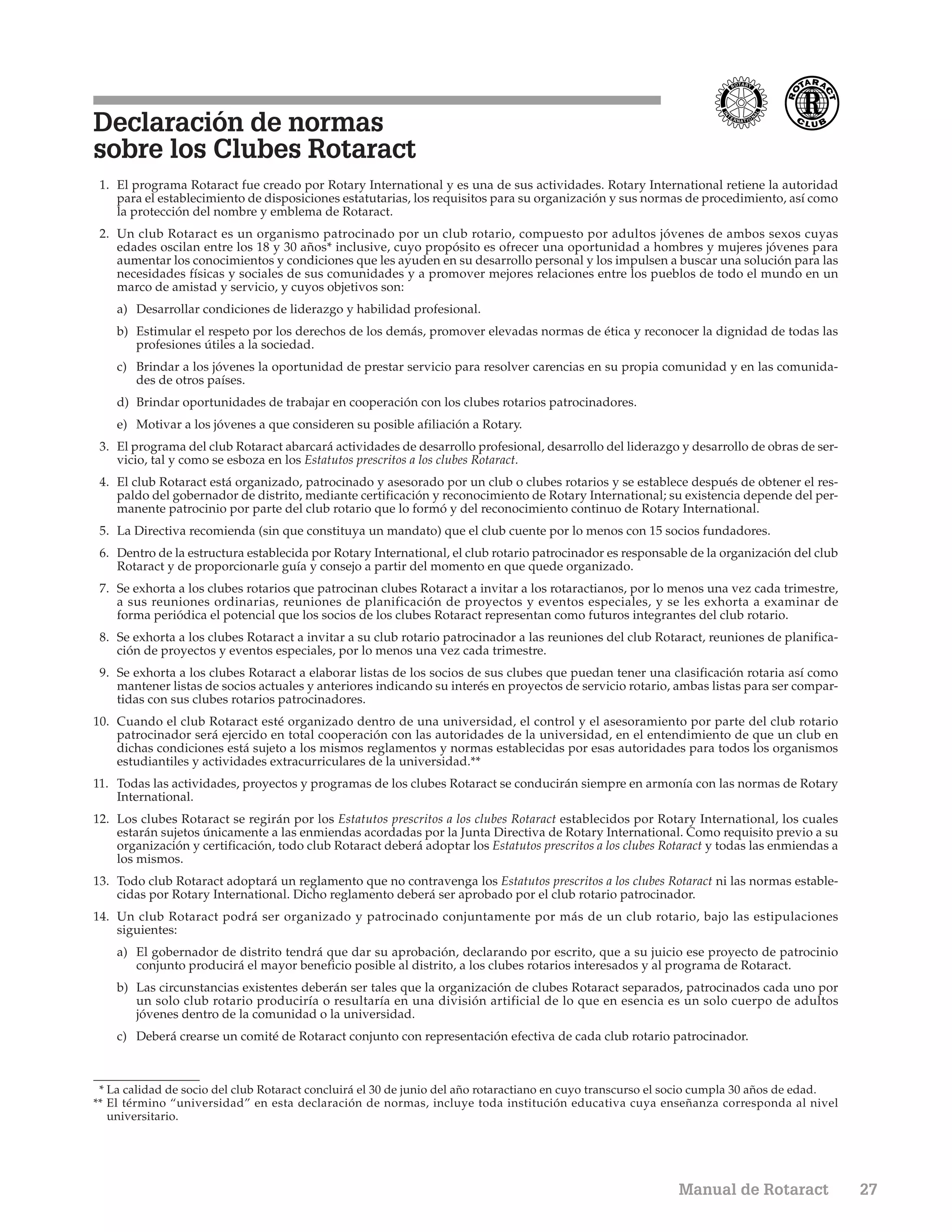 Declaración de normas
sobre los Clubes Rotaract
 1. El programa Rotaract fue creado por Rotary International y es una de sus actividades. Rotary International retiene la autoridad
    para el establecimiento de disposiciones estatutarias, los requisitos para su organización y sus normas de procedimiento, así como
    la protección del nombre y emblema de Rotaract.
 2. Un club Rotaract es un organismo patrocinado por un club rotario, compuesto por adultos jóvenes de ambos sexos cuyas
    edades oscilan entre los 18 y 30 años* inclusive, cuyo propósito es ofrecer una oportunidad a hombres y mujeres jóvenes para
    aumentar los conocimientos y condiciones que les ayuden en su desarrollo personal y los impulsen a buscar una solución para las
    necesidades físicas y sociales de sus comunidades y a promover mejores relaciones entre los pueblos de todo el mundo en un
    marco de amistad y servicio, y cuyos objetivos son:
    a) Desarrollar condiciones de liderazgo y habilidad profesional.
    b) Estimular el respeto por los derechos de los demás, promover elevadas normas de ética y reconocer la dignidad de todas las
       profesiones útiles a la sociedad.
    c) Brindar a los jóvenes la oportunidad de prestar servicio para resolver carencias en su propia comunidad y en las comunida-
       des de otros países.
    d) Brindar oportunidades de trabajar en cooperación con los clubes rotarios patrocinadores.
    e) Motivar a los jóvenes a que consideren su posible afiliación a Rotary.
 3. El programa del club Rotaract abarcará actividades de desarrollo profesional, desarrollo del liderazgo y desarrollo de obras de ser-
    vicio, tal y como se esboza en los Estatutos prescritos a los clubes Rotaract.
 4. El club Rotaract está organizado, patrocinado y asesorado por un club o clubes rotarios y se establece después de obtener el res-
    paldo del gobernador de distrito, mediante certificación y reconocimiento de Rotary International; su existencia depende del per-
    manente patrocinio por parte del club rotario que lo formó y del reconocimiento continuo de Rotary International.
 5. La Directiva recomienda (sin que constituya un mandato) que el club cuente por lo menos con 15 socios fundadores.
 6. Dentro de la estructura establecida por Rotary International, el club rotario patrocinador es responsable de la organización del club
    Rotaract y de proporcionarle guía y consejo a partir del momento en que quede organizado.
 7. Se exhorta a los clubes rotarios que patrocinan clubes Rotaract a invitar a los rotaractianos, por lo menos una vez cada trimestre,
    a sus reuniones ordinarias, reuniones de planificación de proyectos y eventos especiales, y se les exhorta a examinar de
    forma periódica el potencial que los socios de los clubes Rotaract representan como futuros integrantes del club rotario.
 8. Se exhorta a los clubes Rotaract a invitar a su club rotario patrocinador a las reuniones del club Rotaract, reuniones de planifica-
    ción de proyectos y eventos especiales, por lo menos una vez cada trimestre.
 9. Se exhorta a los clubes Rotaract a elaborar listas de los socios de sus clubes que puedan tener una clasificación rotaria así como
    mantener listas de socios actuales y anteriores indicando su interés en proyectos de servicio rotario, ambas listas para ser compar-
    tidas con sus clubes rotarios patrocinadores.
10. Cuando el club Rotaract esté organizado dentro de una universidad, el control y el asesoramiento por parte del club rotario
    patrocinador será ejercido en total cooperación con las autoridades de la universidad, en el entendimiento de que un club en
    dichas condiciones está sujeto a los mismos reglamentos y normas establecidas por esas autoridades para todos los organismos
    estudiantiles y actividades extracurriculares de la universidad.**
11. Todas las actividades, proyectos y programas de los clubes Rotaract se conducirán siempre en armonía con las normas de Rotary
    International.
12. Los clubes Rotaract se regirán por los Estatutos prescritos a los clubes Rotaract establecidos por Rotary International, los cuales
    estarán sujetos únicamente a las enmiendas acordadas por la Junta Directiva de Rotary International. Como requisito previo a su
    organización y certificación, todo club Rotaract deberá adoptar los Estatutos prescritos a los clubes Rotaract y todas las enmiendas a
    los mismos.
13. Todo club Rotaract adoptará un reglamento que no contravenga los Estatutos prescritos a los clubes Rotaract ni las normas estable-
    cidas por Rotary International. Dicho reglamento deberá ser aprobado por el club rotario patrocinador.
14. Un club Rotaract podrá ser organizado y patrocinado conjuntamente por más de un club rotario, bajo las estipulaciones
    siguientes:
    a) El gobernador de distrito tendrá que dar su aprobación, declarando por escrito, que a su juicio ese proyecto de patrocinio
       conjunto producirá el mayor beneficio posible al distrito, a los clubes rotarios interesados y al programa de Rotaract.
    b) Las circunstancias existentes deberán ser tales que la organización de clubes Rotaract separados, patrocinados cada uno por
       un solo club rotario produciría o resultaría en una división artificial de lo que en esencia es un solo cuerpo de adultos
       jóvenes dentro de la comunidad o la universidad.
    c) Deberá crearse un comité de Rotaract conjunto con representación efectiva de cada club rotario patrocinador.



 * La calidad de socio del club Rotaract concluirá el 30 de junio del año rotaractiano en cuyo transcurso el socio cumpla 30 años de edad.
** El término “universidad” en esta declaración de normas, incluye toda institución educativa cuya enseñanza corresponda al nivel
   universitario.




                                                                                                            Manual de Rotaract               27
 