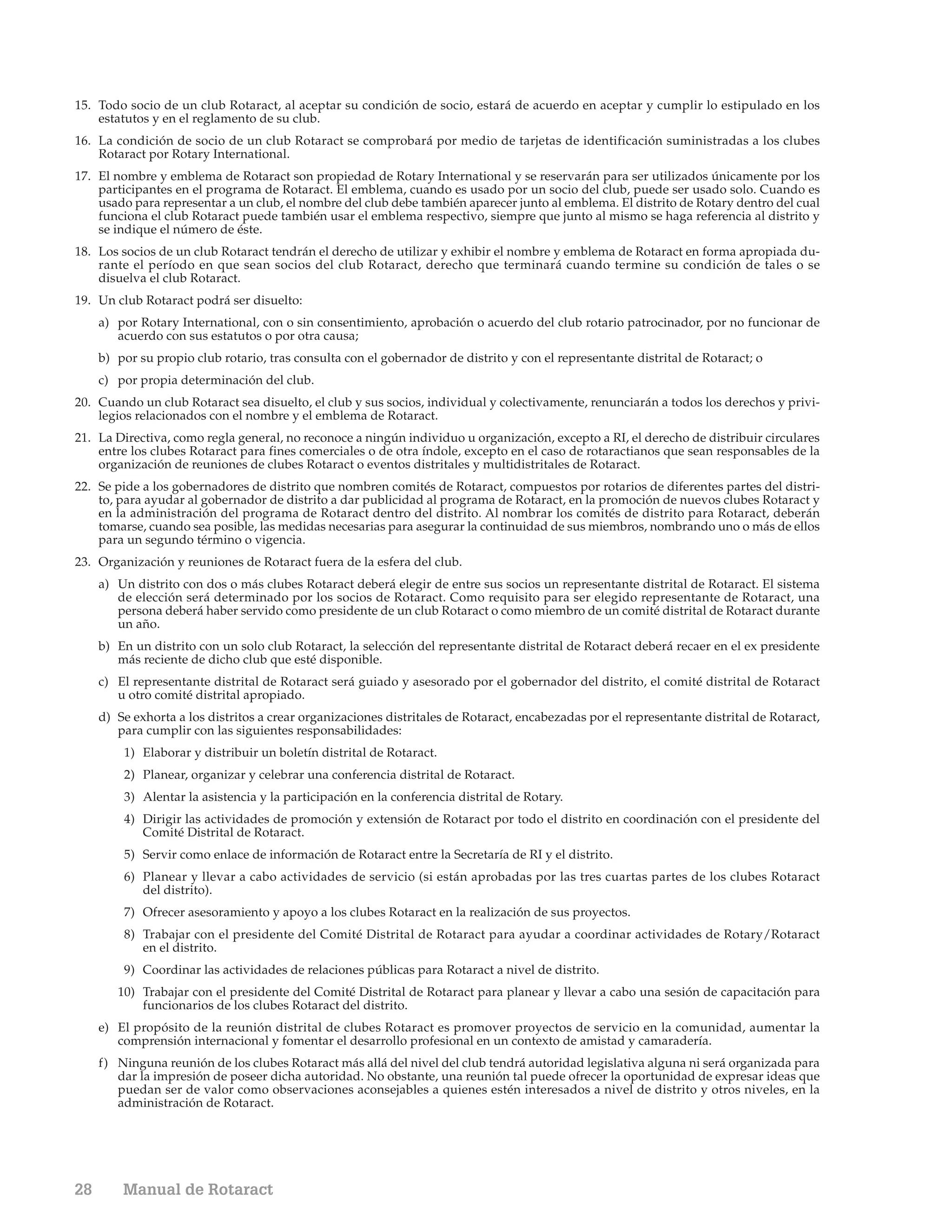 15. Todo socio de un club Rotaract, al aceptar su condición de socio, estará de acuerdo en aceptar y cumplir lo estipulado en los
    estatutos y en el reglamento de su club.
16. La condición de socio de un club Rotaract se comprobará por medio de tarjetas de identificación suministradas a los clubes
    Rotaract por Rotary International.
17. El nombre y emblema de Rotaract son propiedad de Rotary International y se reservarán para ser utilizados únicamente por los
    participantes en el programa de Rotaract. El emblema, cuando es usado por un socio del club, puede ser usado solo. Cuando es
    usado para representar a un club, el nombre del club debe también aparecer junto al emblema. El distrito de Rotary dentro del cual
    funciona el club Rotaract puede también usar el emblema respectivo, siempre que junto al mismo se haga referencia al distrito y
    se indique el número de éste.
18. Los socios de un club Rotaract tendrán el derecho de utilizar y exhibir el nombre y emblema de Rotaract en forma apropiada du-
    rante el período en que sean socios del club Rotaract, derecho que terminará cuando termine su condición de tales o se
    disuelva el club Rotaract.
19. Un club Rotaract podrá ser disuelto:
     a) por Rotary International, con o sin consentimiento, aprobación o acuerdo del club rotario patrocinador, por no funcionar de
        acuerdo con sus estatutos o por otra causa;
     b) por su propio club rotario, tras consulta con el gobernador de distrito y con el representante distrital de Rotaract; o
     c) por propia determinación del club.
20. Cuando un club Rotaract sea disuelto, el club y sus socios, individual y colectivamente, renunciarán a todos los derechos y privi-
    legios relacionados con el nombre y el emblema de Rotaract.
21. La Directiva, como regla general, no reconoce a ningún individuo u organización, excepto a RI, el derecho de distribuir circulares
    entre los clubes Rotaract para fines comerciales o de otra índole, excepto en el caso de rotaractianos que sean responsables de la
    organización de reuniones de clubes Rotaract o eventos distritales y multidistritales de Rotaract.
22. Se pide a los gobernadores de distrito que nombren comités de Rotaract, compuestos por rotarios de diferentes partes del distri-
    to, para ayudar al gobernador de distrito a dar publicidad al programa de Rotaract, en la promoción de nuevos clubes Rotaract y
    en la administración del programa de Rotaract dentro del distrito. Al nombrar los comités de distrito para Rotaract, deberán
    tomarse, cuando sea posible, las medidas necesarias para asegurar la continuidad de sus miembros, nombrando uno o más de ellos
    para un segundo término o vigencia.
23. Organización y reuniones de Rotaract fuera de la esfera del club.
     a) Un distrito con dos o más clubes Rotaract deberá elegir de entre sus socios un representante distrital de Rotaract. El sistema
        de elección será determinado por los socios de Rotaract. Como requisito para ser elegido representante de Rotaract, una
        persona deberá haber servido como presidente de un club Rotaract o como miembro de un comité distrital de Rotaract durante
        un año.
     b) En un distrito con un solo club Rotaract, la selección del representante distrital de Rotaract deberá recaer en el ex presidente
        más reciente de dicho club que esté disponible.
     c) El representante distrital de Rotaract será guiado y asesorado por el gobernador del distrito, el comité distrital de Rotaract
        u otro comité distrital apropiado.
     d) Se exhorta a los distritos a crear organizaciones distritales de Rotaract, encabezadas por el representante distrital de Rotaract,
        para cumplir con las siguientes responsabilidades:
         1) Elaborar y distribuir un boletín distrital de Rotaract.
         2) Planear, organizar y celebrar una conferencia distrital de Rotaract.
         3) Alentar la asistencia y la participación en la conferencia distrital de Rotary.
         4) Dirigir las actividades de promoción y extensión de Rotaract por todo el distrito en coordinación con el presidente del
            Comité Distrital de Rotaract.
         5) Servir como enlace de información de Rotaract entre la Secretaría de RI y el distrito.
         6) Planear y llevar a cabo actividades de servicio (si están aprobadas por las tres cuartas partes de los clubes Rotaract
            del distrito).
         7) Ofrecer asesoramiento y apoyo a los clubes Rotaract en la realización de sus proyectos.
         8) Trabajar con el presidente del Comité Distrital de Rotaract para ayudar a coordinar actividades de Rotary/Rotaract
            en el distrito.
         9) Coordinar las actividades de relaciones públicas para Rotaract a nivel de distrito.
        10) Trabajar con el presidente del Comité Distrital de Rotaract para planear y llevar a cabo una sesión de capacitación para
            funcionarios de los clubes Rotaract del distrito.
     e) El propósito de la reunión distrital de clubes Rotaract es promover proyectos de servicio en la comunidad, aumentar la
        comprensión internacional y fomentar el desarrollo profesional en un contexto de amistad y camaradería.
     f) Ninguna reunión de los clubes Rotaract más allá del nivel del club tendrá autoridad legislativa alguna ni será organizada para
        dar la impresión de poseer dicha autoridad. No obstante, una reunión tal puede ofrecer la oportunidad de expresar ideas que
        puedan ser de valor como observaciones aconsejables a quienes estén interesados a nivel de distrito y otros niveles, en la
        administración de Rotaract.




28       Manual de Rotaract
 