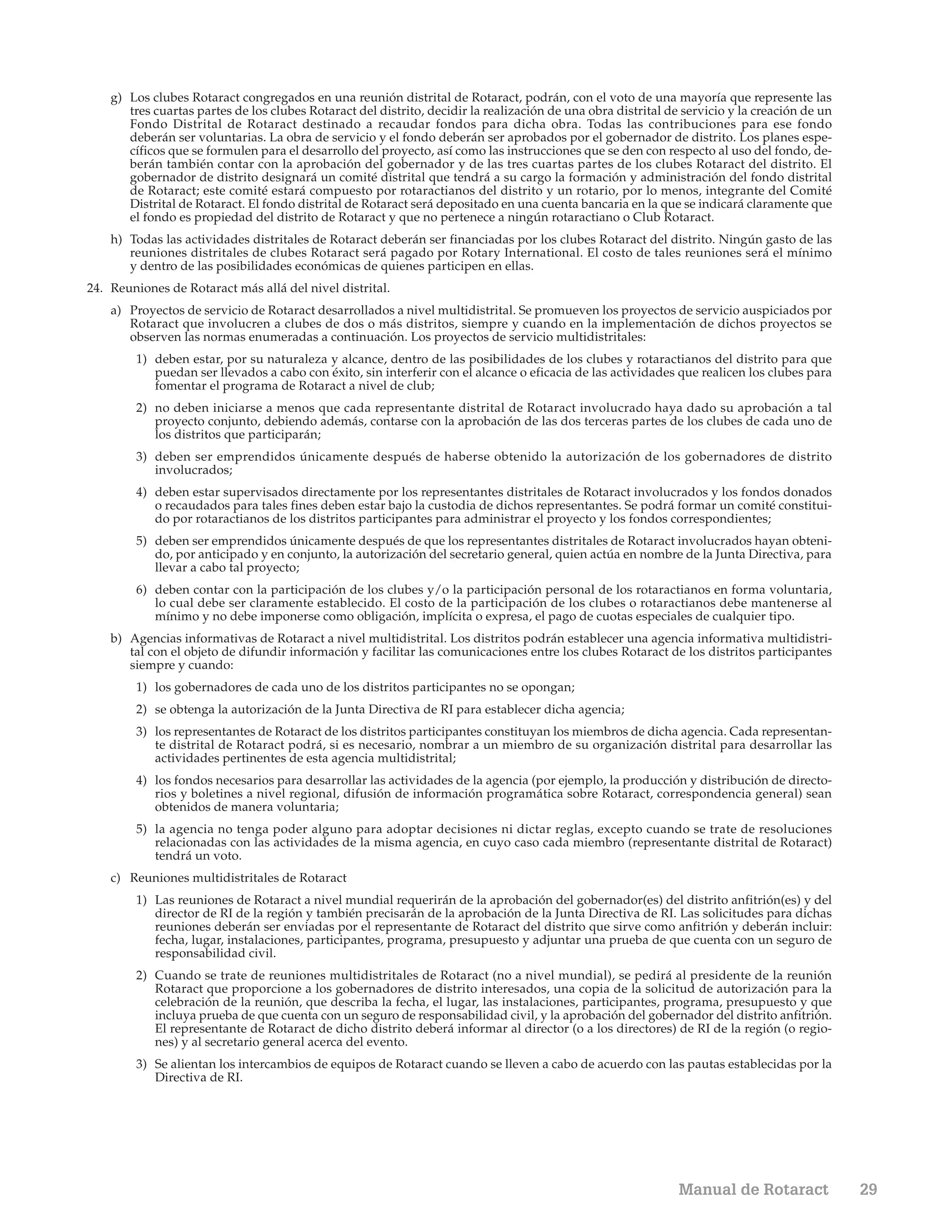 g) Los clubes Rotaract congregados en una reunión distrital de Rotaract, podrán, con el voto de una mayoría que represente las
       tres cuartas partes de los clubes Rotaract del distrito, decidir la realización de una obra distrital de servicio y la creación de un
       Fondo Distrital de Rotaract destinado a recaudar fondos para dicha obra. Todas las contribuciones para ese fondo
       deberán ser voluntarias. La obra de servicio y el fondo deberán ser aprobados por el gobernador de distrito. Los planes espe-
       cíficos que se formulen para el desarrollo del proyecto, así como las instrucciones que se den con respecto al uso del fondo, de-
       berán también contar con la aprobación del gobernador y de las tres cuartas partes de los clubes Rotaract del distrito. El
       gobernador de distrito designará un comité distrital que tendrá a su cargo la formación y administración del fondo distrital
       de Rotaract; este comité estará compuesto por rotaractianos del distrito y un rotario, por lo menos, integrante del Comité
       Distrital de Rotaract. El fondo distrital de Rotaract será depositado en una cuenta bancaria en la que se indicará claramente que
       el fondo es propiedad del distrito de Rotaract y que no pertenece a ningún rotaractiano o Club Rotaract.
    h) Todas las actividades distritales de Rotaract deberán ser financiadas por los clubes Rotaract del distrito. Ningún gasto de las
       reuniones distritales de clubes Rotaract será pagado por Rotary International. El costo de tales reuniones será el mínimo
       y dentro de las posibilidades económicas de quienes participen en ellas.
24. Reuniones de Rotaract más allá del nivel distrital.
    a) Proyectos de servicio de Rotaract desarrollados a nivel multidistrital. Se promueven los proyectos de servicio auspiciados por
       Rotaract que involucren a clubes de dos o más distritos, siempre y cuando en la implementación de dichos proyectos se
       observen las normas enumeradas a continuación. Los proyectos de servicio multidistritales:
        1) deben estar, por su naturaleza y alcance, dentro de las posibilidades de los clubes y rotaractianos del distrito para que
           puedan ser llevados a cabo con éxito, sin interferir con el alcance o eficacia de las actividades que realicen los clubes para
           fomentar el programa de Rotaract a nivel de club;
        2) no deben iniciarse a menos que cada representante distrital de Rotaract involucrado haya dado su aprobación a tal
           proyecto conjunto, debiendo además, contarse con la aprobación de las dos terceras partes de los clubes de cada uno de
           los distritos que participarán;
        3) deben ser emprendidos únicamente después de haberse obtenido la autorización de los gobernadores de distrito
           involucrados;
        4) deben estar supervisados directamente por los representantes distritales de Rotaract involucrados y los fondos donados
           o recaudados para tales fines deben estar bajo la custodia de dichos representantes. Se podrá formar un comité constitui-
           do por rotaractianos de los distritos participantes para administrar el proyecto y los fondos correspondientes;
        5) deben ser emprendidos únicamente después de que los representantes distritales de Rotaract involucrados hayan obteni-
           do, por anticipado y en conjunto, la autorización del secretario general, quien actúa en nombre de la Junta Directiva, para
           llevar a cabo tal proyecto;
        6) deben contar con la participación de los clubes y/o la participación personal de los rotaractianos en forma voluntaria,
           lo cual debe ser claramente establecido. El costo de la participación de los clubes o rotaractianos debe mantenerse al
           mínimo y no debe imponerse como obligación, implícita o expresa, el pago de cuotas especiales de cualquier tipo.
    b) Agencias informativas de Rotaract a nivel multidistrital. Los distritos podrán establecer una agencia informativa multidistri-
       tal con el objeto de difundir información y facilitar las comunicaciones entre los clubes Rotaract de los distritos participantes
       siempre y cuando:
        1) los gobernadores de cada uno de los distritos participantes no se opongan;
        2) se obtenga la autorización de la Junta Directiva de RI para establecer dicha agencia;
        3) los representantes de Rotaract de los distritos participantes constituyan los miembros de dicha agencia. Cada representan-
           te distrital de Rotaract podrá, si es necesario, nombrar a un miembro de su organización distrital para desarrollar las
           actividades pertinentes de esta agencia multidistrital;
        4) los fondos necesarios para desarrollar las actividades de la agencia (por ejemplo, la producción y distribución de directo-
           rios y boletines a nivel regional, difusión de información programática sobre Rotaract, correspondencia general) sean
           obtenidos de manera voluntaria;
        5) la agencia no tenga poder alguno para adoptar decisiones ni dictar reglas, excepto cuando se trate de resoluciones
           relacionadas con las actividades de la misma agencia, en cuyo caso cada miembro (representante distrital de Rotaract)
           tendrá un voto.
    c) Reuniones multidistritales de Rotaract
        1) Las reuniones de Rotaract a nivel mundial requerirán de la aprobación del gobernador(es) del distrito anfitrión(es) y del
           director de RI de la región y también precisarán de la aprobación de la Junta Directiva de RI. Las solicitudes para dichas
           reuniones deberán ser enviadas por el representante de Rotaract del distrito que sirve como anfitrión y deberán incluir:
           fecha, lugar, instalaciones, participantes, programa, presupuesto y adjuntar una prueba de que cuenta con un seguro de
           responsabilidad civil.
        2) Cuando se trate de reuniones multidistritales de Rotaract (no a nivel mundial), se pedirá al presidente de la reunión
           Rotaract que proporcione a los gobernadores de distrito interesados, una copia de la solicitud de autorización para la
           celebración de la reunión, que describa la fecha, el lugar, las instalaciones, participantes, programa, presupuesto y que
           incluya prueba de que cuenta con un seguro de responsabilidad civil, y la aprobación del gobernador del distrito anfitrión.
           El representante de Rotaract de dicho distrito deberá informar al director (o a los directores) de RI de la región (o regio-
           nes) y al secretario general acerca del evento.
        3) Se alientan los intercambios de equipos de Rotaract cuando se lleven a cabo de acuerdo con las pautas establecidas por la
           Directiva de RI.




                                                                                                               Manual de Rotaract              29
 