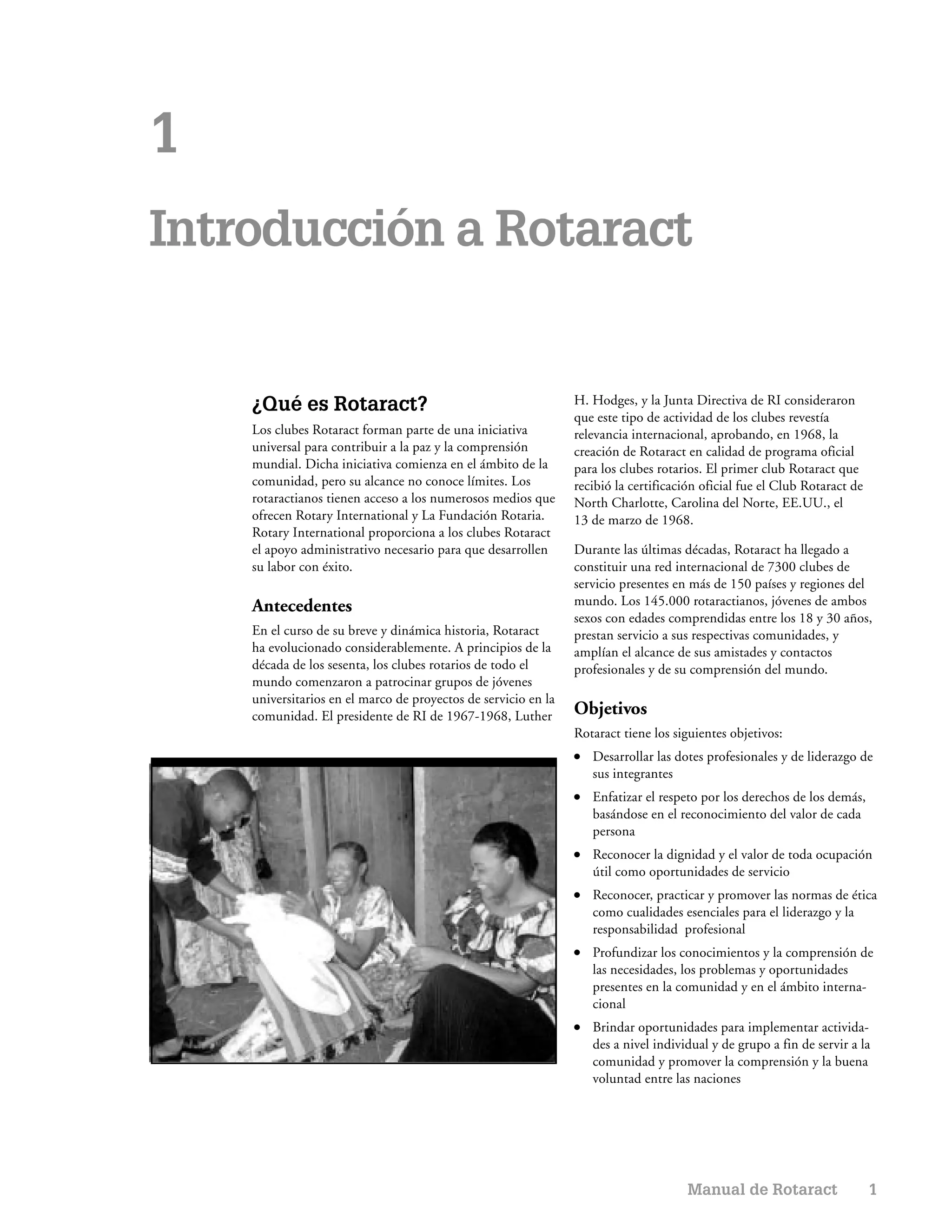 1
Introducción a Rotaract


    ¿Qué es Rotaract?                                           H. Hodges, y la Junta Directiva de RI consideraron
                                                                que este tipo de actividad de los clubes revestía
    Los clubes Rotaract forman parte de una iniciativa          relevancia internacional, aprobando, en 1968, la
    universal para contribuir a la paz y la comprensión         creación de Rotaract en calidad de programa oficial
    mundial. Dicha iniciativa comienza en el ámbito de la       para los clubes rotarios. El primer club Rotaract que
    comunidad, pero su alcance no conoce límites. Los           recibió la certificación oficial fue el Club Rotaract de
    rotaractianos tienen acceso a los numerosos medios que      North Charlotte, Carolina del Norte, EE.UU., el
    ofrecen Rotary International y La Fundación Rotaria.        13 de marzo de 1968.
    Rotary International proporciona a los clubes Rotaract
    el apoyo administrativo necesario para que desarrollen      Durante las últimas décadas, Rotaract ha llegado a
    su labor con éxito.                                         constituir una red internacional de 7300 clubes de
                                                                servicio presentes en más de 150 países y regiones del
    Antecedentes                                                mundo. Los 145.000 rotaractianos, jóvenes de ambos
                                                                sexos con edades comprendidas entre los 18 y 30 años,
    En el curso de su breve y dinámica historia, Rotaract       prestan servicio a sus respectivas comunidades, y
    ha evolucionado considerablemente. A principios de la       amplían el alcance de sus amistades y contactos
    década de los sesenta, los clubes rotarios de todo el       profesionales y de su comprensión del mundo.
    mundo comenzaron a patrocinar grupos de jóvenes
    universitarios en el marco de proyectos de servicio en la
    comunidad. El presidente de RI de 1967-1968, Luther         Objetivos
                                                                Rotaract tiene los siguientes objetivos:
                                                                ●   Desarrollar las dotes profesionales y de liderazgo de
                                                                    sus integrantes
                                                                ●   Enfatizar el respeto por los derechos de los demás,
                                                                    basándose en el reconocimiento del valor de cada
                                                                    persona
                                                                ●   Reconocer la dignidad y el valor de toda ocupación
                                                                    útil como oportunidades de servicio
                                                                ●   Reconocer, practicar y promover las normas de ética
                                                                    como cualidades esenciales para el liderazgo y la
                                                                    responsabilidad profesional
                                                                ●   Profundizar los conocimientos y la comprensión de
                                                                    las necesidades, los problemas y oportunidades
                                                                    presentes en la comunidad y en el ámbito interna-
                                                                    cional
                                                                ●   Brindar oportunidades para implementar activida-
                                                                    des a nivel individual y de grupo a fin de servir a la
                                                                    comunidad y promover la comprensión y la buena
                                                                    voluntad entre las naciones




                                                                                      Manual de Rotaract                   1
 