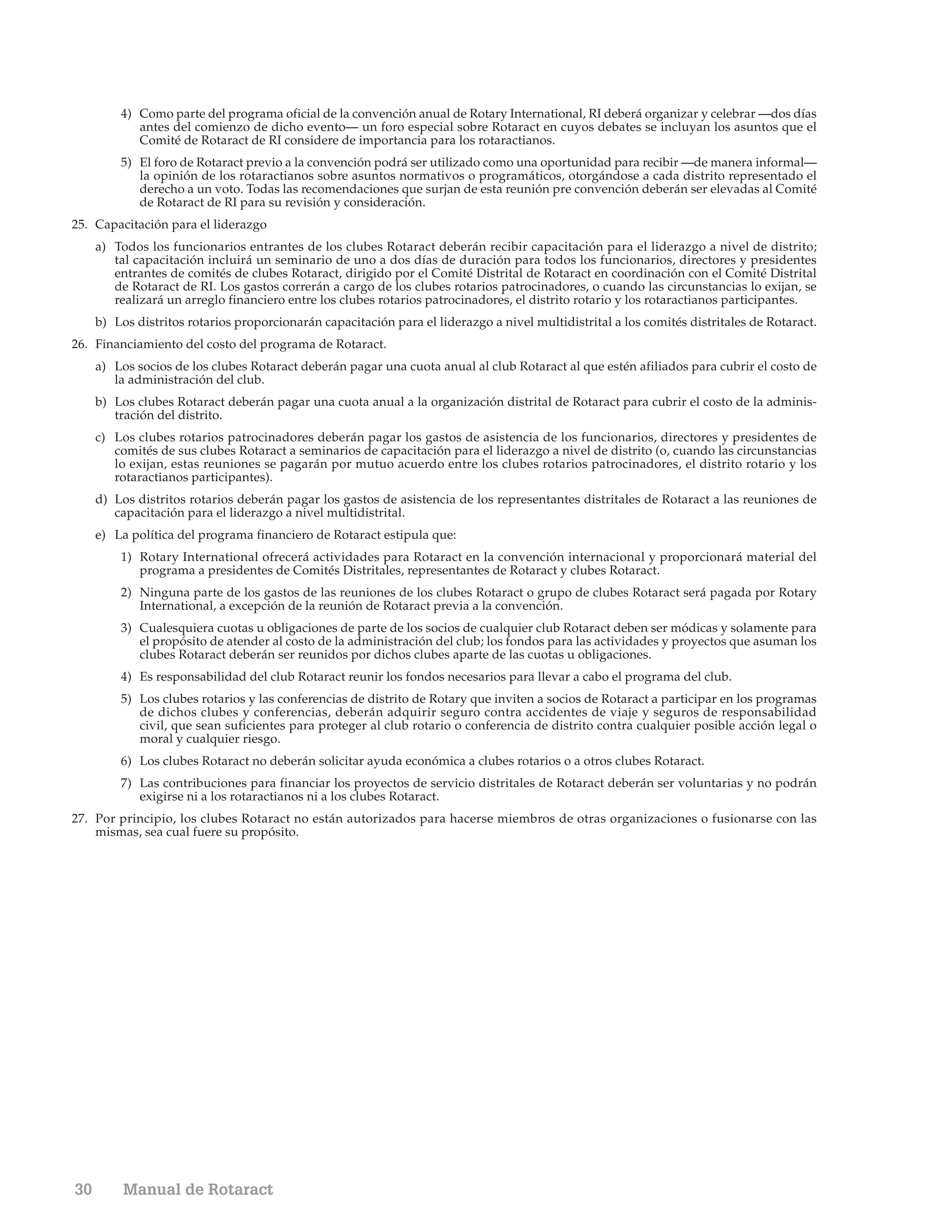 4) Como parte del programa oficial de la convención anual de Rotary International, RI deberá organizar y celebrar —dos días
            antes del comienzo de dicho evento— un foro especial sobre Rotaract en cuyos debates se incluyan los asuntos que el
            Comité de Rotaract de RI considere de importancia para los rotaractianos.
         5) El foro de Rotaract previo a la convención podrá ser utilizado como una oportunidad para recibir —de manera informal—
            la opinión de los rotaractianos sobre asuntos normativos o programáticos, otorgándose a cada distrito representado el
            derecho a un voto. Todas las recomendaciones que surjan de esta reunión pre convención deberán ser elevadas al Comité
            de Rotaract de RI para su revisión y consideración.
25. Capacitación para el liderazgo
     a) Todos los funcionarios entrantes de los clubes Rotaract deberán recibir capacitación para el liderazgo a nivel de distrito;
        tal capacitación incluirá un seminario de uno a dos días de duración para todos los funcionarios, directores y presidentes
        entrantes de comités de clubes Rotaract, dirigido por el Comité Distrital de Rotaract en coordinación con el Comité Distrital
        de Rotaract de RI. Los gastos correrán a cargo de los clubes rotarios patrocinadores, o cuando las circunstancias lo exijan, se
        realizará un arreglo financiero entre los clubes rotarios patrocinadores, el distrito rotario y los rotaractianos participantes.
     b) Los distritos rotarios proporcionarán capacitación para el liderazgo a nivel multidistrital a los comités distritales de Rotaract.
26. Financiamiento del costo del programa de Rotaract.
     a) Los socios de los clubes Rotaract deberán pagar una cuota anual al club Rotaract al que estén afiliados para cubrir el costo de
        la administración del club.
     b) Los clubes Rotaract deberán pagar una cuota anual a la organización distrital de Rotaract para cubrir el costo de la adminis-
        tración del distrito.
     c) Los clubes rotarios patrocinadores deberán pagar los gastos de asistencia de los funcionarios, directores y presidentes de
        comités de sus clubes Rotaract a seminarios de capacitación para el liderazgo a nivel de distrito (o, cuando las circunstancias
        lo exijan, estas reuniones se pagarán por mutuo acuerdo entre los clubes rotarios patrocinadores, el distrito rotario y los
        rotaractianos participantes).
     d) Los distritos rotarios deberán pagar los gastos de asistencia de los representantes distritales de Rotaract a las reuniones de
        capacitación para el liderazgo a nivel multidistrital.
     e) La política del programa financiero de Rotaract estipula que:
         1) Rotary International ofrecerá actividades para Rotaract en la convención internacional y proporcionará material del
            programa a presidentes de Comités Distritales, representantes de Rotaract y clubes Rotaract.
         2) Ninguna parte de los gastos de las reuniones de los clubes Rotaract o grupo de clubes Rotaract será pagada por Rotary
            International, a excepción de la reunión de Rotaract previa a la convención.
         3) Cualesquiera cuotas u obligaciones de parte de los socios de cualquier club Rotaract deben ser módicas y solamente para
            el propósito de atender al costo de la administración del club; los fondos para las actividades y proyectos que asuman los
            clubes Rotaract deberán ser reunidos por dichos clubes aparte de las cuotas u obligaciones.
         4) Es responsabilidad del club Rotaract reunir los fondos necesarios para llevar a cabo el programa del club.
         5) Los clubes rotarios y las conferencias de distrito de Rotary que inviten a socios de Rotaract a participar en los programas
            de dichos clubes y conferencias, deberán adquirir seguro contra accidentes de viaje y seguros de responsabilidad
            civil, que sean suficientes para proteger al club rotario o conferencia de distrito contra cualquier posible acción legal o
            moral y cualquier riesgo.
         6) Los clubes Rotaract no deberán solicitar ayuda económica a clubes rotarios o a otros clubes Rotaract.
         7) Las contribuciones para financiar los proyectos de servicio distritales de Rotaract deberán ser voluntarias y no podrán
            exigirse ni a los rotaractianos ni a los clubes Rotaract.
27. Por principio, los clubes Rotaract no están autorizados para hacerse miembros de otras organizaciones o fusionarse con las
    mismas, sea cual fuere su propósito.




30        Manual de Rotaract
 