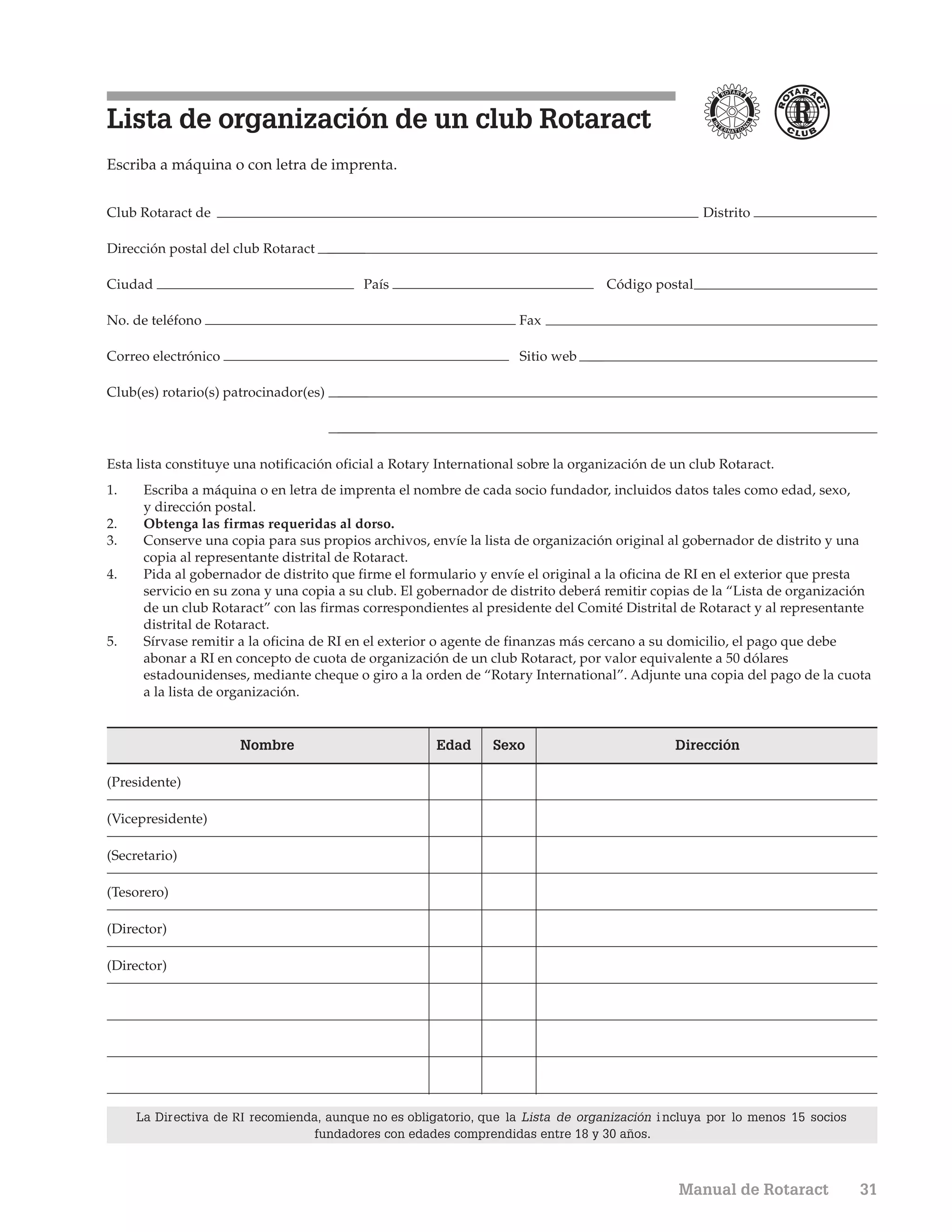 Lista de organización de un club Rotaract
Escriba a máquina o con letra de imprenta.


Club Rotaract de                                                                                    Distrito

Dirección postal del club Rotaract

Ciudad                                     País                                    Código postal

No. de teléfono                                                      Fax

Correo electrónico                                                   Sitio web

Club(es) rotario(s) patrocinador(es)




Esta lista constituye una notificación oficial a Rotary International sobre la organización de un club Rotaract.
1.    Escriba a máquina o en letra de imprenta el nombre de cada socio fundador, incluidos datos tales como edad, sexo,
      y dirección postal.
2.    Obtenga las firmas requeridas al dorso.
3.    Conserve una copia para sus propios archivos, envíe la lista de organización original al gobernador de distrito y una
      copia al representante distrital de Rotaract.
4.    Pida al gobernador de distrito que firme el formulario y envíe el original a la oficina de RI en el exterior que presta
      servicio en su zona y una copia a su club. El gobernador de distrito deberá remitir copias de la “Lista de organización
      de un club Rotaract” con las firmas correspondientes al presidente del Comité Distrital de Rotaract y al representante
      distrital de Rotaract.
5.    Sírvase remitir a la oficina de RI en el exterior o agente de finanzas más cercano a su domicilio, el pago que debe
      abonar a RI en concepto de cuota de organización de un club Rotaract, por valor equivalente a 50 dólares
      estadounidenses, mediante cheque o giro a la orden de “Rotary International”. Adjunte una copia del pago de la cuota
      a la lista de organización.


                      Nombre                           Edad     Sexo                           Dirección

(Presidente)

(Vicepresidente)

(Secretario)

(Tesorero)

(Director)

(Director)




     La Directiva de RI recomienda, aunque no es obligatorio, que la Lista de organización i ncluya por lo menos 15 socios
                                  fundadores con edades comprendidas entre 18 y 30 años.



                                                                                               Manual de Rotaract            31
 