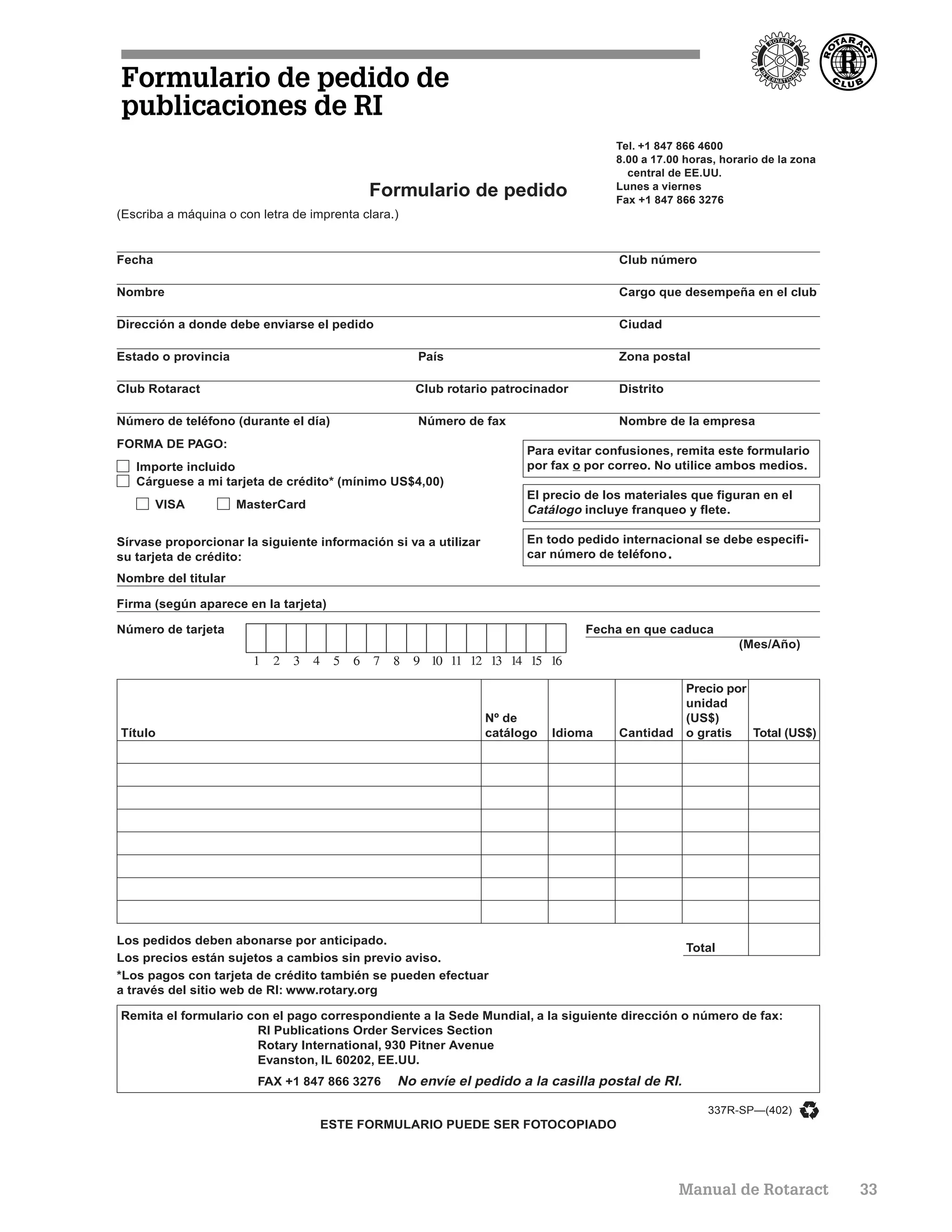 Formulario de pedido de
publicaciones de RI
                                                                                      Tel. +1 847 866 4600
                                                                                      8.00 a 17.00 horas, horario de la zona
                                                                                        central de EE.UU.
                                                                                      Lunes a viernes
                                            Formulario de pedido                      Fax +1 847 866 3276
(Escriba a máquina o con letra de imprenta clara.)


Fecha                                                                                 Club número

Nombre                                                                                Cargo que desempeña en el club

Dirección a donde debe enviarse el pedido                                             Ciudad

Estado o provincia                                   País                             Zona postal

Club Rotaract                                        Club rotario patrocinador        Distrito

Número de teléfono (durante el día)                  Número de fax                    Nombre de la empresa
FORMA DE PAGO:
                                                                       Para evitar confusiones, remita este formulario
   Importe incluido                                                    por fax o por correo. No utilice ambos medios.
   Cárguese a mi tarjeta de crédito* (mínimo US$4,00)
                                                                       El precio de los materiales que figuran en el
        VISA         MasterCard                                        Catálogo incluye franqueo y flete.

Sírvase proporcionar la siguiente información si va a utilizar         En todo pedido internacional se debe especifi-
su tarjeta de crédito:                                                 car número de teléfono .

Nombre del titular

Firma (según aparece en la tarjeta)

Número de tarjeta                                                                Fecha en que caduca
                                                                                                             (Mes/Año)


                                                                                                   Precio por
                                                                                                   unidad
                                                                 Nº de                             (US$)
Título                                                           catálogo   Idioma    Cantidad     o gratis   Total (US$)




Los pedidos deben abonarse por anticipado.
                                                                                                   Total
Los precios están sujetos a cambios sin previo aviso.
*Los pagos con tarjeta de crédito también se pueden efectuar
a través del sitio web de RI: www.rotary.org

Remita el formulario con el pago correspondiente a la Sede Mundial, a la siguiente dirección o número de fax:
                      RI Publications Order Services Section
                      Rotary International, 930 Pitner Avenue
                      Evanston, IL 60202, EE.UU.
                         FAX +1 847 866 3276     No envíe el pedido a la casilla postal de RI.

                                                                                                       337R-SP—(402)
                                    ESTE FORMULARIO PUEDE SER FOTOCOPIADO




                                                                                                 Manual de Rotaract            33
 