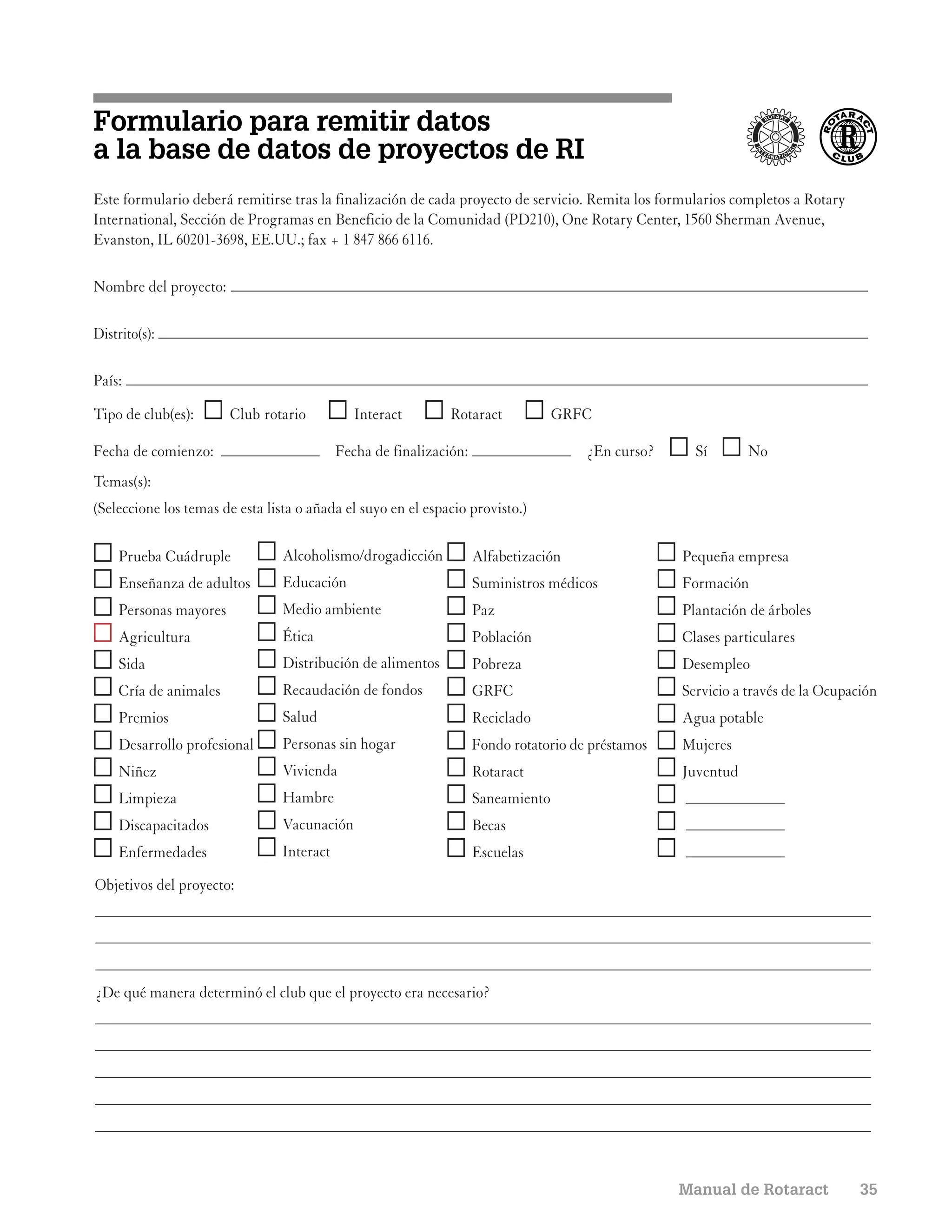 Formulario para remitir datos
a la base de datos de proyectos de RI
Este formulario deberá remitirse tras la finalización de cada proyecto de servicio. Remita los formularios completos a Rotary
International, Sección de Programas en Beneficio de la Comunidad (PD210), One Rotary Center, 1560 Sherman Avenue,
Evanston, IL 60201-3698, EE.UU.; fax + 1 847 866 6116.

Nombre del proyecto:

Distrito(s):

País:

Tipo de club(es):      Club rotario            Interact        Rotaract            GRFC

Fecha de comienzo:                          Fecha de finalización:                     ¿En curso?     Sí       No
Temas(s):
(Seleccione los temas de esta lista o añada el suyo en el espacio provisto.)

    Prueba Cuádruple             Alcoholismo/drogadicción            Alfabetización                 Pequeña empresa
    Enseñanza de adultos         Educación                           Suministros médicos            Formación
    Personas mayores             Medio ambiente                      Paz                            Plantación de árboles
    Agricultura                  Ética                               Población                      Clases particulares
    Sida                         Distribución de alimentos           Pobreza                        Desempleo
    Cría de animales             Recaudación de fondos               GRFC                           Servicio a través de la Ocupación
    Premios                      Salud                               Reciclado                      Agua potable
    Desarrollo profesional       Personas sin hogar                  Fondo rotatorio de préstamos   Mujeres
    Niñez                        Vivienda                            Rotaract                       Juventud
    Limpieza                     Hambre                              Saneamiento
    Discapacitados               Vacunación                          Becas
    Enfermedades                 Interact                            Escuelas
Objetivos del proyecto:




¿De qué manera determinó el club que el proyecto era necesario?




                                                                                                    Manual de Rotaract            35
 