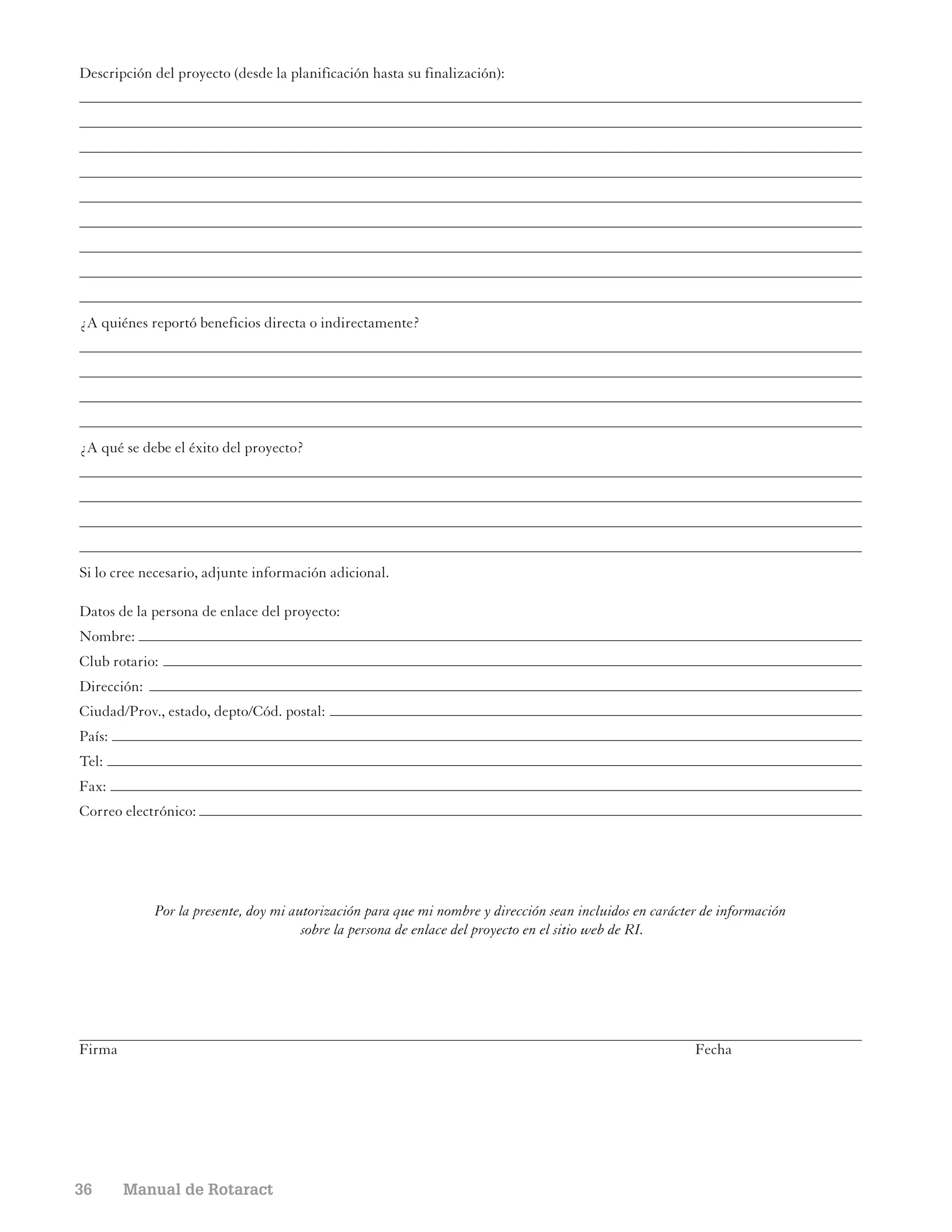 Descripción del proyecto (desde la planificación hasta su finalización):




¿A quiénes reportó beneficios directa o indirectamente?




¿A qué se debe el éxito del proyecto?




Si lo cree necesario, adjunte información adicional.

Datos de la persona de enlace del proyecto:
Nombre:
Club rotario:
Dirección:
Ciudad/Prov., estado, depto/Cód. postal:
País:
Tel:
Fax:
Correo electrónico:




             Por la presente, doy mi autorización para que mi nombre y dirección sean incluidos en carácter de información
                                       sobre la persona de enlace del proyecto en el sitio web de RI.




Firma                                                                                                     Fecha




36      Manual de Rotaract
 