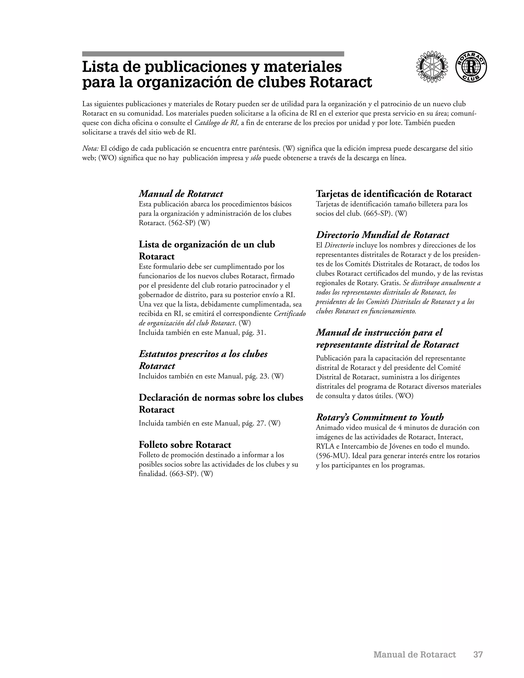 Lista de publicaciones y materiales
para la organización de clubes Rotaract
Las siguientes publicaciones y materiales de Rotary pueden ser de utilidad para la organización y el patrocinio de un nuevo club
Rotaract en su comunidad. Los materiales pueden solicitarse a la oficina de RI en el exterior que presta servicio en su área; comuní-
quese con dicha oficina o consulte el Catálogo de RI, a fin de enterarse de los precios por unidad y por lote. También pueden
solicitarse a través del sitio web de RI.

Nota: El código de cada publicación se encuentra entre paréntesis. (W) significa que la edición impresa puede descargarse del sitio
web; (WO) significa que no hay publicación impresa y sólo puede obtenerse a través de la descarga en línea.



                   Manual de Rotaract                                          Tarjetas de identificación de Rotaract
                   Esta publicación abarca los procedimientos básicos          Tarjetas de identificación tamaño billetera para los
                   para la organización y administración de los clubes         socios del club. (665-SP). (W)
                   Rotaract. (562-SP) (W)
                                                                               Directorio Mundial de Rotaract
                   Lista de organización de un club                            El Directorio incluye los nombres y direcciones de los
                   Rotaract                                                    representantes distritales de Rotaract y de los presiden-
                   Este formulario debe ser cumplimentado por los              tes de los Comités Distritales de Rotaract, de todos los
                   funcionarios de los nuevos clubes Rotaract, firmado         clubes Rotaract certificados del mundo, y de las revistas
                   por el presidente del club rotario patrocinador y el        regionales de Rotary. Gratis. Se distribuye anualmente a
                   gobernador de distrito, para su posterior envío a RI.       todos los representantes distritales de Rotaract, los
                   Una vez que la lista, debidamente cumplimentada, sea        presidentes de los Comités Distritales de Rotaract y a los
                   recibida en RI, se emitirá el correspondiente Certificado   clubes Rotaract en funcionamiento.
                   de organización del club Rotaract. (W)
                   Incluida también en este Manual, pág. 31.                   Manual de instrucción para el
                                                                               representante distrital de Rotaract
                   Estatutos prescritos a los clubes                           Publicación para la capacitación del representante
                   Rotaract                                                    distrital de Rotaract y del presidente del Comité
                   Incluidos también en este Manual, pág. 23. (W)              Distrital de Rotaract, suministra a los dirigentes
                                                                               distritales del programa de Rotaract diversos materiales
                   Declaración de normas sobre los clubes                      de consulta y datos útiles. (WO)
                   Rotaract
                                                                               Rotary’s Commitment to Youth
                   Incluida también en este Manual, pág. 27. (W)
                                                                               Animado video musical de 4 minutos de duración con
                                                                               imágenes de las actividades de Rotaract, Interact,
                   Folleto sobre Rotaract                                      RYLA e Intercambio de Jóvenes en todo el mundo.
                   Folleto de promoción destinado a informar a los             (596-MU). Ideal para generar interés entre los rotarios
                   posibles socios sobre las actividades de los clubes y su    y los participantes en los programas.
                   finalidad. (663-SP). (W)




                                                                                                   Manual de Rotaract                 37
 