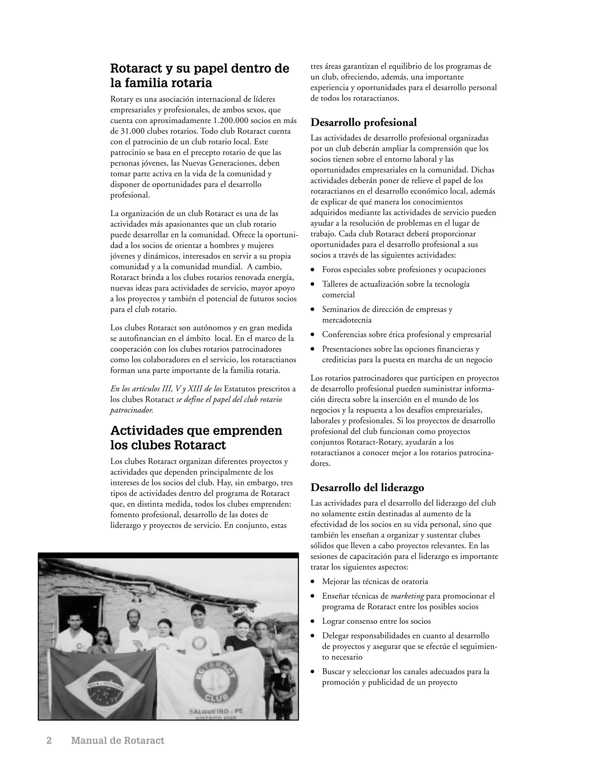 Rotaract y su papel dentro de                                  tres áreas garantizan el equilibrio de los programas de
                                                                          un club, ofreciendo, además, una importante
           la familia rotaria                                             experiencia y oportunidades para el desarrollo personal
           Rotary es una asociación internacional de líderes              de todos los rotaractianos.
           empresariales y profesionales, de ambos sexos, que
           cuenta con aproximadamente 1.200.000 socios en más             Desarrollo profesional
           de 31.000 clubes rotarios. Todo club Rotaract cuenta
           con el patrocinio de un club rotario local. Este               Las actividades de desarrollo profesional organizadas
           patrocinio se basa en el precepto rotario de que las           por un club deberán ampliar la comprensión que los
           personas jóvenes, las Nuevas Generaciones, deben               socios tienen sobre el entorno laboral y las
           tomar parte activa en la vida de la comunidad y                oportunidades empresariales en la comunidad. Dichas
           disponer de oportunidades para el desarrollo                   actividades deberán poner de relieve el papel de los
           profesional.                                                   rotaractianos en el desarrollo económico local, además
                                                                          de explicar de qué manera los conocimientos
           La organización de un club Rotaract es una de las              adquiridos mediante las actividades de servicio pueden
           actividades más apasionantes que un club rotario               ayudar a la resolución de problemas en el lugar de
           puede desarrollar en la comunidad. Ofrece la oportuni-         trabajo. Cada club Rotaract deberá proporcionar
           dad a los socios de orientar a hombres y mujeres               oportunidades para el desarrollo profesional a sus
           jóvenes y dinámicos, interesados en servir a su propia         socios a través de las siguientes actividades:
           comunidad y a la comunidad mundial. A cambio,                  ●   Foros especiales sobre profesiones y ocupaciones
           Rotaract brinda a los clubes rotarios renovada energía,
           nuevas ideas para actividades de servicio, mayor apoyo
                                                                          ●   Talleres de actualización sobre la tecnología
           a los proyectos y también el potencial de futuros socios           comercial
           para el club rotario.                                          ●   Seminarios de dirección de empresas y
                                                                              mercadotecnia
           Los clubes Rotaract son autónomos y en gran medida
           se autofinancian en el ámbito local. En el marco de la
                                                                          ●   Conferencias sobre ética profesional y empresarial
           cooperación con los clubes rotarios patrocinadores             ●   Presentaciones sobre las opciones financieras y
           como los colaboradores en el servicio, los rotaractianos           crediticias para la puesta en marcha de un negocio
           forman una parte importante de la familia rotaria.
                                                                          Los rotarios patrocinadores que participen en proyectos
           En los artículos III, V y XIII de los Estatutos prescritos a   de desarrollo profesional pueden suministrar informa-
           los clubes Rotaract se define el papel del club rotario        ción directa sobre la inserción en el mundo de los
           patrocinador.                                                  negocios y la respuesta a los desafíos empresariales,
                                                                          laborales y profesionales. Si los proyectos de desarrollo
           Actividades que emprenden                                      profesional del club funcionan como proyectos
                                                                          conjuntos Rotaract-Rotary, ayudarán a los
           los clubes Rotaract                                            rotaractianos a conocer mejor a los rotarios patrocina-
           Los clubes Rotaract organizan diferentes proyectos y           dores.
           actividades que dependen principalmente de los
           intereses de los socios del club. Hay, sin embargo, tres
           tipos de actividades dentro del programa de Rotaract
                                                                          Desarrollo del liderazgo
           que, en distinta medida, todos los clubes emprenden:           Las actividades para el desarrollo del liderazgo del club
           fomento profesional, desarrollo de las dotes de                no solamente están destinadas al aumento de la
           liderazgo y proyectos de servicio. En conjunto, estas          efectividad de los socios en su vida personal, sino que
                                                                          también les enseñan a organizar y sustentar clubes
                                                                          sólidos que lleven a cabo proyectos relevantes. En las
                                                                          sesiones de capacitación para el liderazgo es importante
                                                                          tratar los siguientes aspectos:
                                                                          ●   Mejorar las técnicas de oratoria
                                                                          ●   Enseñar técnicas de marketing para promocionar el
                                                                              programa de Rotaract entre los posibles socios
                                                                          ●   Lograr consenso entre los socios
                                                                          ●   Delegar responsabilidades en cuanto al desarrollo
                                                                              de proyectos y asegurar que se efectúe el seguimien-
                                                                              to necesario
                                                                          ●   Buscar y seleccionar los canales adecuados para la
                                                                              promoción y publicidad de un proyecto




2   Manual de Rotaract
 