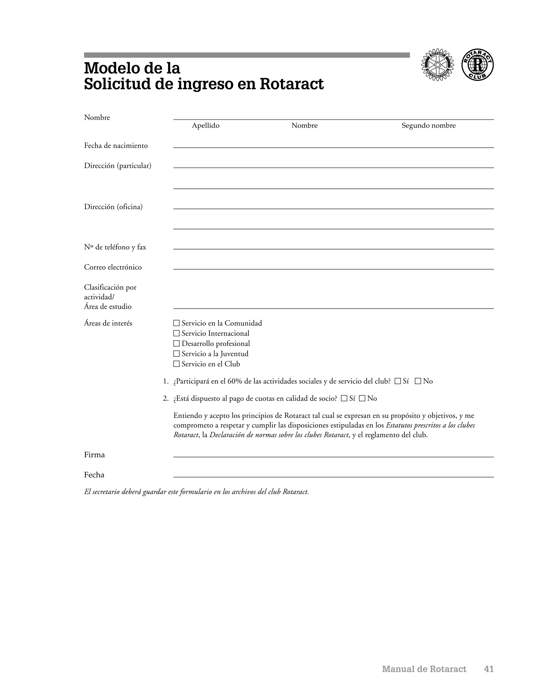 Modelo de la
Solicitud de ingreso en Rotaract
Nombre
                                     Apellido                           Nombre                              Segundo nombre

Fecha de nacimiento

Dirección (particular)




Dirección (oficina)




Nº de teléfono y fax

Correo electrónico

Clasificación por
actividad/
Área de estudio

Áreas de interés                  Servicio en la Comunidad
                                  Servicio Internacional
                                  Desarrollo profesional
                                  Servicio a la Juventud
                                  Servicio en el Club

                           1. ¿Participará en el 60% de las actividades sociales y de servicio del club?    Sí     No

                           2. ¿Está dispuesto al pago de cuotas en calidad de socio?      Sí    No

                               Entiendo y acepto los principios de Rotaract tal cual se expresan en su propósito y objetivos, y me
                               comprometo a respetar y cumplir las disposiciones estipuladas en los Estatutos prescritos a los clubes
                               Rotaract, la Declaración de normas sobre los clubes Rotaract, y el reglamento del club.

Firma

Fecha

El secretario deberá guardar este formulario en los archivos del club Rotaract.




                                                                                                     Manual de Rotaract                 41
 
