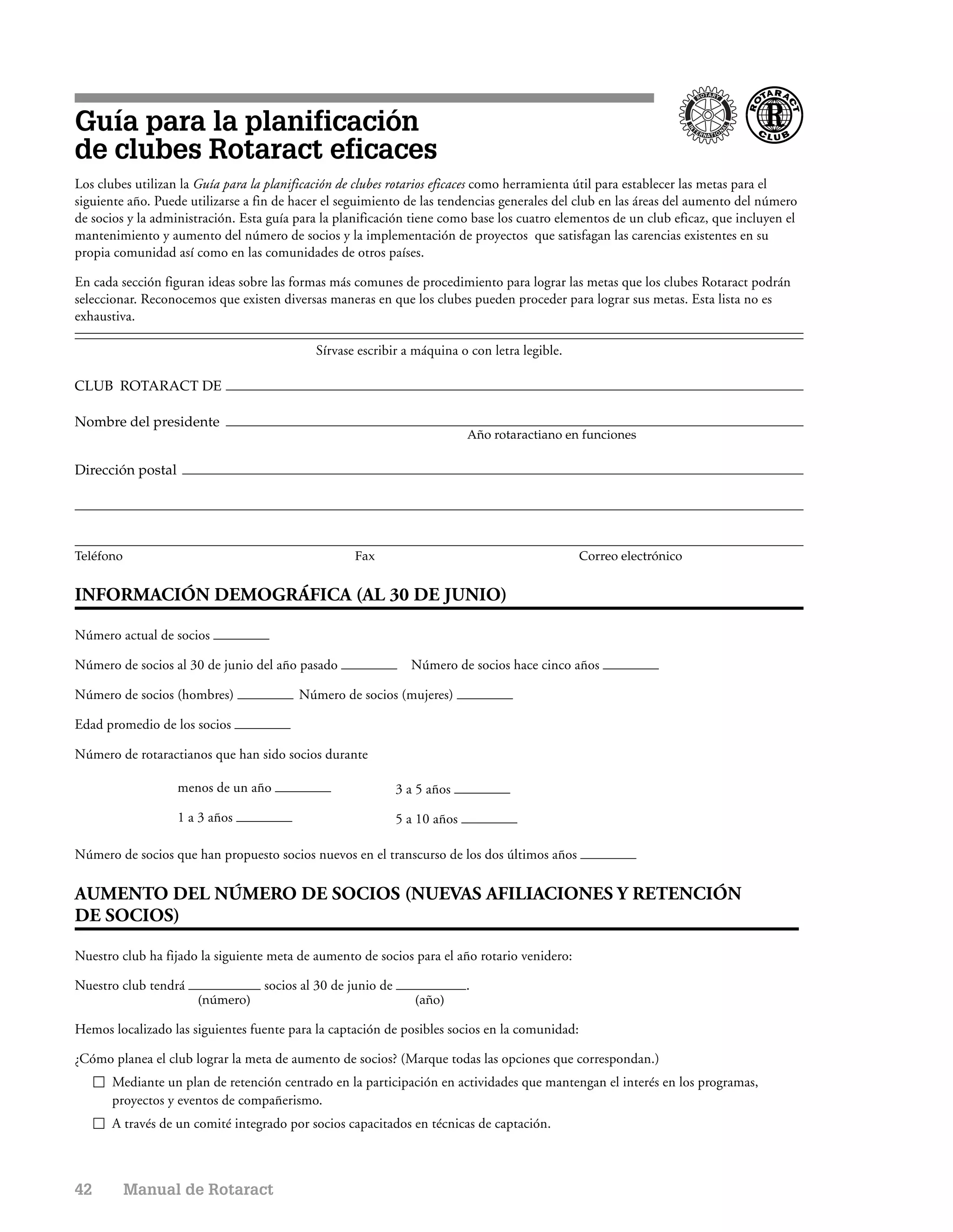 Guía para la planificación
de clubes Rotaract eficaces
Los clubes utilizan la Guía para la planificación de clubes rotarios eficaces como herramienta útil para establecer las metas para el
siguiente año. Puede utilizarse a fin de hacer el seguimiento de las tendencias generales del club en las áreas del aumento del número
de socios y la administración. Esta guía para la planificación tiene como base los cuatro elementos de un club eficaz, que incluyen el
mantenimiento y aumento del número de socios y la implementación de proyectos que satisfagan las carencias existentes en su
propia comunidad así como en las comunidades de otros países.

En cada sección figuran ideas sobre las formas más comunes de procedimiento para lograr las metas que los clubes Rotaract podrán
seleccionar. Reconocemos que existen diversas maneras en que los clubes pueden proceder para lograr sus metas. Esta lista no es
exhaustiva.

                                            Sírvase escribir a máquina o con letra legible.

CLUB ROTARACT DE

Nombre del presidente
                                                                            Año rotaractiano en funciones

Dirección postal




Teléfono                                            Fax                                        Correo electrónico


INFORMACIÓN DEMOGRÁFICA (AL 30 DE JUNIO)

Número actual de socios

Número de socios al 30 de junio del año pasado                  Número de socios hace cinco años

Número de socios (hombres)               Número de socios (mujeres)

Edad promedio de los socios

Número de rotaractianos que han sido socios durante

                   menos de un año                            3 a 5 años

                   1 a 3 años                                 5 a 10 años

Número de socios que han propuesto socios nuevos en el transcurso de los dos últimos años

AUMENTO DEL NÚMERO DE SOCIOS (NUEVAS AFILIACIONES Y RETENCIÓN
DE SOCIOS)

Nuestro club ha fijado la siguiente meta de aumento de socios para el año rotario venidero:

Nuestro club tendrá                socios al 30 de junio de                 .
                      (número)                                   (año)

Hemos localizado las siguientes fuente para la captación de posibles socios en la comunidad:

¿Cómo planea el club lograr la meta de aumento de socios? (Marque todas las opciones que correspondan.)
      Mediante un plan de retención centrado en la participación en actividades que mantengan el interés en los programas,
      proyectos y eventos de compañerismo.
      A través de un comité integrado por socios capacitados en técnicas de captación.



42         Manual de Rotaract
 