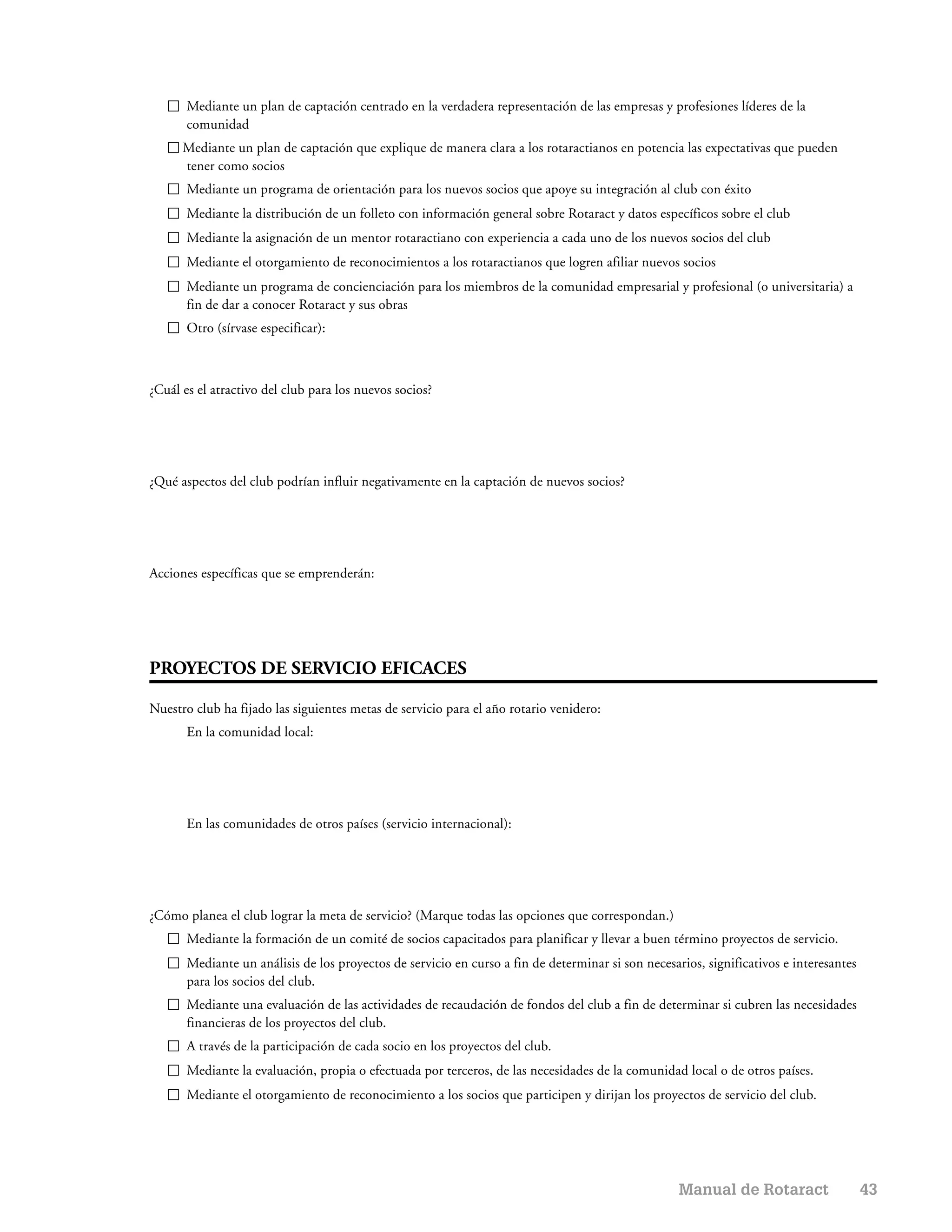 Mediante un plan de captación centrado en la verdadera representación de las empresas y profesiones líderes de la
       comunidad
      Mediante un plan de captación que explique de manera clara a los rotaractianos en potencia las expectativas que pueden
      tener como socios
       Mediante un programa de orientación para los nuevos socios que apoye su integración al club con éxito
       Mediante la distribución de un folleto con información general sobre Rotaract y datos específicos sobre el club
       Mediante la asignación de un mentor rotaractiano con experiencia a cada uno de los nuevos socios del club
       Mediante el otorgamiento de reconocimientos a los rotaractianos que logren afiliar nuevos socios
       Mediante un programa de concienciación para los miembros de la comunidad empresarial y profesional (o universitaria) a
       fin de dar a conocer Rotaract y sus obras
       Otro (sírvase especificar):



¿Cuál es el atractivo del club para los nuevos socios?




¿Qué aspectos del club podrían influir negativamente en la captación de nuevos socios?




Acciones específicas que se emprenderán:




PROYECTOS DE SERVICIO EFICACES

Nuestro club ha fijado las siguientes metas de servicio para el año rotario venidero:
       En la comunidad local:




       En las comunidades de otros países (servicio internacional):




¿Cómo planea el club lograr la meta de servicio? (Marque todas las opciones que correspondan.)
       Mediante la formación de un comité de socios capacitados para planificar y llevar a buen término proyectos de servicio.
       Mediante un análisis de los proyectos de servicio en curso a fin de determinar si son necesarios, significativos e interesantes
       para los socios del club.
       Mediante una evaluación de las actividades de recaudación de fondos del club a fin de determinar si cubren las necesidades
       financieras de los proyectos del club.
       A través de la participación de cada socio en los proyectos del club.
       Mediante la evaluación, propia o efectuada por terceros, de las necesidades de la comunidad local o de otros países.
       Mediante el otorgamiento de reconocimiento a los socios que participen y dirijan los proyectos de servicio del club.




                                                                                                    Manual de Rotaract                   43
 