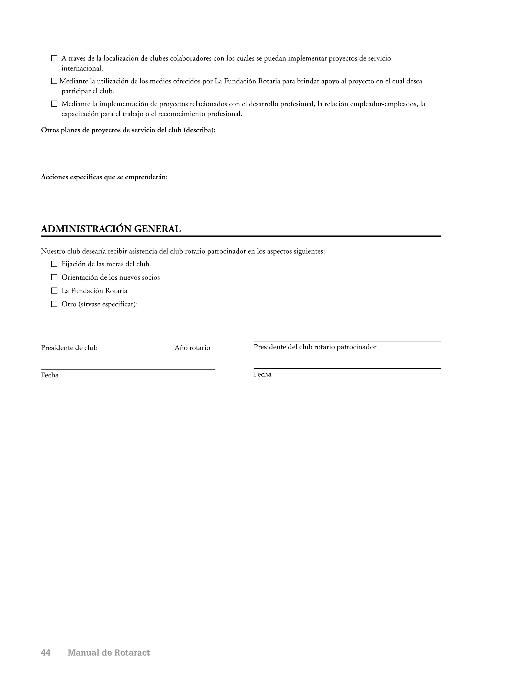 A través de la localización de clubes colaboradores con los cuales se puedan implementar proyectos de servicio
        internacional.
        Mediante la utilización de los medios ofrecidos por La Fundación Rotaria para brindar apoyo al proyecto en el cual desea
        participar el club.
        Mediante la implementación de proyectos relacionados con el desarrollo profesional, la relación empleador-empleados, la
        capacitación para el trabajo o el reconocimiento profesional.

Otros planes de proyectos de servicio del club (describa):




Acciones especificas que se emprenderán:




ADMINISTRACIÓN GENERAL

Nuestro club desearía recibir asistencia del club rotario patrocinador en los aspectos siguientes:
        Fijación de las metas del club
        Orientación de los nuevos socios
        La Fundación Rotaria
        Otro (sírvase especificar):




Presidente de club                            Año rotario                Presidente del club rotario patrocinador



Fecha                                                                    Fecha




44        Manual de Rotaract
 