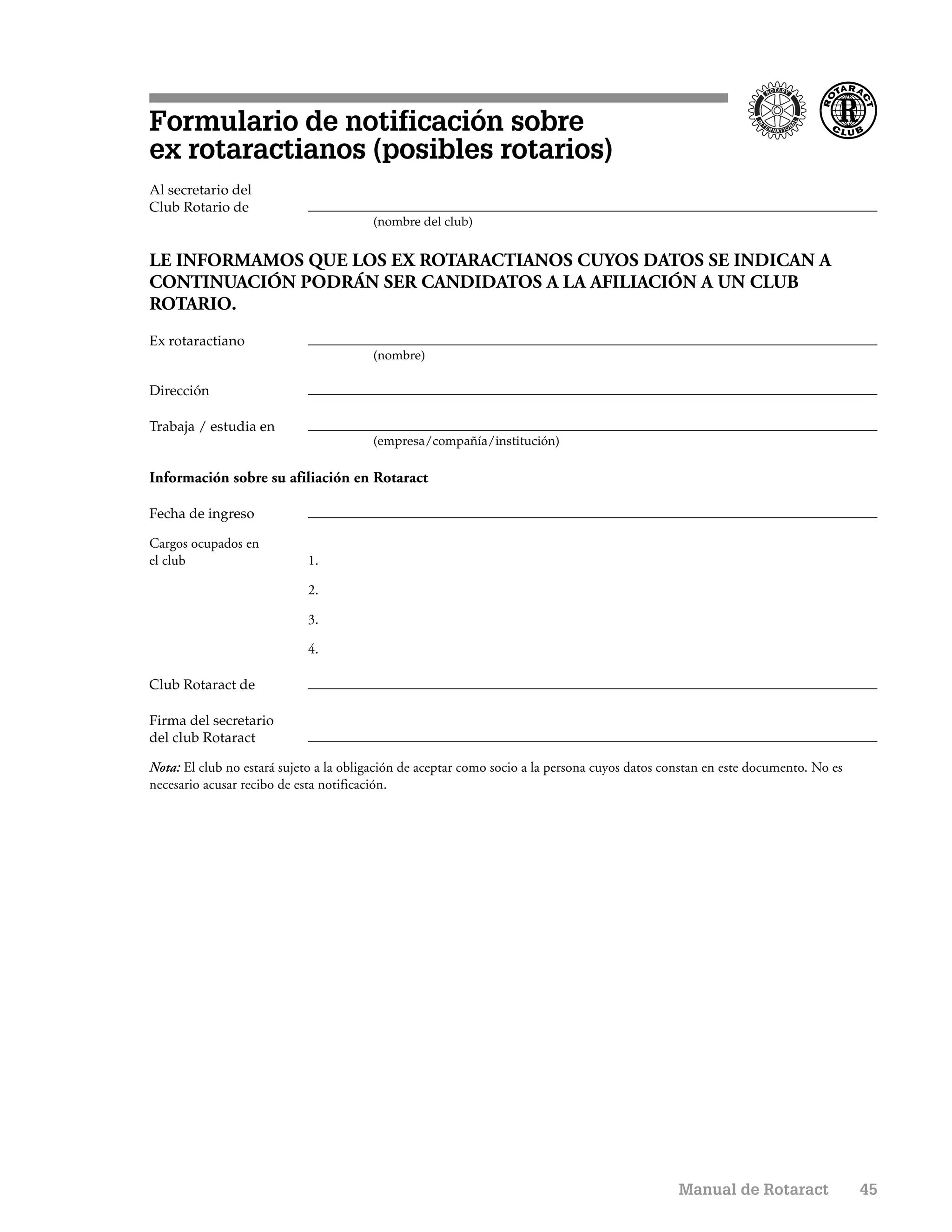 Formulario de notificación sobre
ex rotaractianos (posibles rotarios)
Al secretario del
Club Rotario de
                                        (nombre del club)


LE INFORMAMOS QUE LOS EX ROTARACTIANOS CUYOS DATOS SE INDICAN A
CONTINUACIÓN PODRÁN SER CANDIDATOS A LA AFILIACIÓN A UN CLUB
ROTARIO.
Ex rotaractiano
                                        (nombre)

Dirección

Trabaja / estudia en
                                        (empresa/compañía/institución)


Información sobre su afiliación en Rotaract

Fecha de ingreso

Cargos ocupados en
el club                     1.

                            2.

                            3.

                            4.

Club Rotaract de

Firma del secretario
del club Rotaract

Nota: El club no estará sujeto a la obligación de aceptar como socio a la persona cuyos datos constan en este documento. No es
necesario acusar recibo de esta notificación.




                                                                                                Manual de Rotaract               45
 
